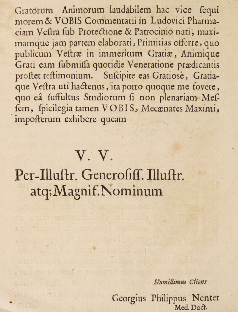 Gratdrum Animorum laudabilem hac vice (equi morem & VOBIS Commentarii in Ludovici Pharma- ciam Vellra fub Protectione & Patrocinio nati, maxi¬ mam que jam partem elaborati,Primitias offerre, quo publicum Veftrae in immeritum Gratiae, Animique Grati eam fubmiffa quotidie Veneratione praedicantis proflet teflimonium. Sufcipite eas Gratiose, Gratia¬ que Veflra uti ha&enus, ita porro quoque me fovete, quo ea fuffultus Studiorum fi non plenariam Me£ fem, fpicilegia tamen VOBIS, Mecaenates Maximi, impoflerum exhibere queam V: V. Per-Illuftr. GenerofiiT. Illuftr. atq;Magnif.Nominum / Humillimus Cliens Georgius Philippus Nenter Med. Do£t.