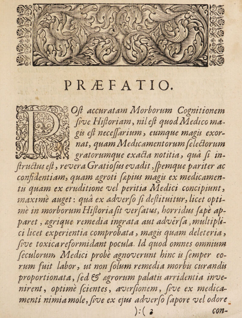 PRyEF ATIO. | OJl accuratam Morborum Cognitionem five Hifioriam, niieji quod Medico ma¬ gi* eji necejfarium, eumque magis exor¬ nat, quam Medicamentorum fele diorum gr at orumque ex acia notitia, qua fi in- fiructus eji, revera Gratiofus evadit ,fi?emque pariter ac confidentiam, quam ngroti f&pius magis ex medicamen¬ tis quam ex eruditione vel peritia Medici concipiunt, maxime auget: qua ex adverfo fi defiituitur, licet opti¬ me in morborum Hifioriafit ver fatus, horridus f&pe ap¬ paret , agrique remedia ingrata aut adverfa, multipli¬ ci licet experientia comprobata, magis quam deleteria, five toxica reformidant pocula. Id quod omnes omnium feculorum Medici probe agnoverunt hinc is femper eo¬ rum fuit labor, ut non fio lum remedia morbis curandis proportionata, fed & Agrorum palatu arridentia inve¬ nirent , optime fci entes, averfionem, five ex medica¬ menti ni mi a mole, five ex ejus adverfo fapore vel odore _ ):( i c con-
