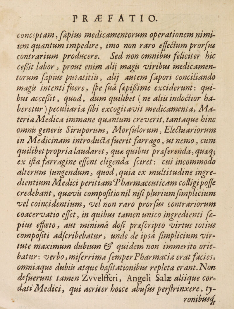 conceptam ,ftpius medicamentorum operationem nimi¬ um quantum impedire, imo non raro efettum prorjus contrarium producere. Sed non omnibus feliciter hic ce fit labor, prout emm alij magis viribus medicamen¬ torum fi,pius putat it iis, alij autem fapori conciliando magis intenti fuere, fbe fud fipifime exciderunt', qui¬ bus accefit, quod, dum quilibet (ne aliis indoctior ha¬ beretur ) peculiaria fibi excogitavit medicamenta, Ma- teriaMedica immane quantum creverit, tantaque hinc omnis generis Siruporum, Morfulorum, Eleciuanorum in Medicinam introducta fuerit farrago, ut nemo, cum quilibet propria laudaret, qua quibus praferenda,quaq5 ex ijla farragine ejfent eligenda fciret: cui incommodo alterum i ungendum, quod, quia ex multitudine ingre¬ di entium Medici peritiam Pharmaceuticam colligi pojje credebant, qu&vis compofitionilmfipluriumfimp licium vel coinci dentium, vel non raro prorfus contrariorum coacervatio effet. in quibus tamen unico ingredi enti fz- pius effaeto, aut minima, dofi prafcnpto virtus totius compofiti adfcribebatur, unde de ipsa fmplicium vir¬ tute maximum dubium & quidem non immerito orie¬ batur-. verbo ,miferr ima femp er Pharmacia erat facies» omniaque dubiis atque h&fit at tonibus repleta erant. Non defuerunt tamen Zvvelfferi, Angeli Sata aliique cor¬ dati Medici, qui acriter hoice abufus perjlrinxere, ty- rombusf