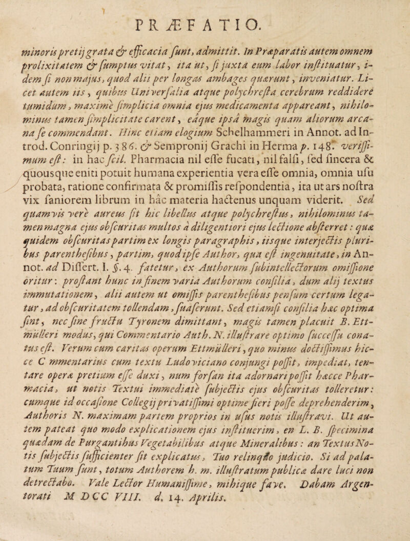 minorispretijgrata & efficacia funt* admittit. In Praparatis autem omnem prolixitatem <jr fump tus vitat, ita ut, fi juxta eum labor inflituatur, /- dem (i non majus, quod alii per longas ambages quarunt, inveniatur. Li¬ cet autem tis, quibus Univerjalia atque polychrefta cerebrum reddidere tumidum * maxime jimplicia omnia ejus medicamenta appareant, nihilo- minus tamen fimplicitate carent, edque ipsa magis quam aliorum arca¬ na fe commendant. Hinc etiam elogium Schelhammeri in Annot, ad In¬ tro d. Conringij p. 3 86. cr Sempronij Grachi in Herma p. 148T venjji- mum eji: in hac fal. Fharmacia nil effe fucati, nilfalfi, fed fincera & quousque eniti potuit humana experientia vera effe omnia, omnia ufu probata, ratione confirmata Scpromiffisrefpondentia, ita utarsnoftra vix faniorem librum in hac materia hacienus unquam viderit. Sed quamyis yere aureus [it hic libellus atque polychreftus * nihilominus ta¬ men magna ejus obfcuritas multos a diligentiori ejus lectione abfterret: qua quidem obfcuritas partim ex longis paragraphis * iis que interjectis pluri¬ bus parenthefibus, partim* quo dtp fe Author* qua eji ingenuitate An An- not. ad Differt. 1. $.4. fatetur* ex Aut horum fub intellectorum omifione oritur: proflant hunc in finem yaria Aut horum confilia > dum alij textus immutationem, alii autem ut omijfis parenthefibus penfurn certum lega¬ tur * ad ob [cur it at em tollendam *fuaferunt. Sed etiamfi confilia hac optima fnt 5 nec f ne fruitu Tyronem dimittant, magis tamen placuit B.Ett- mulieri modus, qui Commentario Auth. N. illufirare optimo fucceffu cona¬ tus cft. Verum cum caritas operum Et t mu lien, quo mimos do It 1 fimus hic- ce C mmentarius cum textu Ludoyiciano conjungipoffit* impediat* len¬ tare opera pretium effe duxi, num forfan ita adornaripo fit hac ce Phar¬ macia* ut netis Textui immediate fubjeltis ejus obfcuritas tolleretur: cumque id occafone Ccllegijpnyatifimi optime fieri pojfe deprehenderim 3 Authons N. maximam partem proprios in ufus notis illujiravi. Ut au¬ tem pateat quo modo explicationem ejus infhtuerim, en L. B. ff ecimina quadam de Purgantibus Vegetabilibus atque Mineralibus: an Te x tus No¬ tis fubjeltis fufjicient er fit explicatus * Tuo rehnqUo judicio. Si ad pala¬ tum Tuum funt, totum Auth orem h. m. illuft ratum publica dare luci non detreltabo. Vale Leltor HumaniJJime 3 mihique faye. Dabam Argen¬ torati M DCC VIIL d* 14. Aprilis.