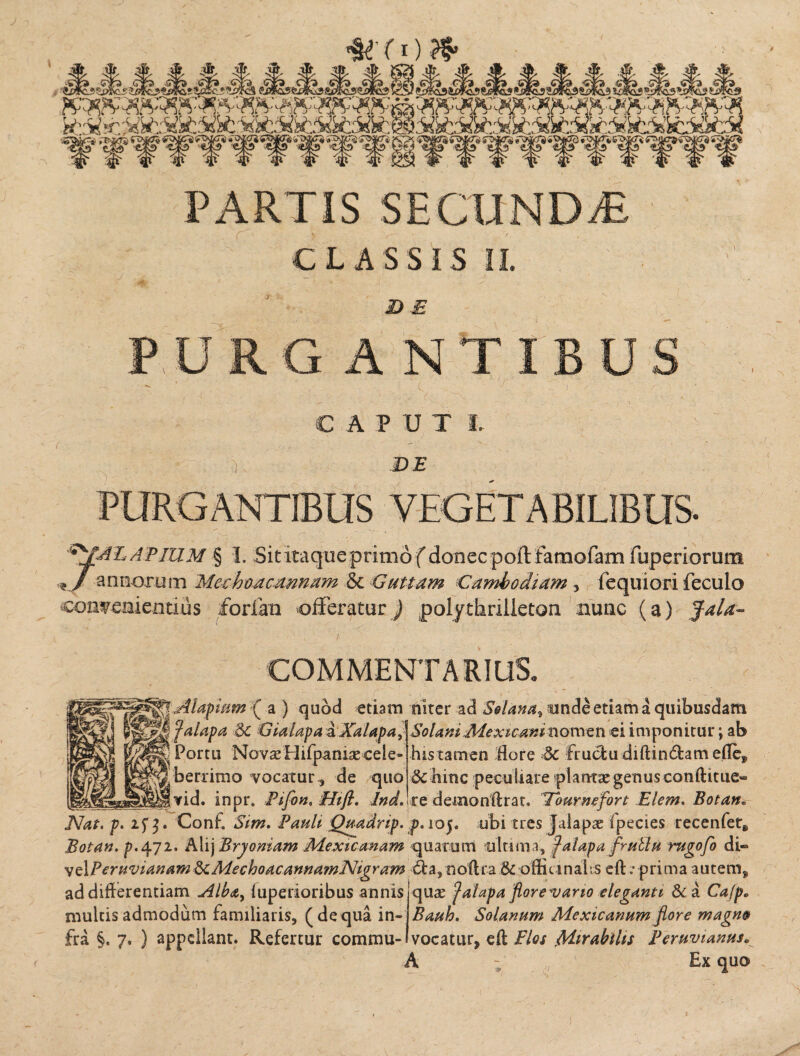 S&cSfifcSi PARTIS SECUNDiE CLASSIS II. D E PURG ANTIBUS CAPUTL jCj.J ' -7. ) DE PURGANTIBUS VEGETABILIBUS- APIUM § I. Sit itaque primo f donec poftfamofam fuperiorum * J annorum Mechoacannam & Guttam Camhodiam , fequiori feculo convenientius forlan offeratur) polythrilleton. nunc (a) fala- .y. COMMENTARIUS, ^■.Alapam ( a ) quod etiam niter ad Solana, unde etiam a quibusdam | f alapa 3c Gialapa a Xalapa, Solani Mexicani nomen ei imponitur; ab ^ Portu Novae Hifpaniae cele¬ berrimo vocatur, de quo vid. inpr. Pifon, Hifl. Ind. his tamen flore & fruclu diftin6tam eflef Sc hine peculiare plantae genus conftitue» re demonflrat. Tburnefort Elem. Botan• JVh*. p. 3. Conf. Sim. Pauli- Quadrip. p.ioj. ubi tres Jalapae ipecies recenfet^ Botan. p.472. Alij Bryoniam Mextcmam quarum ultima, jalapa frullu rugofo di» velPemvianamSiMechoacannamNigram &a,no{tra & offitinahs eft Aprima autem, ^ 1 • n' • 1 / r • • 1 •« I d ,n 'd b a \ / ad differentiam fuperioribus annis multis admodum familiaris, (dequa in¬ fra §. 7. ) appellant. Refertur commu- quae ‘Jalapa florea arto eleganti &a Cafp» Bauh. Solanum Mexicanum flore magno vocatur, efl Flos >Mirabilis Peruvianus« \ - / Ex quo>