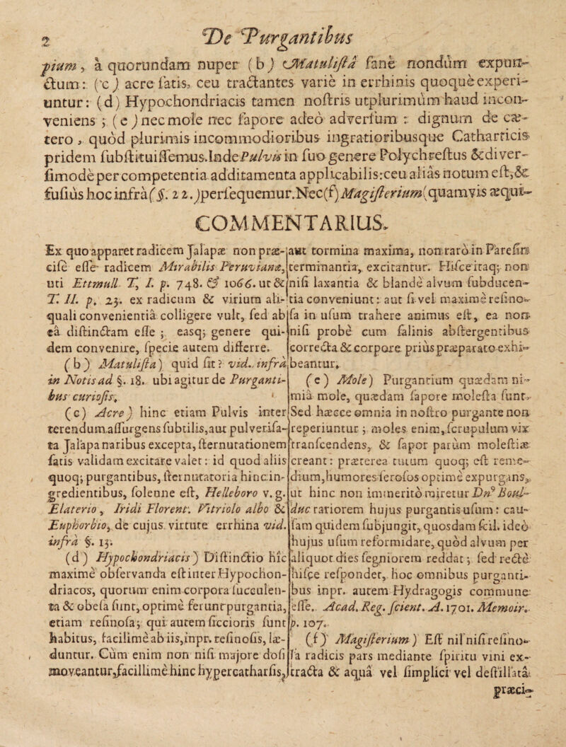 pum > a qoorundam nuper (b ) CMatuhfta fane nondum expun¬ ctum: ('e), acre fatis, ceu traCiantes vane in errhinis quoque experi¬ untur : (d) Hypochondriacis tamen noftns utplurimum haud incon¬ veniens ; ( e ) nec mole nec fapore adeo adverfum : dignum de eae- tero , quod plurimis incommodioribus ingratioribusque Catharrici& pridem fubllkuiffemus.IndeP^/^/Hn fuo genere Polychreflus Scdiver- fimode per competentia additamenta apphcabilisrceu alias notum effc>& fufiushocinfraf§. 12.Jperiequemur.Nec(f)i»/^g'//?^r///^(quamvi$ ^qui- COMMENTARIUS. Ex quo apparet radicem Jalapae nonpras- cife elfe~ radicem Mirabilis Peruviana^ uti Ettmtill % /. p. 748. & 1066. ut & awt tormina maxima, non raroin Fareiin terminantia, excitantur. Hifceitaqy non- nili laxanda & blande alvum fubducea- X. //. p. 23. ex radicum & virium ali- tia conveniunt: aut li vel maxime relino* quali convenientia colligere vult, fed ab ca diltindhm eile ; easqj genere qui¬ dem convenire, fpecie autem diderre. ( b ) Matuhfta) quid fit ? vid., infra in Notis ad §. 18. ubi agitur de Purganti- bus curiofis. • (c) Acre) hinc etiam Pulvis inter terendumadbrgens fubulis,aut pulverifa- ta Jalapa naribus excepta, fternuranonem fatis validamexcitare valet: id quod aliis quoq; purgantibus, iternatatoria hinain- gredientibus, folenne elt, Helleboro v. g. EI at er io , Iridi Florent: Nitriolo albo & Euphorbio, de cujus, virtute errhina vid. infra §'. 13; (d) Hypochondriacis ) Diftintdo maxime obfervanda eft inter Hypochon¬ driacos, quorum enim corpora f uceulen- ta & obela funt, optime ferunrpurgantia, etiam relinofay qui autem fiecioris funt habitus, lacilimeab iis,inpr» refnofs, lu¬ duntur. Cum enim non nili majore doli moveantur/acillime hinc hygercatharfis. fa in ulum trahere animus elt, ea nora nili probe cum lalinis ab (tergenti bus correcta & corpore. priuspra’paratoexhi° beantur* (e) Mole) Purgantium quadam ni¬ mia mole, quasdam fapore molefta lunt. Sed ha^cce omnia innoltro purgante non reperiuntur j moles enimvfcrupulum vix rranfcendens,. &: fapor parum moleltias creant: pixscerea tutum quoq; eft reme¬ dium, humores ierofos optime expurgans^ tu hinc non immerito miretur Dn9 Botd- ducrariorem hujus purgantis uftim: cau° fam quidem fubjungit, quosdam fcil. ideo hujus ufum reformidare, quod alvum per uot dies fegniorem reddat •, fed redfd hifce refpondet, hoc omnibus purganti¬ bus inpr. autem Hydragogis commune: ede. Acad.Reg. fcient. A. 1701. Memoir*- p. IO/o* ( f) Magi fenum) Elt nil nili relino*» la radicis pars mediante fpimu vini ex-- tra&a 8c aqua vel fimplicf vel delbllua pixeci-