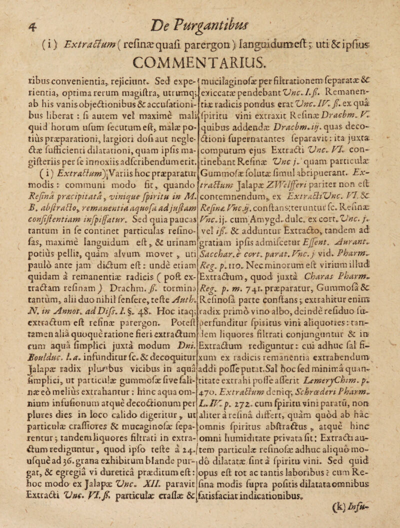 (i) Extrattum\ refin<equafi parergon) languidumeft; uti &ipfius COMMENTARIUS mucilaginofae pe r filtr ario nem fepar at ae exiccarae pendebant Une. Lfi. Remanen¬ tis radicis pondus erat Unc.IV.fi. ex qua fpiritu vini extraxit RelinxDracbm.V. quibus addendae Dracbnuiij. quas deco~ dioni fupernatantes (eparavit : ita juxta. computuni ejus Extradd Une. VI. con¬ tinebant Refinae Une], quam particulae Gummofs folutaefimul abripuerant. Ex- traUam Jalapae ZWeljfieri pariter non eft contemnendum* ex ExtiraBtUnc. VISc. Refina Vnc.ij. con(ians;terimtur fc, Renas Vnc.\\. cum Amygd. dulc. ex ccrxJVnc. /.• vel i fi.. & adduntur Ext radio v tandem ad gratiam ipfis admifeetur Ejfient. Aurant. Sacchar.e' cort. parat. Vnc.j vid. Pharm.■ Reg. p.no. Nec minorum eft virium illudi Extradfcum, quod juxta Charas Pharm* Regt. p. m. 741. praeparatur, GummofaSc R di no fa p a r t e conflans •>, ext r a h it u r e n itis ‘radix primo-vino albo, deinderedduo 1 li¬ ger funditur fpiritus vini aliquoties: ran¬ cem liquores filtrati conjunguntur & in Extra&um redigunturcui adhuc fal fi¬ xum ex radicis remanentia extrahendum addi pofte putat,Sal hoc fed minima quan¬ titate extrahi po fte a fient LemeryChim. pi 470. Extraltum deniq-, Schrceden Pharm. L.IV.p. zjz. cum fpiritu vini paratu, non aliter a refina didert, quam quod ab hac ;omnis fpiritus abftra&us * atque hinc ribus convenientia,, rejiciunt, :>etf expe¬ rientia, optima rerum magiftra, utiumq; ab his vanisobjedtionibus&accufationi- bus liberat : fi autem vel maxime mali quid horum tifurrr fecucumeft, malre po¬ tius praeparationi, largiori dofiaut negle¬ gas fufEcienti dilatationi, quam ipfis ma- gifteriis per fe innoxiis adferibendumetit. ( i) ExtraEhmfifif ariis hoc praeparatur modis: communi modo fit, quando Refind pracipitatd, vinique fpiritu in M. B. abfiralioy remanentia dqttofa. adjuftam confifientiam infpi/fatur.. Sed quia paucas tantum in fe continet particulas refino- fas, maxime languidum eft& urinam potius pellit, quam alvum movet , uti paulo ante jam diclum eft: unde etiam quidam a remanendae radicis ( poft ex- tradlam , refinam J Drachm./. tormina tantum, alii duo nihil fenfere, tefte Anthv N. in Annot. adDifis. /. §„ 48. Hoc itaq; extrarium eft refinae parergon. Poteft tamen alia quoque ratione fieri extra&um cum aqua ftmpliei juxta modum Dni. Bouldnc. l.a. infunditur fc.&i decoquitur Jalapae radix plurtbus vicibus in aqua fimplici, ut particulae gummofxfivefali- naeeo melius extrahantur: hinc aqua om¬ nium infuftonum atque decoctionum per piures dies in loco calido digeritur , ut particulae craffiores & mucaginolae fepa- rentur 5. tandem liquo-r es filtrati in extra-! omni h umidi ta te privata fit: Exrradnau- &um rediguntur, quod ipfo tefte ii^.jtem particula: refmofae adhuc aliquo ino ufque ad $6. grana exhibitum blande pur- do dilatatae fint a fpiritu vini. Sed quid gar, 8c egregia vi duretica praeditum eft: hoc modo ex Jalapae Une. XII. paravit Extrahi Vne. VI.particulae: craflae &c opus eft tot ac tantis laboribus ? cum Re¬ fina modis fiipra politis dilatata omnibus fatisfaciat indicationibus» (k) Infk-