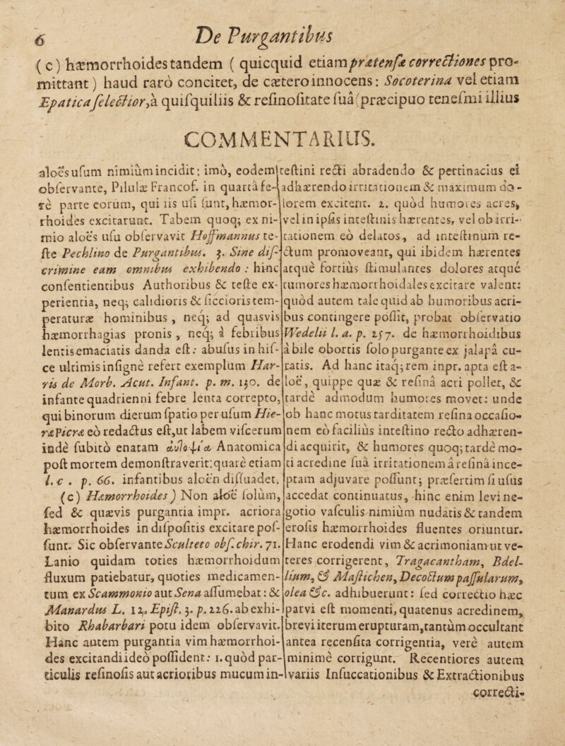 ( c) hJEmorrhoides tandem ( quicquid etiam prxtenf correctiones pro mittant) haud raro concitet, de ceeteroinnocens: Socoterina vel etiam Epaticafele citor f quifquiliis & refinofitate fua(przecipuo tenefmi iliius COMMENTARIUS. aloes ufum nimium incidit: imo, eodem ceftini reffi abradendo & pertinacius ei obfervante, Piiulce Francof. in quartafe-ladhaerendo irritationem &maximum do - Te parte eorum, qui iis uti fiunt, hacmor- iorem excitent, i. quod humores acres* vel in iptis inteftmis haerentes, vel obirri¬ tationem eo delatos , ad tnteftmum re- dtum promoveant, qui ibidem haerentes 'atque fortius ftimulanres dolores atque tumoreshaemorrhoidalesexcitare valent: quod autem cale quid ab humoribus acri¬ bus contingere poflic, probat obfervatio Wedelii 1. a. p. de hannorrhoidibus a bile obortis folo purgante ex «alapa cu¬ ratis. Ad hanc itaq;rem inpr. apta eft a- loe, quippe quse & retina acti pollet, &c tarde admodum humores movet: unde ob hanc motus tarditatem refina occatio¬ nem eo facilius intetiino redto adhaeren¬ di acquirit, (k humores quoq; tarde mo¬ ti acredine Tua irritationem a retina ince¬ ptam adjuvare potiunt, praefertimfiufus accedat continuatus , hinc enim levi ne¬ gotio vafculis nimium nudatis & tandem erolis haemorrhoides fluentes oriuntur. Hanc erodendi vim & acrimoniam ut ve- rhoides excitarunt. Tabem quoq; ex ni¬ mio aloes utii obfervavit Hdjfmannus te- fte Pcchlwo de Purgantibus. $, Sine dtp crimine eam omnibus exhibendo : hinc eonfentientibus Authoribus Sc tefte ex¬ perientia, neq^ calidioris &c Acciaris tem¬ peraturae hominibus , neq^ ad quasvis haemorrhagias pronis , neq; a febribus lentisemaciatis danda effc: abufus in bif- ce ultimis infigne refert exemplum Har- vii de Morb. Acut. Infant. p. m. 150. de infante quadrienni febre lenta correpto qui binorum dierum fpatio per ufum Hie r&Ticm eo redadtus eft,ut labem vifcerum inde fubitb enatam dvlop a, Anatomica poti: mortem demonftraveritiquaie etiam L c . p. 66. infantibus aloen diffindet. (c) Hamorrhoides) Non aloe folum, fed &: quaevis purgantia impr. acriora hxmorrhoides indifpotitis excitare pof- funr. Sic obfervanttSculteto obf.chir.71. Lanio quidam toties htemorrhoidum fluxum patiebatur, quoties medicamen¬ tum ex Scammonio aut Sena aflumebat: & Manardus L. 12,. Epifl. 3. p. 116. ab exhi¬ bito Rhabarbari potu idem obfervavit. Hanc autem purgantia vim haemorrhoi¬ des excitandiidebpoflident; 1. quod par- teres corrigerent. Tragacantham, BdeL lium, 63 Maftichen, Decobium pa/fularum^ olea&c, adhibuerunt: ied correctio haec parvi eti: momenti, quatenus acredinem, brevi iterum erupturam,tantum occulcant antea recentita corrigentia, vere autem minime corrigunt. Recentiores autem ticulis refmofis aut acrioribus mucum in-1 variis Infuccationibus &Extra&iombus corredi*