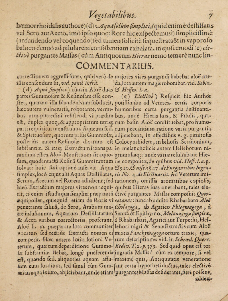 <±> temorrhoidahs authore)(d) \s4qmfolhm fimptici^ (qu id eriim rdeftillatis vel Sero aut Aceto, imo ipfo quoq;Rore hic exfpe&emus?) fimpliciffime (infundendo velcoquendojfed tamen ibUcitefequeftrata&in vaporofo balneo denub ad pilula rem conliftentiam exhala tay1n e) ufcemo di (e) ele- ithe purgantes Maffas (cum Antiquorum Hieras nemo temere nunc Iin~ COMMENTARIUS. I I rorrecdionem aggrelfifimt ;• quid vero de majores vires purgandi habebat aloecm-» illis ceniendum fit, vid.pmio infra. da,lota autem rnagis roborabat, vid. Sebi (d) Acjm JimpEct) eum in Aloe duas & Hojfm. Ea, partes Gummofam dc Ref nofani effe eon-| (e ) E Icci iv e ) Refpicit hic Author (|ter, quarum illa blande alvum fubducit, potiffimum ad Veteres? certis ^orporis haec aurem vulneraria, roborante, vermi-humoribus certa purgantia deftinanti- bus atq, putredini reddendi vi prodita bus, unde Hieris fuis, Sc Pilulis, qua- ed, duplex quoq^Sc appropriauim utriq^ rum badu Aloe conftituebar, pro humo- parti requiritur mendruum, Aqueum fcif. rum peccantium ratione varia purgantia &Spkituofuni, quorumpiiu:sGummofae, adjiciebant, in affeblibus v.g. pituitofis poderius autem Refinofae dicatum, ed Colocynthidem, in biliods Scamonium^ fubft antiae. Si itaq; Extractum laxans pa- in melancholicis autem Relleborum ni- randtim edex Aloe, Mendruum fu a quo- gmm alaaq; : unde varias refultabant Hie- fum,quodintad:aReli na. Gummi tantum rae compofita^de quibus vid. Boff, l.a.p» folvac: huic fini optime infervit Aqua &9.10.&infrk%.\q.dePurgantibmIngra** fi mp lex,loco cujus alii Aquas Deftillatas, tis No. ^dcEle idua rus, A d Veterum imi- Serum, Acemur vel Rorem adhibent; fed rationem, omidis aromatibus copiolis,, ideo Extra Sum majores vires non aequi- quibus Hieras luas onerabant,, tales ele- rit, ei enim idudaqua fimplici praeparatu dive purgantes Mallas compofuit Ouer- sequipoliet, quiequid etiam de Roris vi ceianus: hinc ab addito Rhabarbaro Aloe penetrante falina, de Sero, Arabum ma^ chdagoga, ab Agarico Phlegmagoga , & tre infufionum, Aquarum Dedillatarum Senna. & Epithymo, MelanagogaJimplex^ $c Aceti viribus corregionis proferant.ja Rhabaibari, AgariciautTurpethi,Hel- Alce h. ni, praeparata lota* communiter vocatur? fed reditis Extradfi nomen ei competit. Haec autem lotio lotioni Ve¬ terum, quas cum deperditione Gumrno- {x lubftantiae fiebat,, longe prreferenda cft, quando fcil. aliquoties aquam affu- lebori nigri Sc Senae Extradds cum Aloe mixt isPanchymagogaortum traxit, qua¬ rum delcriptioiTes vid. mSchrced. Querc* Rediv.T.i' p. 379. Sed quid opus ed tot ingratis Mallis i5 cum ex tempore, fi vel maxime quis. Antiquitatis veneratione fcm cum lordibus, led fimui cum Gum-Iaut certa hypothefi dudus, tales eledliv^ m i in aqualoiuto, abjiciebanr^unde etiam 'purgarnesMalfas defideraret5fieri pofien%, adde#*