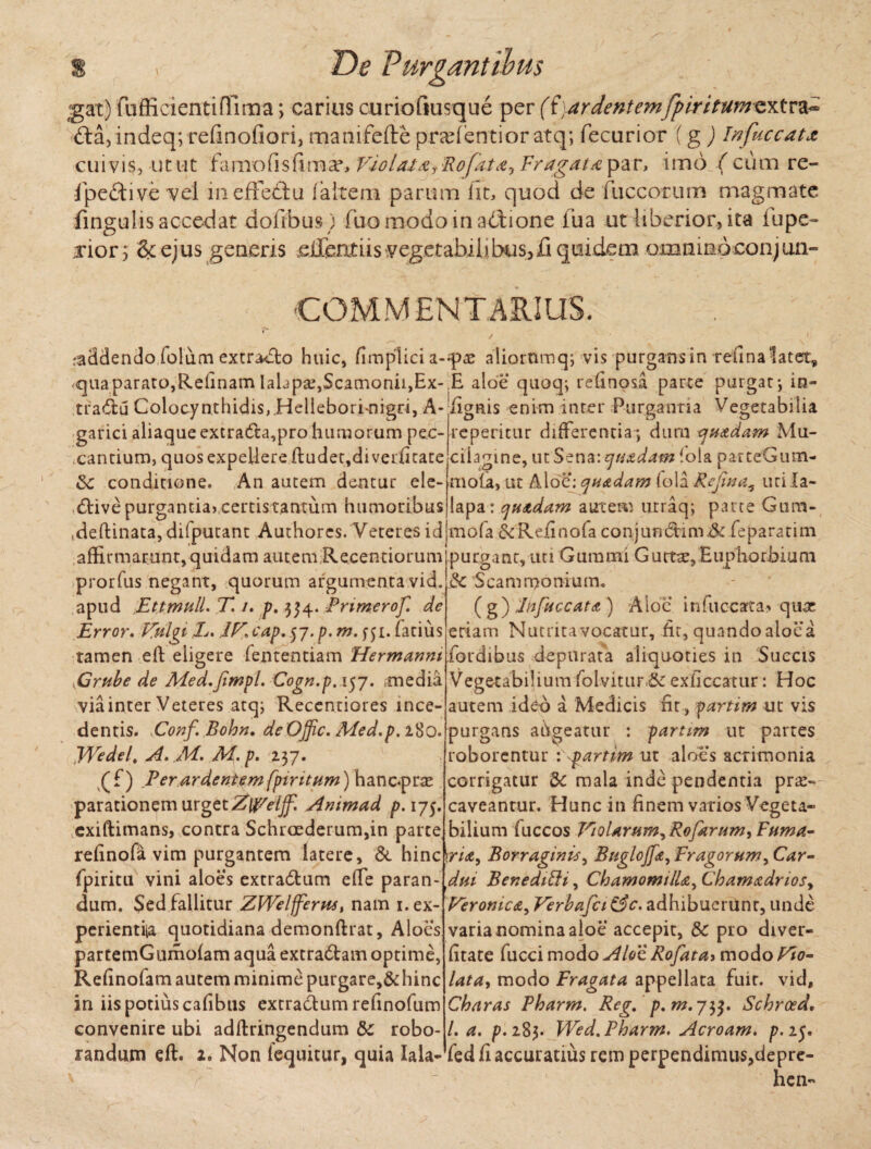 gat) fufficientifllma; carius curiofiusque per (i,ardentemfpiritumextra- 6la,indeq; refinofiori, manifefte prafentior atq; fecurior (g ) Infaecat* cuivis, utut farno fis fi ruar, Violata?Bofata, Fragata par, imo ( cum re- ipettive vel mefFedlu 1 a it em parum iit, quod de fuccorum magmate fingulis accedat dollbus ) fuo modo in adtione iua ut liberior, ita iupe- xiors & ejus genens silentus vegetabilibus,fi quidem omninoeonjun- COMMENTARIUS. raddendo lolum extracto huic, fimplici a-*p«£ aliorumq; vis purgans in telina latet, «qua parato,Relinam Iahpa:,Scamonii,Ex-.E aloe quoq; refinosa parce purgat-, in¬ tractu Colocynthidis, Hellebori-nigri, A- lignis enim inter Purgantia Vegetabilia garici aliaque extraCta,pro humorum pec¬ cantium, quos expellere ftudet,divei:fitate &: conditione. An autem dentur ele- ,6tive purgantia? cemstanxum humoribus ,deftinata,difputant Authorcs. Veteres id reperitur differentia; dum quxdam Mu- cilamne, ut Sena: quadam lola parteGum- mola, ut Aloe; quadam fola Refina^ uri Ia- lapa: quadam autem urraq; parce Gum- mofa &Refinofa conjundtim.& feparatim affirmarunt,quidam autem Recentiorumjpurganr, uri Gurami Gurtee,Eupliorbium prorfus negant, quorum argumenta vid. & Scammonium. apud Ettmull. T. /. p, 3^4. Primerof. de Error. Vulgi L. IV* cap. 57. p. m. f ji. fatius tamen elt eligere fententiam Hermanni yCrube de Med.jimpi, Cogn.p. 157. media via inter Veteres atq; Recentiores ince¬ dentis. Eonf Bohn. de Offic. Med.p. 280. Wedel. A. M. M. p. 237. (f) Per ardentem fpiritum) hanepree parationem urget ZWeiff. Animad p. 175. exiftimans, contra Schroederum,in parte refinofa vim purgantem latere, & hinc fpiritu vini aloes extradlum effe paran¬ dum. $ed fallitur ZWelfferw, nam i.ex- perientiia quotidiana demonftrat, Aloes partemGumofam aqua extra&am optime, Refinofam autem minime purgare,&hinc in iis potius cafibus extradtumrefinofum convenire ubi adftringendum & robo¬ randum eft. 2. Non fequitur, quia Iala- ( g ) Pbfuccata ) Aloe infuccata* quae eriam Nutrita vocatur, fit, quando aloea fordibus depurata aliquoties in Succis Vegetabilium folvitur-&c exficcatur: Hoc autem ideb a Medicis fit, partim ut vis purgans afigeatur : partim ut partes roborentur partim ut aloes acrimonia corrigatur & mala inde pendentia prae¬ caveantur. Hunc in finem varios Vegeta¬ bilium fuccos Violarum, Rofarum, Fuma¬ ria, Borraginis, Buglojfa, Fragorum, Car¬ dui BeneditU, Chamomilla, Chamadrios, Veronica, Verbafci&c. adhibuerunt, unde varia nomina aloe accepit, & pro diver- fitate fucci modo Aloi Rofata> modo Vio¬ lata, modo Fragata appellata fuit, vid, Charas Pharm. Reg. p.m.ytf. Schrced, l. a. p. 283. Wed. Pharm. Acroam. p. 25. fed fi accuratius rem perpendimus,depre- hen- r