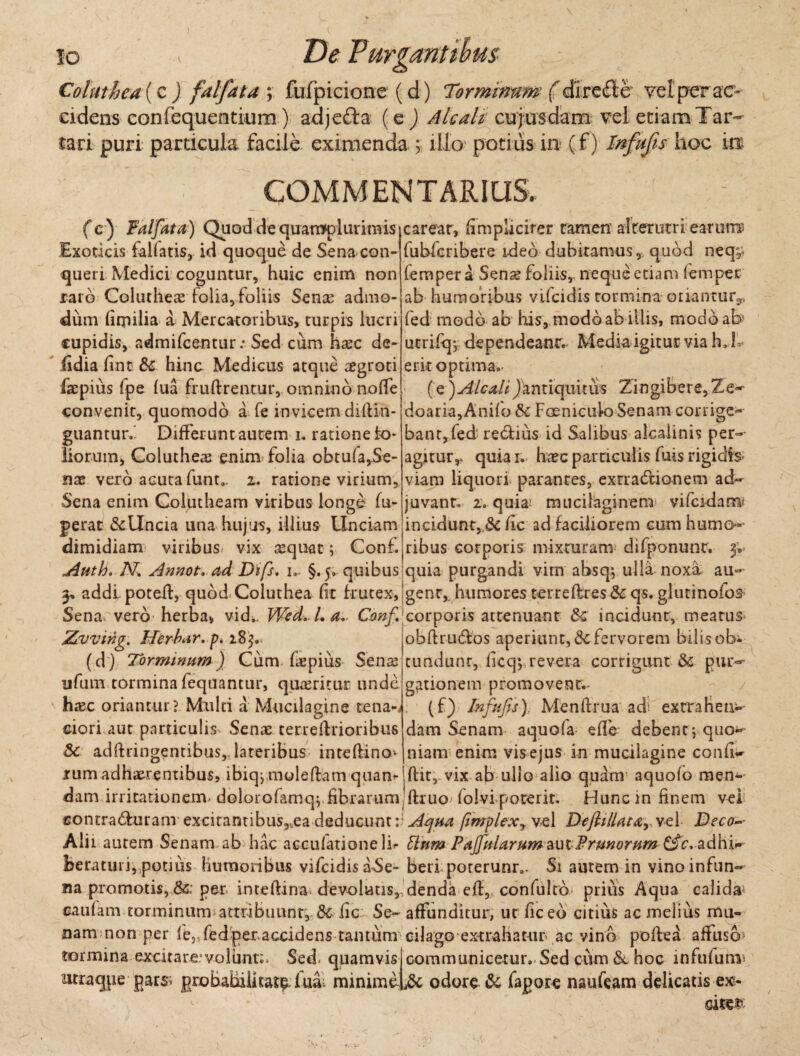 Coluthea (c ) falfata ; fufpicione (d) Torminum f direfle vel perae- cidens confequemtkim) adjeda (e ) Aie ali cujusdam vel etiam Tar¬ tari puri particula facile eximenda y illo potius in (f) Fnfujis hoc 'm COMM EN T ARI US. (c) Falfata) Quoddequamplurirais Exoticis fallatis, id quoque de Sena con¬ queri Medici coguntur, huic enim non raro Colutheas folia, foliis Sense admo¬ dum (iipilia a Mercatoribus, turpis lucri cupidis, admifeentur; Sed cum hsec de- fidia fint & hinc Medicus atque segroti faepius (pe fua fruftrentur, omnino no(Te convenit, quomodo a fe invicem diftin- guantur.' Differunt autem i. ratione io* liorum, Coluthea enim folia obtufa,Se¬ nae vero acuta funt.. i. ratione virium, Sena enim Colutheam viribus longe in¬ ferat &Uncia una hujus, illius Unciam dimidiam viribus vix sequat; Con£ u4uth. JV. Armot. ad Di fs, i- §.5. quibus 3, addi poteff, quod Coluthea fit frutex, Sena vero- herba, vid». Wed.La.. Canf.; Zruvirig. Herba r. p* 18 3. (d) Torminum) Cum. fispius Sens ufum tormina fequantur, queritur unde hxc oriantur? Multi a Mucilagine tena-i ciori aut paniculis Senae terreftrioribus Sc adftringentibus, lateribus inteftino^ carear, (impliciter tamen alterutri earum? fubfcnbere ideo dubitamus, quod neq,* femper a Sena? foliis, neque etiam femper ab humoribus vifeidis tormina oriantur*,, fed modo ab his, modo ab illis, modo ab utrifqv dependeanr. Media igitur via h. f erit optima.- (Q)AlcaliJantiquitus Zingibere,Ze- doaria,Anifo 8c Foeniculo Senam corrige¬ bant, fed' re6fiiis id Salibus alcalinis per¬ agitur,, quia 1, ha?c particulis fuis rigidis- viam liquori parantes, exrradlionem ad¬ juvant. 2. quia mucilaginem yifcidam incidunt, & fic ad faciliorem cum humo¬ ribus corporis mixturam difponunt. 3;. quia purgandi vim absq*, ulla noxa au¬ gent,. humores terreflres & qs. glutinofos corporis attenuant incidunt, meatus obfttu&os aperiunt, &cfervorem bilisob* tundunt, ficqv revera corrigunt &c pur¬ gationem promovent.- (f) Infufis), Menffrua ad: extrahen¬ dam Senam aquofa effe debent j quo¬ niam enim vis ejus in mucilagine confi-- rum adhaerentibus, ibiqj mole fiam qua ndflit, vix ab ullo alio quam aquofo men¬ dam irritationem, dolorofamqj fibrarum ftruo folvi porerit. Huncin finem vel contradf uram excitantibus,,ea deducum f /implexyV€ 1 Deftillatarve\ Deco— Alii autem Senam ab hac acculatione lb Pium Paffularum autFrunornm £fcvadhi- beratuii, potius humoribus vifcidisaSe- beri poterunrB. Si autem in vinoinfun- na promotis, 8& per intefiina* devolutis, denda eff, confulrb prius Aqua calida* caufam torminum attribuunt, 6c iic Se- affunditur, ut fic eo citius ac melius mu- nam non per le,Ted per accidens tantum cilago extrahatur ac vino poffea affuso* tormina excitare’volunt:» Seci quamvis communicetur. Sed cum & hoc infufuni* nuraqpe pars; pjobahilkar^fua: minimeiSt odore & fagoxe naufeam delicatis ex- oite&