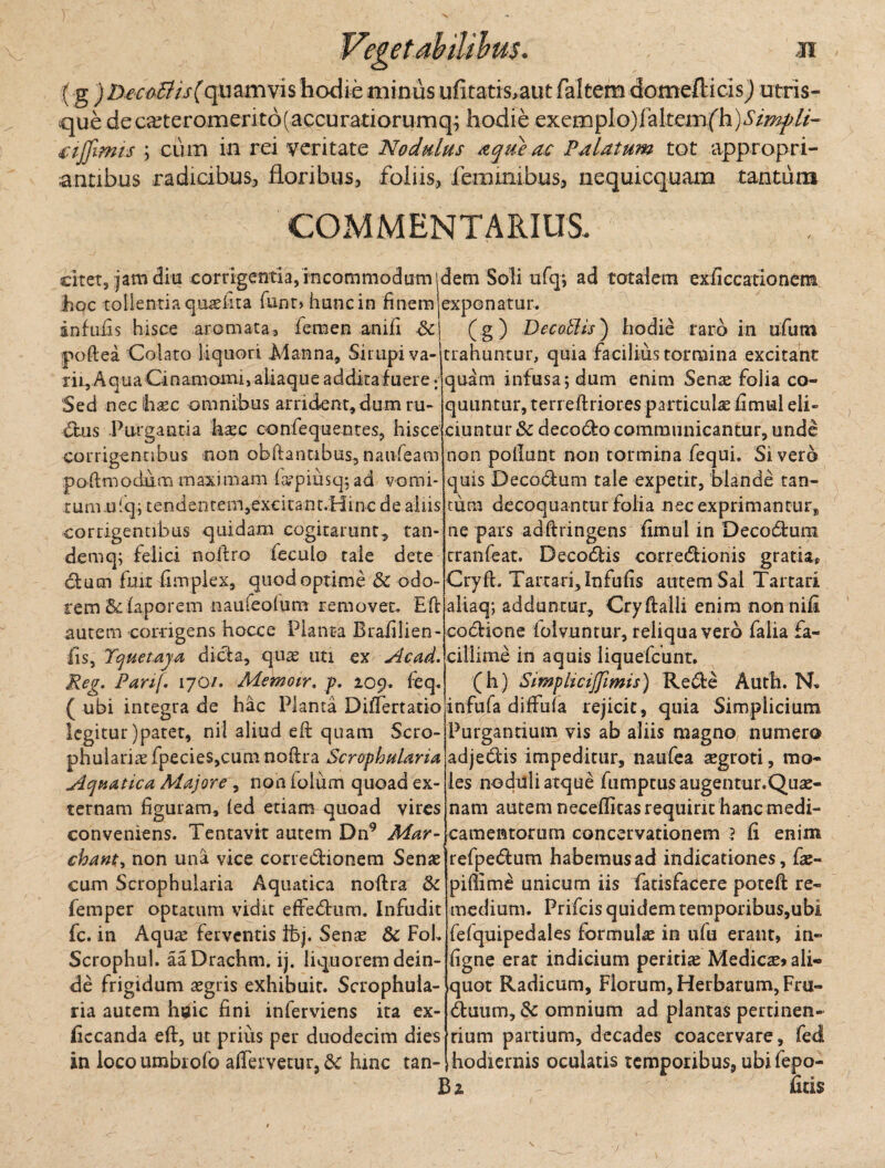 31 (g ) Deco&is(quamvis hodie minus ufitatis,aut faltem domefticisj utris¬ que deca^teromerit6(accuratiorumq; hodie exemplo)faItemfh)Simpli¬ ci fimis \ eum in rei veritate Nodulus aqtieuc FAlatum tot appropri- antibus radicibus, floribus, foliis, feimmbus, nequicquam tantum COMMENTARIUS. citet, jam diu corrigentia, incommodum idem Soli ufq; ad totalem exficcationem hoc tollentia quaelita funr> hunc in finemjexponatur. infulis hisce aromata, iemen anifi &| (g) Decoftis) hodie raro in ufum poftea Colato liquori Manna, Snupi va¬ rii. Aqua Cinamoinij aiiaque addkafuere: Sed neclhsec oninibus arrident, dum ru¬ dus Purgantia haec confequentes, hisce trahuntur, quia facilius tormina excitant quam infusa; dum enim Senas folia co¬ quuntur, terreftriores particulae fimui eli¬ ciuntur Sc decedo communicantur, unde corrigentibus non obfiantibus,naufeam non poliunt non tormina fequi. Sivero 1 \ ' r • \ « ■ • r\ l • I i i \ poftmodum maximam l^piusq;ad vomi rum ulq; tendentem,excitant.Hinc de aliis corrigentibus quidam cogitarunt, tan¬ dem q; felici noitro feculo tale dete dum fuit fimpiex, quod optime & odo¬ rem &faporem naufeolum removet. E'ft autem corrigens hocce Planta Brafilien- Iis, Tquetaya dida, qu^ uti ex Slcad. Reg. Parij. 170/. Memoir. p. 109. feq. ( ubi integra de hac Planta Differtatio legitur )patet, nil aliud eft quam Scro- phuiarias fpecies,cum noftra Scrophularia ylcjjPiatica Majore , non folurrl quoad ex¬ ternam figuram, (ed etiam quoad vires conveniens. Tentavit autem Dn9 Mar- chant^ non una vice corredionem Senie cum Scrophuiaria Aquatica noftra &c femper optatum vidit effedum. Infudit fc. in Aqua^ ferventis fbj. Senas & FoL Scrophul. aaDrachm. ij. liquorem dein¬ de frigidum aegris exhibuit. Scrophuia¬ ria autem huic fini inferviens ita ex- ficcanda eft, ut prius per duodecim dies in locoumbrofo affavetur, 6c hinc tan- quis Decadum tale expetit, blande tan¬ tum decoquantur folia necexprimantur^ ne pars adftringens fimui in Decodum tranfeat. Decodis ccrredionis gratia, Cryft. Tartari, Infufis autem Sal Tartari aliaq; adduntur, Cryfialli enim non nili codione lolvuntur, reliqua vero falia fa¬ cillime in aquis liquefcunt. (h) Simpltcijjimis) Rede Auth. N* infufa diffuia rejicit, quia Simplicium Purgantium vis ab aliis magno, numero adjedis impeditur, naufea aegroti, mo¬ les noduli atque fumptusaugentur.Quae- nam autem necefiitasrequiric hanc medi¬ camentorum concervationem ? fi enim refpedum habemus ad indicationes, faj- piflime unicum iis fatisfacere poteft re¬ medium. Prifcis quidem temporibus,ubi fefquipedales formula in ufu erant, in- figne erat indicium peritiae Medicae» ali¬ quot Radicum, Florum, Herbarum, Fru- duum, & omnium ad plantas pertinen¬ tium partium, decades coacervare, fed hodiernis oculatis temporibus, ubifepo- Bz ficis