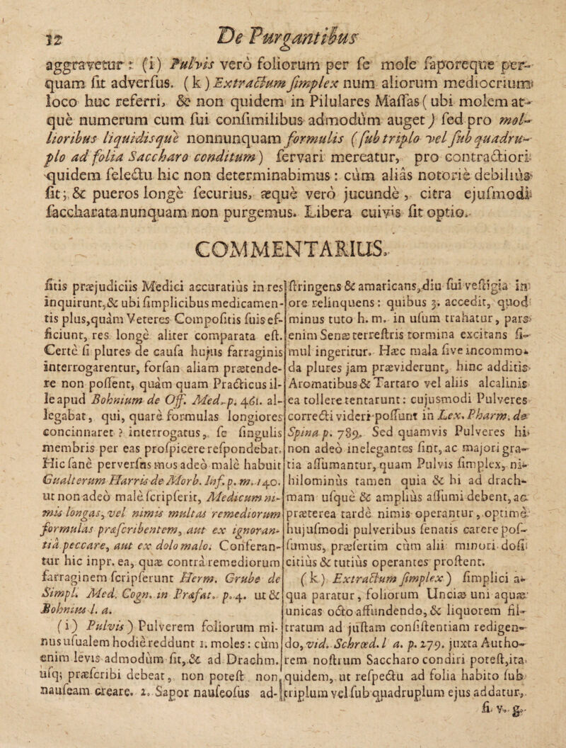 aggravetur:: (i) Fuhis vero foliorum per fe mole faporeqire per¬ quam fit adverfus. (k) Extractum frnplex num aliorum mediocrium* loco huc referri, & non quidem in Pilulares Maffas f ubi molem at¬ que numerum cum fui confimilibus admodum auget) fed pro mol¬ lioribus liquidis que nonnunquam formulis (fub triplo i*el fub quadru- flo ad folia Saccharo conditum ) fervari mereatur, pro contra&iori quidem feledu hic non determinabimus: cum alias notoris debilium fit; & pueros longe fecurius, a^qus vero jucunde, citra ejufmodi faccharata nunquam non purgemus* Libera cuivis fit optio. COMMENTARIUS,’ litis praejudiciis Medici accuratius in reslflringens Sc amaricans,diu fuivefligia ittf ore relinquens: quibus 3. accedit, quod minus tuto h. m. in ufum trahatur, pars> enim Sensterreflris tormina excitans fi-■ miil ingeritur. H^ec malaliveincommo* da plures jam praeviderunt, hinc additis- Aromatibus & Tartaro vel aliis alcalinis ea tollere tentarunt: cujusmodi Pulveres corredli videripofTunt in Lex* Pharm, d& Spina p. 789.» Sed quamvis Pulveres hi* non adeo inelegantes lior, ac majori gra¬ tia aflumanrur, quam Pulvis iimpiex, ni¬ hilominus tamen quia & hi ad drach¬ mam ufque & amplius afTumi debent, aa praeterea tarde nimis operanturoptima hujufmodi pulveribus fenatis carere pof- fumus, pradertim cum alii minori doli citius & tutius operantes proflent. ( k) ExtraBum frnplex ) /implici a*- qua paratur, foliorum Uncis um aqu;g/ unicas odeo affundendo, & liquorem fil- tratum ad juftam confidentiam redigen¬ do, vid. Schreed. I a. p. 179. juxta Autho~ rem noftrum Saccharo condiri pored,ita> quidem,, ut refpedlu ad folia habito fub inquirunt,& ubi fimplicibus medicamen¬ tis plus,quam Veteres Compofitis fuisef- ficiunt, res longe aliter comparata eft. Certe fi plures de caufa hupis farraginis interrogarentur, forfan aliam praetende¬ re non pollent, quam quam Praclicus il¬ le apud Bohnititn de Off. Med*pt 461. al¬ legabat, qui, quare formulas longiores concinnaret ? interrogatus fe finguiis membris per eas profpicererefpondebat, Hicfane perverfns mos adeo male habuit Gualterum HarrisdeMorb. Utf p. ut non adeo malefcripfeiit, Medicumm- mi4 longas, vel nimis multas remediorum formulas prafcnbentem, aut ex ignoran ua peccare 1 aut ex dolo malo» Conferan¬ tur hic inpr. ea, quae contra remediorum farraginem fcripferunt Herm. Grubs de Simpl. Med. Cogtu m Prafat* p, ^. ut& Bohmm l. a. (i) Pulvis ) Pulverem foliorum mi¬ nus ufualem hodie reddunt r. moles: cum enim levis admodum fit,.dc ad Drachm. ufq; praefcribi debeat, non poteft non naufeam creare. 2, Sapor naufeofus ad-|tnplum vel fub qpadruplum ejus addatur, fi* v. ■ go-
