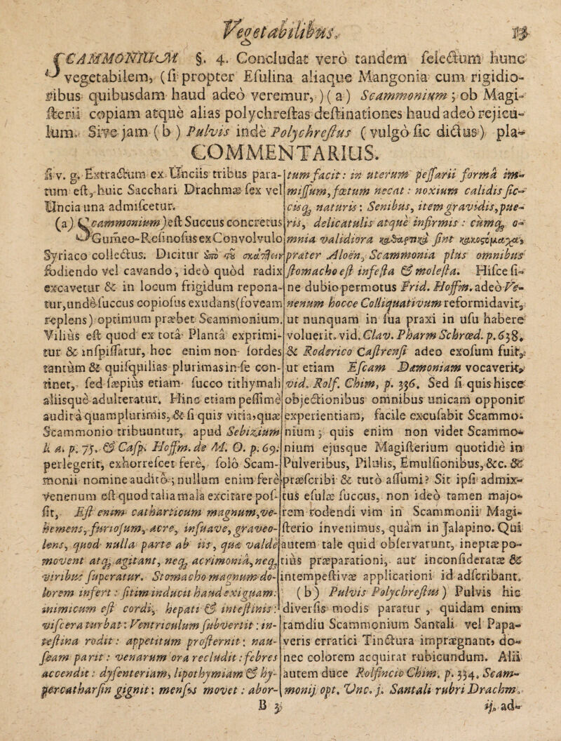 S '€AMMOWTCl<J\i §. 4. Concludat vero tandem feieddum hunc vegetabilem, (& propter Efulina aliaque Mangonia- cum rigidio¬ ribus quibusdam haud adeo veremur, ) ( a ) Scammonium ; ob Magi-* fterii copiam atque alias polychreftas deffinationes haud adeo rejicu¬ lum.' Sive-jam ( b ) Pulvis inde Polubrefius (vulga fic di£tus4 pia** ' COMMENTARIUS, tum facit: in uterum' peffarii forma im* miffum, foetum necat: noxium calidis fic^ £v. g.Extradcum ex Unciis tribus para- tum eil^huic Sacchari Drachma fex vel Uncia una admiCcetim naturis: Senibus, itemgravidis,pue° Hi, dehcatulis atque infirmis: cumo~ mnia validiora i&Sz&f&yfi fint t&M&fjLajgr* Syriaco colledlus. Dicitur m oxiyfw praier Aloen,Scammonia plus omnibus W ^ficimmomum)e(l Succus concretus ^Gumee-Refi nofus ex Convolvulo fodiendo vel cavando , ideb quod radix excavetur &c in locum frigidum repona iur,tmdefuccus copiolas exudanS(foveam replens) optimum praebet Scammonium. Vilius e-ft quod ex totir Planta- exprimi¬ tur & infpiiTatuf, hoc enim non- lordes tantum St quifquilias plurimasin fe con¬ tinet^ fed kepius etiam- fucco tithymali aliisqu^ adulteratur* Hinc etiam pellime audita quampluriniisD dedi qui? vitia*quas Scammonio tribuuntur, apud Sebizjum U a\ p. yy.-&Cafp% Hcffm.de M. O. p.6y; perlegerit, exhorreket fere, foib Scam¬ monii nomine audito-; nullum enim fere praefcribi- & tuto affumi venenum eil quod talia mala excitare pof fit, E fi-enim- catharticum magnum,ve- hemensrfunofum, Mre, m fu ave, gyraveo- flomacho eft mfefia & molefla. Hifce (1= ne dubio permotus Frid. Moffm. adeo/V- nenum hocce ColliquativumtQfoxmideivit^ ut nunquam in fu a praxi iri ufu habere voluerit* vid» Clav. PharmSchroed. p. 6^ 8* & Ro der ico Cafttenfi adeo exofum fuir^ ut etiam Efcam Mamoniam vocaverit** vidB Rolf. Chim, p. 3$6, Sed fi quis hisce objediooibus omnibus unicam opponit* experientiam, facile excufabit Scammo¬ nium y quis enim non videt Scammo¬ nium ejtisque KCagifterium quotidie in Pulveribus, Pilulis, fimuifionibus, &c. 3C Sit iplb admix¬ tus efu& fuccus, non ideo tamen majo<» rem rodendi vim in Scammonif Magi- fterio invenimus, quam in Jalapino. Qui lens, quod' nulla parte ab iis , qua valde mtem tale quid obfervarunt, ineptae po- movent atcfe agitant, necg acnmoma,neq3 viribus funeratur. Stomacho magnum-do¬ lorem infert: fitim inducit haud exiguam: mimicum eft cordiy hepati & inteftims : vifcera turbat: lintriculumfubvertit: in- Peflina rodit: appetitum proflem it: nau- fieam pa nt: venarum ora recludit: febres accendit: dyfenteriam, lipothymiam & hy- prcatharfln gignit \ menfos 7novet; abor- B $ cius praeparationi, aut inconfideratae 62 intempeftivae applicationi id adfcribarx (b) Pulvis Polychreflm) Pulvis hic diverfis’ modis paratur , quidam enim tarridiu Scammonium Santali vel Papa¬ veris erratici-Tin&ura impraegnant* do¬ nec colorem acquirat rubicundum. Alii autem duce Rolfincio Chim, p. 334, Scam~ monij. opt. Vnc, f Smtali rubri Drachm.