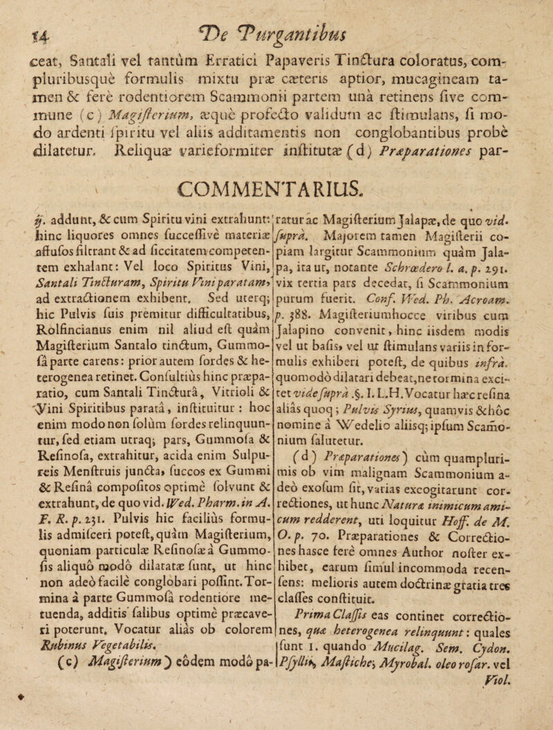 \ ceat, Satitaii vel tantum Erratici Papaveris Tinftura coloratus, cora- pluribusque formulis mixtu pra? ceteris aptior, mucagineam ta¬ men &c fere rodentiorem Scammonii partem una retinens five com¬ mune (c) Magi fler tum, a*quc profedo validum ac ftirouians, fi mo¬ do ardenti fpiritu vel aliis additamentis non conglobantibus probe dilatetur. Reliqua? varieforraiter inftituta? ( d) Prxparationes par- COMMENTARIUS. ' , ; „ ‘ « ij. addunt, &: cum Spiritu vini extrahunt: jratur ac Magifternimjalapae,de quo vid* hinc liquores omnes fucceftive materix fupra. Majorem tamen Magifterii co- aftufosfilcram &c ad ficcitatemcompeten- tem exhalant: Vei loco Spiritus Vini, piam largitur Scammonium quam jala- pa, iraur, notante Schroedero L a, p. 291. Santali TinBuram, Spiritu Vniparatamd vix tertia pars decedar, fi Scammonium ad extraCtionem exhibent* Sed uterq; purum fuerit. Conf Wed. Ph. Acroam» hic Pulvis fuis premitur difficultatibus, p. ^88. Magifteriumhocce viribus cum Rolfincianus enim nil aliud eft quam Magifterium Santalo tinCtum, Gummo- fa parte carens: prior autem fordes&he- terogenea retinet. Confultius hinc praepa¬ ratio, cum Santali Tinctura, Vitrioli & '«yini Spiritibus parata, inftituitur: hoc enim modo non iolum fordesrelinquun- tur, fed etiam utraq^ pars, Gummola & Refmofa, extrahitur, acida enim Sulpu- reis Menftruis jun<5ta> fuccos ex Gummi 8c Refina compofitos optime folvunt Sc extrahunt, de quo vid. Wed. Pharm. in A. F. R. p. 231. Pulvis hic facilius formu¬ lis admilceri poteft,quam Magifterium, quoniam particulae Refinoftea Gummo- fis aliquo modo dilatatae fimr, ut hinc non adeo facile conglobari poftint. Tor¬ mina a parte Gummofa rodentiore me¬ tuenda, additis falibus optime praecave¬ ri poterunt» Vocatur alias ob colorem Rfibinus Vegetabilis. Jalapino convenit, hinc iisdem modis vel ut bafts» vel ut ftimulans variis in for¬ mulis exhiberi poteft, de quibus infra, quomodo dilatari debeat,ne roi mina exci¬ ret videfuprd .§. I. L.H.Vocatur h^crefina alias quoq j Pulvis Syrius, quamvis &hbc nomine a Wedelio aliisq; ipfum Scamo- nium falutetur. (d ) Praparationes') cum quampluri- mis ob vim malignam Scammonium a- deo exofum fit, varias excogitarunt cor- redtiones, ut hunc Natura mimicum ami¬ cum redderent, uti loquitur Hojf. de M. O.p. 70. Praeparationes dc Corredtio- neshasce fere omnes Author nofter ex¬ hibet, earum fimul incommoda recen- fens: melioris autem dodrin^e gratia tres claftes conftituit. Prima Clajfis eas continet correctio¬ nes, qua heterogenea relinquunt: quales funt 1. quando Mucilag. Sem. Cydon, (c) Magifiennm) eodem modopa- PfyUis MajHche\ Myrobal. oleo rofar. vel Vtol.