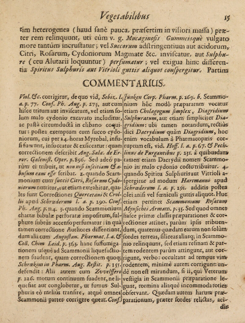 £im heterogeriea (haud fane pauca, pra^fertim in viliori maffit) pro¬ fer rem relinquunt, uti cum v. g. Mmagwofis Gummeisque vulgato more tantuits incruftatur 5 vel Succorum adffringentiuai aut acidorum» Citri> Rofarum,. Cydoniorum Magmate &c. lnvifcatur, aut Sulphu¬ re ( ceu Alutarii loquuntur) perfumatur ; vel exigua hinc differen¬ tia Spiritus Sulphuris aut Vifrsoli guttis aliquot confpergituf* Partim COMMENTARIUS., PtoL &c. corrigitur,- dequo vid,- Sebiz,. Lfiinien Corpl Pharm.p. %6y. B. ScamniO* a. p. 77» Conf Ph, Aug. p. 273* aut cum nium hoc modo praeparatum vocatur hirce tritum aut invifcatum, vel etiam fo- lum malo cydonio excavato includitur, ac pafta circumducta in clibano coqui¬ tur: poftea exemptum cum fucco Cydo¬ niorum, cui per 24, horas Myrobaf infu¬ la fueiUnty infuccatur & exiiccatur: quam correblionem delcribit Ang. Sala, de Er* rori Galeni fi. Oper. p.%96. Sed adeo’pa¬ rum- er tribuit, ut nonmfi infimam & a- bufum eam ejfe fcribat. a quando Scam¬ monium cum faecis Citri, Rofarum Cydo* niorumnutritur 2a ut etiam extrahitur, qua¬ les funt GoxveSfciQnzs Querc et ani $<. CroL lii apud Schrcederum L a p. 290. Conf, Phi Aug, p. 114. 3. quando Scammonium chartas bibulae perforatae impofttumffub phure fubtus accenfo perfumatur: in qua tamen correctione Authores diffentiunt, dum alii cum Augufian. Pharmac. h a. (3 Coli. Chim Leid. pi 363* hanc fufFumiga- tionem ufquead Scammonii liquefadrio- nem fuadent, quam correblionem quoq*, Schrcehyw m Pharm. Aug. Refiiti pusa defendit: Alii autem cum Zvveljfero p. 1161 rnorum continuum fuadentjneli- quefiar aut conglobetur, ut furnus Sub etiam Cholagogum fimplex, Diagridiun,P Sulphuratum, aut etiam {impliciter Dia-* gridium: ubi tamen notandum, reblius dici Dacrydium7 quam Diagridium, hoc enim vocabulum a Pharmacopasis cor¬ ruptum eft, vid. Hoff. I. a. p. 6y. (3 Pech» linus de Purgantibus p. ifi. a quibusdam* tamen etiam Dacrydii nomen1 Scammo^ nio in malo cydonio CQ&oTribuitur. 4®« quando Spiritu Sulphurisaut Vitrioli a« {'pergitur ad modum Hartmanni apud Schrcederum /. a* p. 291. additis poftea olei anifi vel foeniculi guttis aliquot. Huc etiam pertinet Scammonium Rofatum MynfichtlArmavn. p. 35. Sed quod omnes lia Ice primas cladis praeparationes & cor* rediiones attinet, parum ipiis tribuen» dum; quatenus quadam earum non folum fordes terreas, {iliceas aliasq; in Scammo¬ nio relinquunt, fed etiam relinam <k par-* tem rodentem parum attingunt, aut cor¬ rigunt, verbo: occultant ad tempus vim* rodentem, minime aurem corrigunt: un»~ de non eft mirandum, di ii, qui Veterum* veftigia in Scammonii praeparatione le¬ gunt, tormina aliaque incommoda toties phuris eb melius traniire, atque omnes obfervant.- Quaedam autem harum prae- Scammonii partem corrigpre qpear. C^/a parationum^ praeter fordes; relidlaaci**