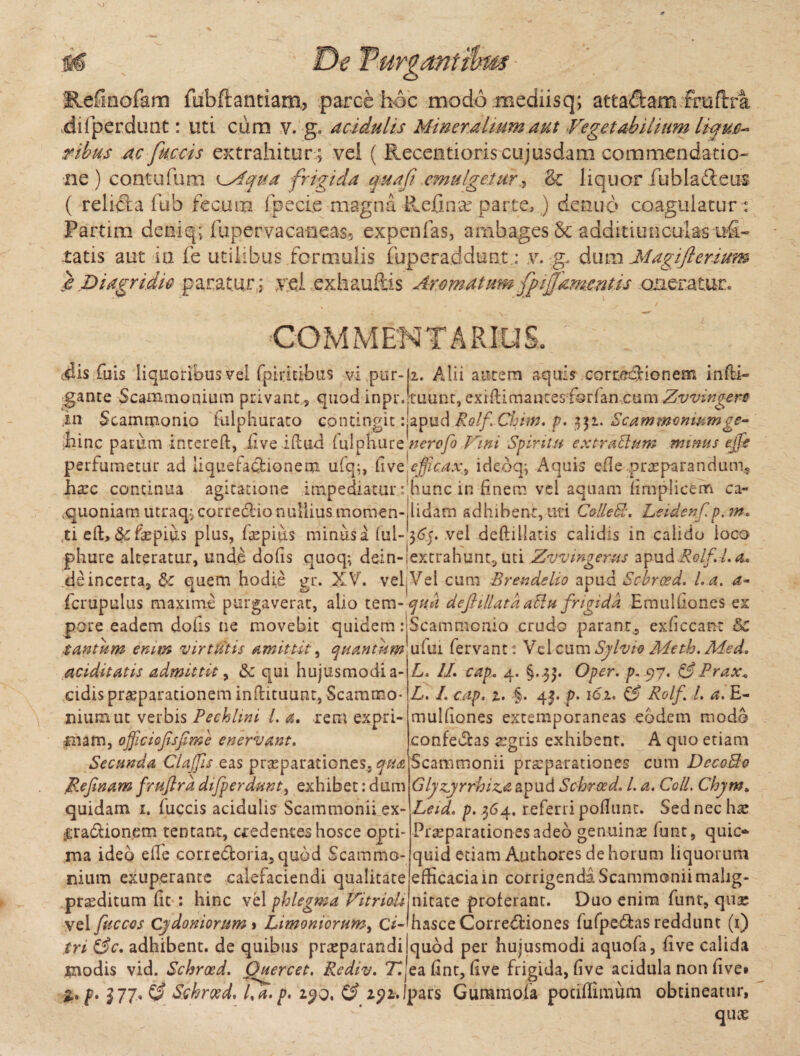 Refmofam fubftantiam, parce hoc modo mediisq; atta&am fraftra dilperdunt: uti cum v. g. acidulis Mineralium aut Vegetabilium lique- ribus ac fuccis extrahitur ; vel ( Recentioris cujusdam commendatio- ne) contufum lMqua frigida auafi emulgetur& liquor fubla&eus ( relida fub fecum fpecie magna Refinae parte, ) denuo coagulaturi Partim deniq; fupervacaneas5 expenfas, ambages & additiunculas ufi- ratis aut ia fe utilibus formulis fuperaddunt.; v. g, dum Magiflerium e Diagndic paratur; yel exhauftis Aromatum fpijjamentis onerature - _ ■ / COMMENTARIUS. 1. edis fiiis liquoribus vel fpmtibus vi pur-ji. Alii autem aquis corcecHonem in (li¬ gante Scammonium privant , quod inpr. ruunt, exiilimantesfsrian cum Zvvingers in Scammonio fulphurato contingit: apud Rolf Chim. p. 351. Scammonium ge- hinc parum intereft, five idud (ulphure nerofo Vini Spiritu extraSlum minus effe perfumetur ad liquefa&ionem ufq;, Cive efficax^ idebq; Aquis ede praeparandum* haec continua agitatione impediatur f hunc in finem vel aquam fimplicem ca- ,quoniam litraq; corredlio nullius momen-iidam adhibent, uti Colle SI. Lxidenf p, ?n< ti eft, &faepius plus, fiepitis minus a (ul-565. vel deftillatis calidis in calido ioco phure alteratur, unde dofis quoq; dein-iextrahunt. Uti Zvvmgerus apud Rolf A. o* de incerta, &: quem hodie gr. XV. vel(Vel cura Brendelio apud Scbroed. l.a. a- fcrupulus maxime purgaverat, alio tem-quii defiillataaSlu frigida Emulfiones ex pore eadem dofis ne movebit quidem iiScammcnio crudo parant, exficcant &C tantum enim virtutis amittit, quantum\ufui fervant: VclcumSyivio Meth. Med. aciditatis admittit, 6c qui hujusmodi a- cidis praeparationem inftituunt, Scammo* nium ut verbis Pecklrni l.a. rem expri¬ mam, ojficiofisfime enervant. Secunda Clalfis eas praeparationes, qua Rejinamfruftrddifperdunt, exhibet:dum quidam 1. (uccis acidulis Scammonii ex- ^radionem tentant, credentes hosce opti¬ ma ideo die corredtoria,quod Scammo¬ nium exuperante calefaciendi qualitate praeditum fit : hinc vel phlegma VitrioU L. II. cap. 4. §..5$. Oper. p. 97. &Prax< L. I. cap. 1. §. 43. p. 1 er. & Rolf l. a. E- mulfiones extemporaneas eodem modo confebhs aegris exhibent. A quo etiam Scammonii praeparationes cum DecoBo Glyzyrrhiz.<z apud Schrocd* L a. Coli. Chjm. Leid. p. 364. referri podunt. Sed nec hae Praeparationes adeo genuinae funt, quic- quid etiam Authores de horum liquorum efficacia in corrigenda Scammonii malig¬ nitate proferant. Duo enim funt, qu£ vel fuccos Cydoniorum i Limoniorum, c*-mzisce Corregiones fufpe6tas reddunt (1) tri &c. adhibent, de quibus praeparandi quod per hujusmodi aquofa, five calida modis vid. Schroed. Quercet. Rediv. T^eafint, five frigida, dve acidula non five* f. 377»C£ Schroed. Va.p. 2.90, & a^i.lpars Gummofa potiflimum obtineatur, quae