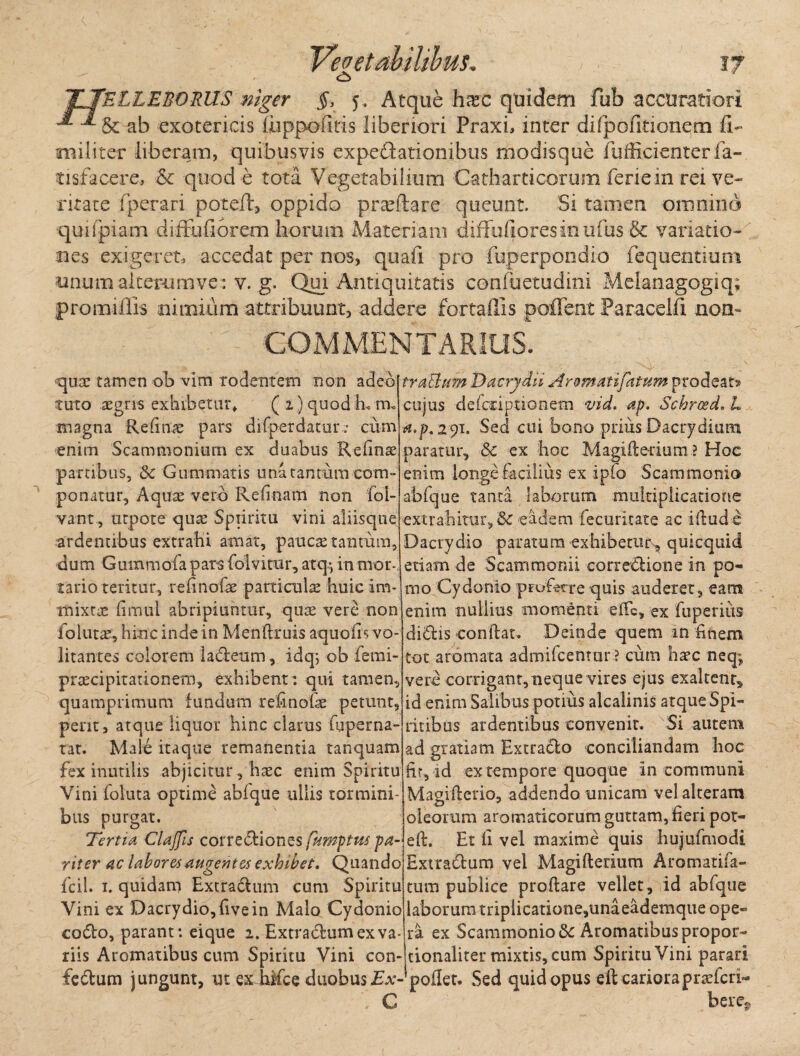 o rELLEBORUS niger §, 5. Atque hxc quidem fub accuratiori & ab exotericis iuppofitis liberiori Praxi, inter difpofitionqm fi- militer liberam, quibusvis expedationibus modisque fufficienterfa- tisfacere, & quod e tota Vegetabilium Catliarticorum feriein rei ve¬ ritate fperari potefl, oppido pra^ftare queunt. Si tamen omnino quifpiam diffu fi orem horum Materiam diffufioresinufus& variatio¬ nes exigeret, accedat per nos, quali pro fuperpondio fequentium nnum alterum ve: v. g. Qui Antiquitatis confuetudini Melanagogiq; promifiis nimium attribuunt, addere fortaffis poffent Paracelfi non- COMMENTARIUS. qua: tamen ob vim rodentem non adeo tuto aegris exhibetur* ( 1) quod L tn. magna Refinge pars difper datur.* cum enim Scammonium ex duabus Refinse partibus, 5c Gummatis una tantum com¬ ponatur, Aquae vero Refluam non fol- vant, utpote qua: Spiiritu vini aliisque ardentibus extrahi amat, paucae tantum, dum Gummofa pars folvitur, atq•> in mor¬ tario teritur, relinofae parricuke huic im¬ mixtae fimul abripiuntur, quae vere non folutae, hinc inde in Menftruis aquoiisvo litantes colorem ladeum, idqs ob femi- praecipitationem, exhibent : qui tamen, quamprimum fundum refinofse petunt, pent, atque liquor hinc clarus fuperna- tat. Male itaque remanentia tanquam fex inutilis abjicitur, haec enim Spiritu Vini foluta optime abfque ullis tormini¬ bus purgat. Tertia Clajfis corrediones fumptus pa¬ riter ac labores augentes exhibet. Quando fcil. 1. quidam Extradum cum Spiritu Vini ex Dacrydio,fivein Malo Cydonio codo, parant: eique 1. Extradum ex va trabium Dacrydii Aromatifatum prodeat» cujus defcnptionem vid. ap. Schroed. L tf.p. 291. Sed cui bono prius Dacrydium paratur, Sc ex hoc Magifle-rium ? Hoc enim longe facilius ex ipfo Scammonio abfque tanta laborum multiplicatione extrahitur, Sc eadem fecuritate ac idude Dacrydio paratum exhibetur^ quicquid etiam de Scammonii corredione in po¬ mo Cydonio profore quis auderet, eam enim nullius momenti ede, ex fuperius didis condat. Deinde quem in Enem tot aromata admifcentur ? cum ha?c neq; vere corrigant,neque vires ejus exaltent, id enim Salibus potius alcalinis atque Spi¬ ritibus ardentibus convenit. Si autem ad gratiam Extracto conciliandam hoc fir, id ex tempore quoque in communi Magifterio, addendo unicam vel alteram oleorum aromaticorum guttam, fieri pot- ed. Et fi vel maxime quis hujufmodi Extradum vel Magiderium Aromatifa- tum publice proflare vellet, id abfque labor umtripiicatione,unaeademque ope¬ ra ex Scammonio &: Aromatibus propor- riis Aromatibus cum Spiritu Vini con-tionaliter mixtis, cum Spiritu Vini parari fedum jungunt, ut ex hifce duobus Ex- pollet. Sed quid opus eft cariorapraeferi- C bere.
