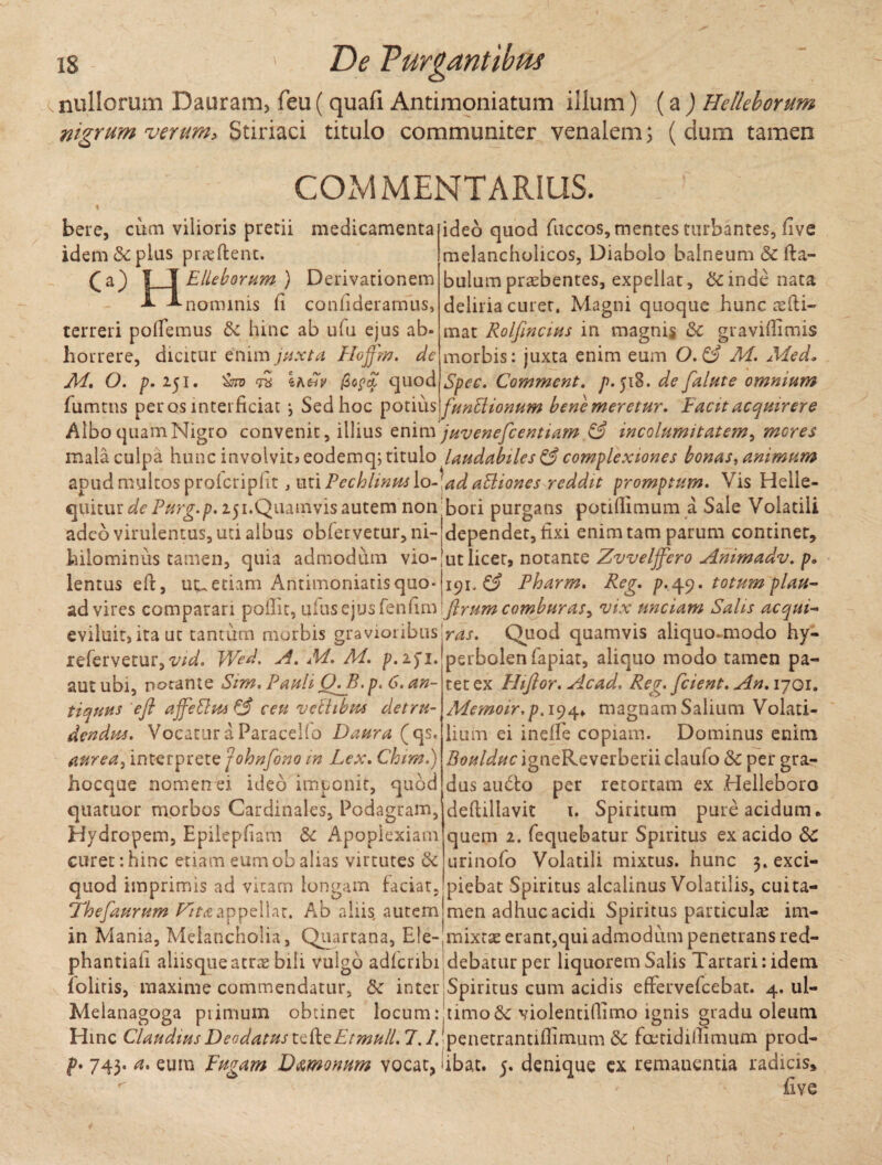 nullorum Dauram, feu ( quafi Antimoniatum illum) (a) Helleborum nigrum verum > Stiriaci titulo communiter venalem; (dum tamen COMMENTARIUS. bere, cum vilioris pretii medicamenta idem 8c plus proflent. (a) IT Elleborum) Derivationem T T.nomlnis (i confideramus, terreri pollemus hinc ab ufu ejus ab¬ horrere, dicitur enim juxta, Hojfm. de Ad» O. p. l$l. '&T0 iKfhV ficpcL quod fumtns peros interficiat \ Sed hoc potius ideo quod fuccos, mentes turbantes, live melancholicos, Diabolo balneum & fta- bulumpraebentes, expellat, &inde nata deliria curer. Magni quoque hunc redi¬ mat Rolfincius in magnis & gravidimis morbis: juxta enim eum 0.0 M. Medo Spec. Comment. />.518. de falute omnium funblionum bene meretur. Facit acquirere Albo quam Nigro convenit, illius enim juvenefcentiam & incolumitatem, meres mala culpa hunc involvit» eodemq; titulo laudabiles & complexiones bonas, animum apud multos prolcriplit, utiPechlinm\o-\adaBiones reddit promptum. Vis Helle- quitm de Purg.p. 151.Quamvis autem non bori purgans potidimum a Sale Volatili adeo virulentus, uti albus obfervetur, ni- dependet, fixi enim tam parum continet, hilominus tamen, quia admodum vio- ut licet, notante Zvveljfero Animadv. p. lentus eft, uu etiam Antimoniatisquo- 191 Pharm. Reg. p. 49. totum plau- ad vires comparari poilit, i\l{\$C)U$fev\(\\nftrumcomburas> vix unciam Salis acqui~ ras. Quod quamvis aliquo-modo hy¬ perbolen fapiat, aliquo modo tamen pa¬ tet ex Fhftor. Acad. Reg. [cient. An. 1701. Memoir.p. 194. magnam Salium Volati¬ lium ei inelfe copiam. Dominus enim Boulduc igneReverberii claufo & per gra¬ dus auCto per retortam ex Helleboro deftillavit 1. Spiritum pure acidum, quem 2. fequebatur Spiritus ex acido Sc urinofo Volatili mixtus, hunc 3. exci¬ piebat Spiritus alcalinus Volatilis, cui ta¬ men adhuc acidi Spiritus particulae im- eviluit, ita ut tantum morbis gravioribus refervetur, vid. Wed. A. M. M. p.151. aut ubi, notante Sim. Pauli (LB.p. 6. an¬ tiquus eft affeftm Tj ceu veltibus detru¬ dendus. Vocatur a Paracello Daura (qs. aurea, interprete johnfono in Lex. Chim.) hocque nomen ei ideo imponit, quod quatuor morbos Cardinales, Podagram, Hydropem, Epilepfiam & Apoplexiam curet:hinc etiam eumobalias virtutes & quod imprimis ad vitam longam faciat, Thefaurum Fitaappellat. Ab aliis, autem in Mania, Melancholia, Quartana, Ele-|mixtae erant, qui admodum penetrans red- phantiaii alhsqueatrae bili vulgo adferibi debatur per liquorem Salis Tartari: idem {olitis, maxime commendatur, $c inter Spiritus cum acidis effervefeebat. 4. ul- Melanagoga primum obtinet locum: timo&violentiflimo ignis gradu oleum Hinc ClaudiusDeodatustcfteEtmull. 7. /Jpenetrantiffimum 5c faetidillimum prod- p. 743. a. eum Fugam D&monum vocat, ubat. 5. denique ex remanentia radicis* V. (Ive r i