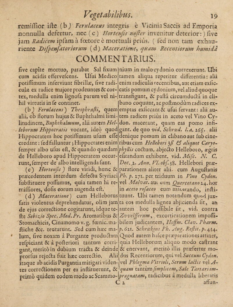 remiiTior ifte (bj Ferulaceus integris e Vicinia Saccis ad Emporia nonnulla defertur, nec (c) Hortenfis nofter invenitur deterior:) live jam Radicem ipfam a foetore e mortuali prius, ( fed non tam exhau¬ riente Difyenfatoriorum (d) Maceratione, quam Recentiormn humidd COMMENTARIUS. > : five capite mortuo, parabat Sal fixum cum acidis effervefcens. Ufui Medico potiflimum inferviunt fibrillse, five radi¬ cula ex radice majore prodeuntes 8c cor¬ tex, medulla enim lignofa parum vel ni¬ hil virtutis in fe continet. (b^ Ferulaceus) Theophrafti, quem alii, ob florum hujus & Buphthalmi fimi- litudinem, Buphthalmum, alii autem Hel¬ le horum Hippocratis vocant, ideo quod Hippocratem hoc potifiimum ufum e fle credant: fed falluntur ; Hippocrates enim femper albo ufus efl, 8c quando quaedam de Helleboro apud Hippocratem occur¬ runt, femper de albointelligendafunt. (c) Hortenfis ) flore viridi, hunc & praecedentem interdum defeCtu Stvriaci fubftituere poflumus, quia tamen hi re- miffiores, dofis eorum augenda efl. (d) Maceratione) cum Helieborus fatis violentus deprehendatur, olim jam de ejus correctione cogitarunt, idque te- fte SebizSo Spec. Med.Pr. Aromatibus & Stomachicis, Cinamomo v. g. fcenic. ma- ftiche &c, tentarunt. Sed cum haec ma¬ lum, five noxam a Purgante productam refpiciant & a pofteriori tantum corri¬ gant, merito in dubium traCta & deinde prorfus rejeCta fuit haec correCtio. Aiii - 1 * i* • •• * • j nlum in malo cydonio correxerunt. Ubi tamen aliqua reperitur differentia: alii enim radiculis recentibus, aut etiam exlic- catis pomum cydonium,vel aliud quoque transfigunt, & pafta circumducta in cli¬ bano coquunt, ac poflmodum radices ex¬ emptas exficcant& ufui fervant: alii au¬ tem radices prius in aceto vel Vino Cy¬ don. macerant, quam eas pomo infi¬ gant. de quo vid. Schrosd. La. alii denique pomum in clibano aut fub cine¬ ribus cum Hellebori & aliquot Carjo- phyllis coCtum, abjecto Helleboro, aegris efitandum exhibent, vid. Mific. N. C Dec.z. Ann. FI. ohfi 38. Hellebori pr^- parationem aliter alii, cum Auguftanis Ph. p. 271. per triduum in Fmo Cydon. vel Malvat. aut cum Quercetano iq.hor in aceto rofiaceo eum macerando, infii- tuunt. Ubi tamen notandum quod jux¬ ta eos medulla lignea abjicienda fit, an autem hoc poffibile fit , vid. contra Zvveljferum, excorticationem impoffi- bilem judicantem, Hojfim. Clav. Pharm. p. 6 21. Schroekius Ph. Aug. Re [Ut. p. 454, Quod autem hafce prasparationesattiner, quia Heileborum aliquo modo caftrant Sc enervant, merito iliis prsefertur mo¬ dus Recentiorum, qui vel Succum Cydon. itaque ab acidis Purgantia mitigari viden-j vel Phlegma Fitrioh^ Serum lallis vel A tes correctionem per ea inflituerunt, &c]quam tantumfimplicem^ Sale Fartarum primo quidem eodem modo acScmvfao-\pragnatam9 radicibus a medulla liberatis C 2, afflm-