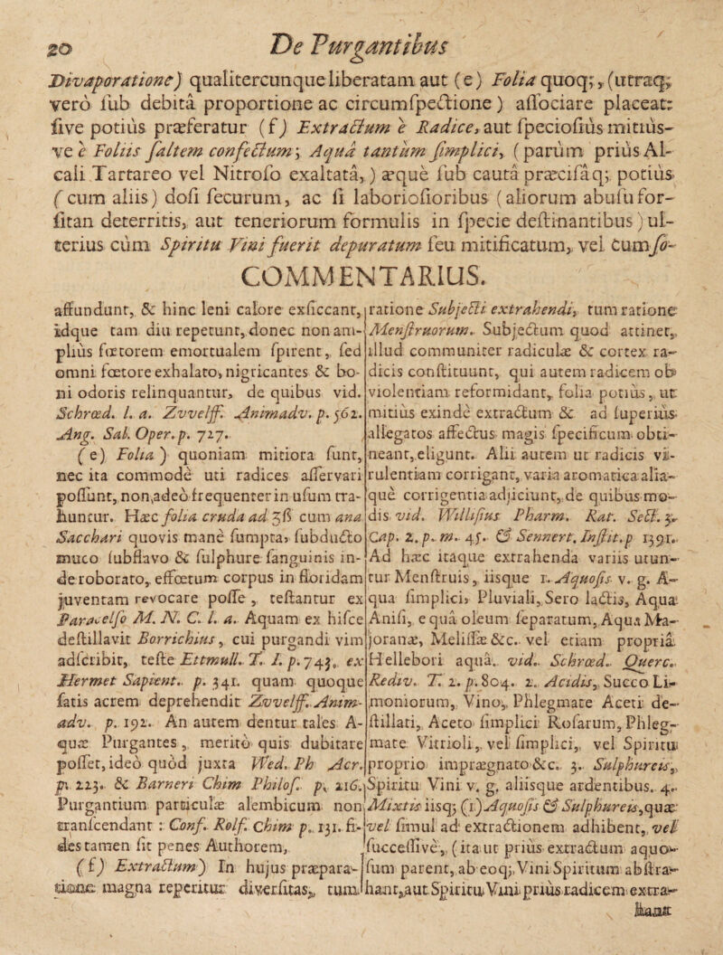 • i - ^ . y, . - ^ ' so De Purgantibus jyivaporatione) qualitercumqueliberatam aut (e) Folia quoq; , (iitraq> vero fub debita proportione ac circum fpeftione) aflociare placeat: flve potius proferatur (fj Extractum e Radice, aut fpeciofiusmitius- ve e Foliis [altem confeBum\ Aqua tantum [implici, (parum prius Al- caii Tartareo vel Nitrofo exaltata,) a3que fub cauta procifaq; potius ( cum aliis) dofi fecurum, ac fi laboriofioribus (aliorum abufufor- fitan deterritis, aut teneriorum formulis in fpecie deftinantibus) ul¬ terius cum Spiritu Vini fuerit depuratum feti mitificatum,, vel tum[o~ COMMENTARIUS. affundunt, & hinc leni calore exficcant, iidque tam diu repetunt, donec non am¬ plius fetorem emortualem fpirent,. fed omni fcetore exhalato, nigricantes &c bo* ni odoris relinquantur, de quibus vid. Schrosd. L a. Zvvelff. Animadv. p. 502. Ang. Sal. Oper.p. 727. (e) Folia) quoniam miriora funt, nec ita commode uti radices aifervari poliunt, nonvadeo frequenter in ufum tra- lluncur. Haec folia cruda ad cum ana Sacchari quovis mane fumpra» fubdmflo srmeo lubfkvo 3c fulphure fanguinis in¬ de roborato,, effeetum corpus in floridam juventam revocare polle , ceftantur ex jparaoeijh M. JV, C. L a. Aquam ex hifce deftiUavit Borrichms, cui purgandi vim adlcribit, tefte Ettmull- 77 1. p-y^j, ex JHermet Sapient- p. 341. quam quoque fatis acrem, deprehendit Zvvelff-Amm- adv. p. 192. An autem dentur tales A- <quas Purgantes, merito quis dubitare poffet, ideo quod juxta Wed, Ph Aer, ratione Sub [e EU extrahendi, tum ratione Menftrtioruw. Subjedtum quod attinet, illud communiter radiculae &c cortex ra¬ dicis conftituunt, qui autem radicem ob> violentiam, reformidant,, folia- potius, ut: mitius exinde extradtum & ad luperiuS’ allegatos affedhis^ magis fpecihcum. obti¬ neant, eligunt. Alii aurem ut radicis vi¬ rulentiam corrigant, varia aromatica alia- que corrigentia adiiciunt, de quibus mo¬ dis. vid. Wilhfms Pharm. Rat. SeB. Cap. Z. p. m. 4 j\ & Sennert, Infln.p 1391.: Ad ha:c itaque exrrahenda variis utun¬ tur Menftruis, iisque 1, Aquofis- v. g. A- qua fimplicis Pluviali,.Sero ladlis, Aqua: Anili, equa oleum leparatum, AquaMa¬ jora nas, Meliffk&c.. vei etiam propria. Hellebori aqua., vid- Schrced.. Querc.. Rediv. 77 2. p. 804. 2. Acidis, Succo Li¬ moniorum, Vino,, Phlegmate Aceti: de- ffillati, Aceto fimplici’ Rolarum, Phleg¬ mate Vitrioli,, vel fimphei,, vel Spiritui proprio impraegnato&c. 3. Sulphureis» jpv 223. & Barneri Chim Philof . py u&jSpiritu Vini v; g. aliisque ardentibus. 4.. Purgantium particula alembicum non 'Mixtis iisq; (1;) Acjuofis & Sulphureu^qux tranlcendant : Conf Rolf. chim p„ 131. fi- vel fimul ad' extraftionem adhibent,, veli des tamen fit penes Authorem, fucceffivev (ita.ut prius extractum aquo- ( t) Extrattmn ') In hujus praepara- fum parent, ab eoq;,Vini Spiritum abff ra^- umet magna repemur diverfltas^ tum. han t3,a u t Spint u V uu priusradic eme x tr liabas:
