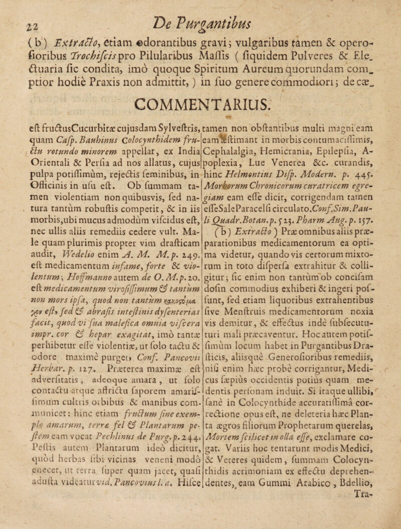 (b) Extraflo^ etiam adorantibus gravi; vulgaribus tamen & opero- floribus ‘Trochifcispro Pilularibus Malfis ( fiquidem Pulveres & Eie_ duaria fic condita, imo quoque Spiritum Aureum quorumdam coni, ptior hodie Praxis non admittit,) in fuo genere cohimodiori; de eae_ COMMENTARIUS. eft frndhisCucurbitae cujusdam Sylveftris, quam Cafp. Bauhinus Colocynthidem fru- £lu rotundo minorem appellat, ex India Orientali & Periia ad nos allatus, cujus pulpa potiffimum, reje&is feminibus, in Officinis in ufu eft. Ob fummatn ta¬ men violentiam non quibusvis, fed na- . tura tantum robuftis competit, & in iis morbis,ubi mucus admodum vifcidus eft, nec ullis aliis remediis cedere vult. Ma¬ le quam plurimis propter vim draflicam audit, Wedelio enim A. M, M. p. 249. e It medicamentum infame, forte & vio¬ lentum \ Hoffmanno autem de O. M. p. 20. eft medicamentum virofi[fimum & tantum non mors ipfa, quod non tantum y&Mso(xa. •/ov ejh fed& abrajis inteflmis dyfenterias facit, quod vi fua malefica omnia vifcera zmpr. cor & hepar exagitat, imo tanta: perhibetur elfe violentia:, ut folo tadhi 5c odore maxime purget» Confi Pancovn Herbar. p. 127* Praeterea maxima: eft ndverlitatis, adeoque amara , ut (olo contadu atque affridtu faporem amarijf- ilmum cultris oibibus Sc manibus com¬ municet: hinc etiam frnttum fine exem¬ plo amarum, terra fel & Plantarum pe- ftem eam vocat Pechlinus de Pur^.p, 244. Peliis autem Plantarum ideo dicitur, quod herbas frbi-vicinas veneni modo enecer, ut terra luper quam jaccr, quali adufta \id^^:mvidtPancoviusl,a* Hdce tamen non obftantibus multi magni eam eamllftimant in morbis contumaciftimis, Cephalalgia, Hemicrania, Epileplia, A- poplexia, Lue Venerea &c. curandis, hinc Helmontius Difp. Aiodern. p. 445. Morborum Chronicorum cnratricem egre¬ giam eam elfe dicit, corrigendam tamen effieSaleParaceifidrculato.Cow/.SY;^./^- li Quadr.Botan,p. 5 23. Pharm Aug. p. 157. (b) Extratto ) Prae omnibus aliis prae¬ parationibus medicamentorum ea opti¬ ma videtur, quando vis certorum mixto¬ rum in toto difperfa extrahitur & colli¬ gitur*, fic enim non tantum ob condiam dofin commodius exhiberi & ingeri pot- funt, fed etiam liquoribus extrahentibus live Menftruis medicamentorum nexia vis demitur, <$c eftedus inde fubfecutli¬ turi mali praecaventur. Hoc autem potif- limiim locum habet in Purgantibus Dra- O fticis, aliisque Genetcfioribus remediis, nili enim hxc probe corrigantur, Medi¬ cus Icepius occidentis potius quam me- dentis perfonam induit. Si itaque ullibi, fane in Colocynthide accuratiffima cor- j re&ione onus eft, ne delerem haec Plan- ta aegros filiorum Prophetarum querelas» Mortem fcilicet m olla ejfey exclamare co¬ gat. Variis hoc tentarum: modis Medici, & Veteres quidem, fummam Colocyn¬ thidis acrimoniam ex efte&n deprehen¬ dentes, eam Gumini Arabice , Bdellio, Tra-