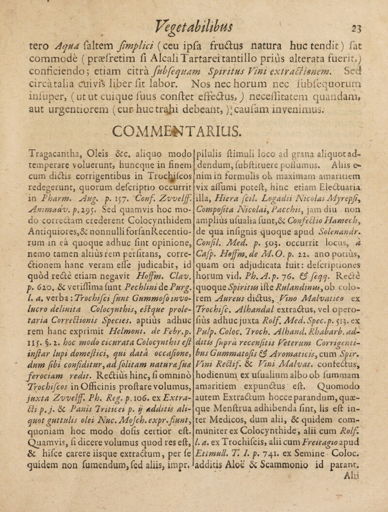 tero Aqua faltem Jimplici (ceu ipfa frudus natura huc tendit) fat commode ( praTretim fi AlcaJi Tartarei tantillo prius alterata fueri t, ) conficiendo; etiam citra fubfequam Spiritus Vini extractionem. Sed circatalia cuivis liber fit labor. Nos nec horum nec fublequorum infuper, (ut ut cuique fuus confiet effedus/J neceilltatem quaudam* aut urgendorem (cur huctrafii debeant, );caufam invenimus. COMMENTARIUS. Tragacantha, Oleis &cc> aliquo motio temperare voluerunt, huncque in finem cum dictis corrigentibus in Troclnfcos redegerunt, quorum defcripno occurrit in Pharm. Aug. p. 157. Conf Zvvelff. Ammadv. p.295. Sed quamvis hoc mo¬ do correctam crederent Colocynthidem Antiquiores,& nonnulli forfanRecentio- rum in ea quoque adhuc fint opinione, nemo tamen altius rem perlitans, corre¬ gionem hanc veram elfe judicabit, id quod redle etiam negavit Hojfm. Clav. p. 6104 St verifiimafunt PechhnidePurg. I. a, verba \Trochifci funt Gummofoinvo¬ lucro delinito, Colocynthis, eslque prole¬ taria Correptionis Species, aptius adhuc rem hanc exprimit Helmont. de Febr.p. iiy. §.2. hoc modo cicur at a Colocynthis eft inflar lupi, domeftici, qui data occafione> dum /ibi confiditur^adfolitam natura fua ferociam redit. Refiius hinc, fi omnino Trochifcos in Officinis proftare volumus, juxta Zvvelff. Ph. Reg. p.106. exExtra- Pii p.j. St Panis Triticei p. ij additis ali¬ quot guttulis olei Nuc.Mojch.expr.fiunt, qponiam hoc modo dolis certior eft. Quamvis, fi dicere volumus quod res eft, St hifce carere iisque extrafium, per fe quidem non fumendum, fed aliis, impr. pilulis ftimuli loco ad grana aliquot ad¬ dendum, fubftituere poliamus. Aliis e*- nim in formulis oh maximam amaritiem vix alfumi poteft, hinc etiam Ele&uaria illa, Hiera fcil. Logadu Nicolai Myrepji, Compofta Nicolai fPac chn, jam diu non amplius ufualia funt,& ConfePBoHamech, de qua infignis quoque apud Solenandr. Confil. Med. p. 503. occurrit locus, a Cafp. Hojfm. de M. O. p. 11. ano potius, quam ori adjudicata fuit: defcriptranes horum vid. Ph.A.p. -76. & feqq. Recle quoque Spiritus ifte Rulandinm^ob colo¬ rem Aureus ditftus, Vino Malvatico ex Trochifc. Alhandal extra&us, vel opero- fius adhuc juxta Rolf Med.Spec.p. 513. Pulp. Coloc. Troch. Alhand, Rhabarb. ad¬ ditis fwprd recenjitis Veterum Corrigenti¬ bus Gummatofis & Aromaticis, cum Spir. Vini RePiif. St Vini Malvat. confedus, hodienum ex ufualium albo ob Ium mani amaritiem expundtus eft. Quomodo autem Extradtum hocce parandum, quae¬ que Menftrua adhibenda fint, lis eft in¬ ter Medicos, dum alii, 8t quidem com¬ muniter ex Colocynthide, alii cum Rolf l. a. ex Trochileis, alii cum Freitagio ^pnd Ettmull. T. 1. p. 741. ex Semine • Coloc. addicis Aloe Sc Scammonio id parant. Alii