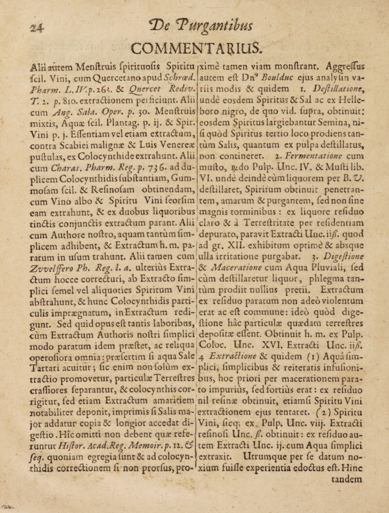 COMMENTARIUS. AlH atttem Menftruis fpirituofii Spiritu ixime tamen viam monftrant. AggreiTus fcil. Vini, cumQuercetanoapudSchroed.latitem eft Dn9 Boulduc ejus analyfin va- Rharm. L. lE.p.iGt. Sc Quercet Rediv. T. i. p. 810. extradionem perficiunt. Alii cum Ang. Sala. Oper. p. 30. Menftruis mixtis, Aquae icil. Plantag. p. ij. &; Spir. Vini p. j. Eftentiam vel etiam extradum, contra Scabiei malignse 3c Luis Venereae puftulas, ex Colocynthide extrahunt. Alii cum Charas. Pharm. Reg.p. 7 ad du¬ plicem Colocynthidisfubftantiam, Gum- mofam fcii. Sc Refinofam obtinendam, cum Vino albo & Spiritu Vini feorfim riis modis Sc quidem 1. Deftillatione, unde eosdem Spiritus & Sal ac ex Helie- boro nigro, de quo vid. fupra, obtinuit; eosdem Spiritus largiebantur Semina, ni¬ li quod Spiritus tertio loco prodiens tan¬ tum Salis, quantum ex pulpa deftillatus, non contineret. 2. Tcrmentatione cum mufto, $ido Pulp. Unc, IV. &Muftilib. VI. unde deinde cum liquorem per B. ZJ. deftillaret, Spiritum obtinuit penetran¬ tem, amarum &c purgantem, fed non fine eam extrahunt, & ex duobus liquoribus' magnis torminibus: ex liquore refiduo tindtis conjundis extradum parant. Alii ^ claro & a Terreftritate per refidentiam cum Authore noftro, aquam tantum fim- depurato, paravit Extradi Unc. ii/, quod plicem adhibent, Sc Extradumh. m. pa- ad gr. XII. exhibitum optime* Sc absque ratum in ufum trahunt. Alii tamen cum ulla irritatione purgabar. 3. Dtgejhone Zvvelffero Ph. Reg. L a. ulterius Extra- & Maceratione cum Aqua Pluviali, (ed <5tum hoccc correduri, ab Exttado fim- cum deftillaretur liquor, phlegma tan- plici femel vel aliquoties Spiritum Vini tum prodiit nullius pretii. Extradum abftrahunt,&;hunc Colocynthidis parti- ex refiduo paratum non adeo violentum — -— - - / i x culis impraegnatum, inExtradum redi- erat ac eft commune: ideo quod dige- gunt. Sed quid opus eft tantis laboribus, ftione hac particula quadam terreftres cum Extradum Authoris noftri fimplici depofitse edent. Obtinuit h. m. ex Pulp. modo paratum idem prteftet, ac reliqua Coloc. Unc. XVI. Extradi Unc. ii/, operofiora omnia :praefertim fi aqua Sale 4 Extrattione Sc quidem (1) Aquafim- Tartari acuitur *, fic enim nonfolum ex- plici, fimplicibus & reiteratis infufioni- tradio promovetur, particulseTerreftres btis, hoc priori per macerationem para- craftiores feparantur, colocynthis cor- to impurius, fed fortius erat: ex refiduo rigitur, fed etiam Extradum amaritiem nil refinae obtinuit, etiamfi Spiritu Vini notabiliter deponit, imprimis fi Salis ma- extradionem ejus tentaret. (T) Spiritu -— * - • * * * • » r * • 1 v T • . . * «« . jor addatur copia &: longior accedat di- geftio.Hicomitti non debent qua? refe¬ runtur Hiflor. Ac ad.Reg. Memoir.p. 12. ££ feej. quoniam egregia fune & ad colocyn¬ thidis corredionem fi non prorfus, pro- Vini, ficq; ex Pulp4 Unc. viij. Extradi refinofi Unc./. obtinuit: ex refiduo au¬ tem Extradi Unc. ij. cum Aqua fimplici extraxit. Utrumque per fe datum no¬ xium fuifle experientia edodus eft. Hinc tandem
