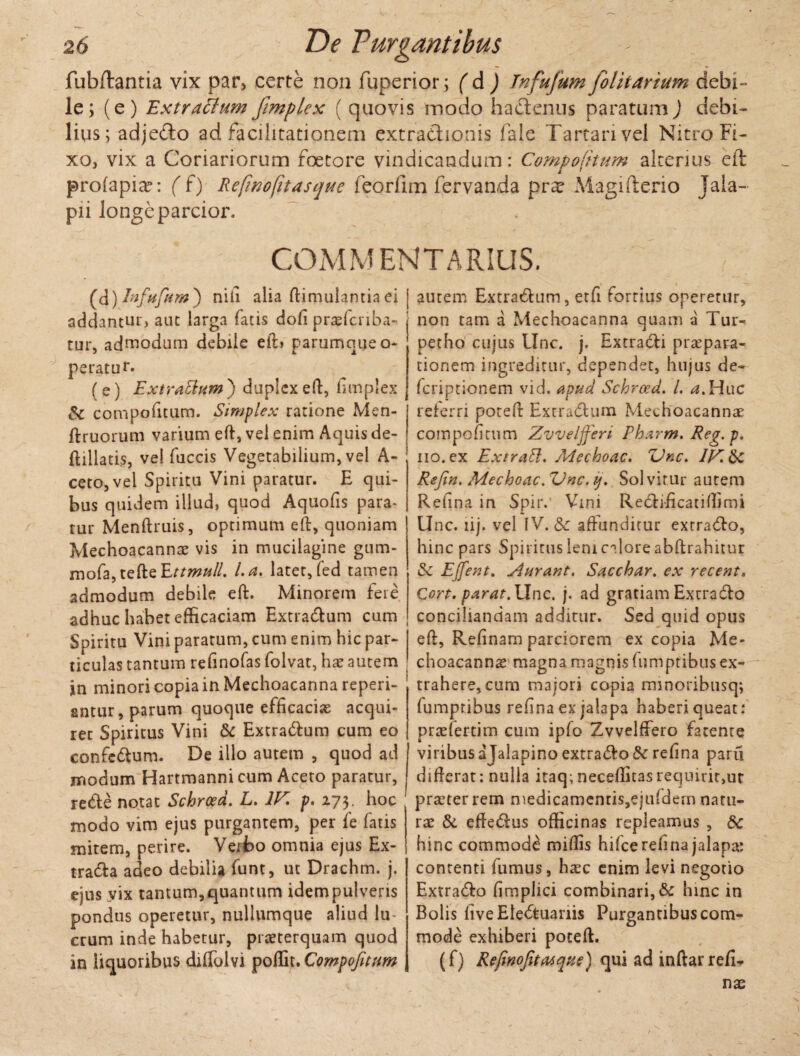 fubftantia vix par> certe non fuperior; ( d ) Jnfujum folitarium debi¬ le; (e) Extractum frnplcx ( quovis modo hactenus paratum) debi¬ lius; adjeito ad facilitationem extractionis fale Tartari vel Nitro Fi¬ xo, vix a Coriariorum foeto re vindicandum: Compotitum alterius eft profapia?: ( f) Refinofitasque feorfim fervanda pr^ Magifterio Jala- pii longeparcior. COMMENTARIUS. (d) Infufam ) nili alia famulantia ei addantur, aut larga fatis dofi prasfcnba- tur, admodum debile eft> parumque o- peratur. ( s) Extrattum ) duplex eft, fimplex & compotitum. Simplex ratione Men- ftruorum varium eft, vel enim Aquis de- ftillatis, ve! fuccis Vegetabilium, vel A- ceto,vel Spiritu Vini paratur. E qui¬ bus quidem illud, quod Aquofis para- tur Menftruis, optimum eft, quoniam Mechoacanna; vis in mucilagine gum- mofa,tefteEttmull. l.a. latet, fed tamen admodum debile eft. Minorem fere adhuc habet efficaciam Extra&um cum Spiritu Vini paratum, cum enim hic par¬ ticulas tantum refinofas folvat, hx autem in minori copia in Mechoacanna reperi- sntur, parum quoque efficaciae acqui¬ ret Spiritus Vini & ExtraCtum cum eo confedtum. De illo autem , quod ad modum Hartmanni cum Aceto paratur, re&e notat Schroed. L. 1F p. 273. hoc modo vim ejus purgantem, per fe fatis mitem, perire. Verfco omnia ejus Ex- tra&a adeo debilia funt, ut Drachm. j. ejus vix tantum, quantum idem pulveris pondus operetur, nullumque aliud lu erum inde habetur, praeterquam quod in liquoribus diflblvi poffit. Compofitum autem Extra&um, etfi fortius operetur, non tam a Mechoacanna quam a Tur- ' petho cujus Unc. j. ExtraCli prsepara- tionem ingreditur, dependet, hujus de- feriptionem vid. apud Schroed. /. ^.Huc referri poteft Extra&um Mechoacannae compofitum Zvveljferi Pharm, Reg.p. iio.ex Extratt. Mecboac. ZJkc. IF.&c Refin. Mechoac. Vnc. ij. Solvitur autem Refina in Spiiv Vini Redfificatiffimi Unc. lij. vel IV. & affunditur exrra&o, hinc pars Spiritus leni calore abftrahitur Ejfent. Aurant. Sacchar. ex recent. Cort. parat.llnc. j. ad gratiam Exurafto conciliandam additur. Sed quid opus eft, Refinam parciorem ex copia Me- choacanns magna magnis fumptibus ex¬ trahere, cum majori copia minoribusq; fumptibus refina ex jalapa haberi queat: praefertim cum ipfo Zvvelffero facente viribus ajalapino extraho Sc refina paru difterat: nulla itaq; neceffitasrequirit>ur praeter rem medicamenris,ejufdem natu¬ rae & effedlus officinas repleamus , Sc hinc commodi miftis hifce refina jalapa: contenti fumus, haec enim levi negotio Extra&o fimplici combinari, & hinc in Bolis fiveEIe&uanis Purgantibus com¬ mode exhiberi poteft. (f) Refinofitatque) qui ad inftarrefi- nae