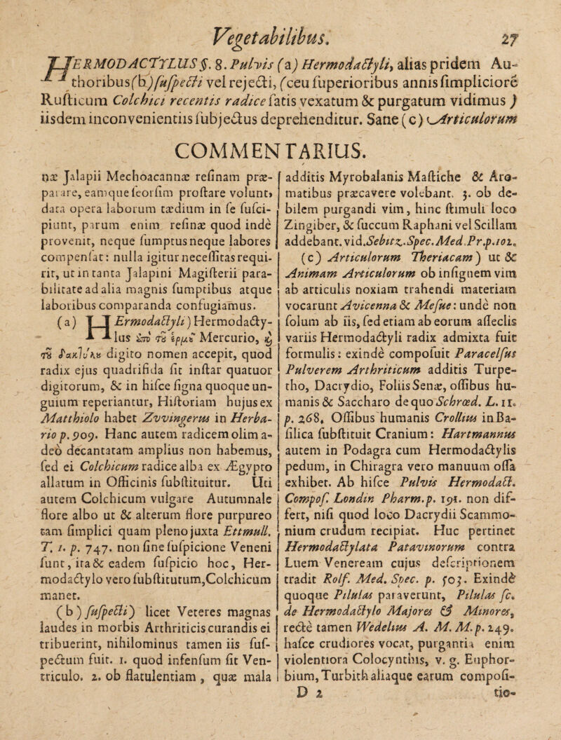 TTeRMODACTtLUS §. 8. Pulyis (a) Hermoda5lyli> alias pridem Au- ^ choribusfb)[ufpetti vel rejecti, fceufuperioribus annis fimpliciore Rufhcura Colchici recentis radice fatis vexatum & purgatum vidimus ) iisdem inconvenientiis fubjedus deprehenditur. Sane (c) Articulorum COMMENTARIUS. n;e Jalapii Mechoacannas re(1 nam pras- parare, eamque leorfim proflare volant» dara opera laborum taedium in (e fufci- piunt, param enim relinas quod inde provenit, neque fumptus neque labores compenlat: nulla igitur neceditasrequi¬ rit, ut in tanta Jalapini Magifterii para- bilicate ad alia magnis fumptibus atque laboribus comparanda confugiamus. (a) ITErmodatlyh)Hermodadly- -Mus &td re ipfxt Mercurio, re feutlvK» digito nomen accepit, quod radix ejus quadrifida fit inftar quatuor digitorum, & in hifce figna quoque un¬ guium reperiantur, Hi/foriam hujus ex Matthiolo habet Zvvmgerus in Herba¬ rio p.909. Hanc autem radicem olim a- deo decantatam amplius non habemus, fed ei Colchicum radice alba ex ^Egvpro allatum in Officinis fubflituitur. Uti autem Colchicum vulgare Autumnale flore albo ut & alterum flore purpureo tam fimplici quam pleno juxta Ettmnll, T, /. p. 747. non fine lufpicione Veneni funt, ira & eadem fufpicio hoc, Her- modadtylo vero fubftitutum, Colchicum manet. (b) JaJpetti') licet Veteres magnas laudes in morbis Arthriticis curandis ei tribuerint, nihilominus tamen iis fuf- pebcum fuit. 1. quod infenfum fit Ven¬ triculo. 2. ob flatulentiam , quas mala additis Myrobalanis Maftiche Sc Aro- matibus prascavere volebant. 3. ob de- bilem purgandi vim, hinc ftimuli loco Zingiber, & fuccum Raphani vel Scillam addebant. vid.Sebitz-Spec.Med Pr.p./02« (c} Articulorum Theriacam') ut <Sc Animam Articulorum ob infignem vun ab articulis noxiam trahendi materiam vocarunt AvicennaSc Mefite: unde noti folum ab iis, fed etiam ab eorum afleclis variis Hermodacflyli radix admixta fuit formulis: exinde compofuit Paracelfus Pulverem Arthriticum additis Turpe» tho, Daciydio, Foliis Senie, offibus hu¬ manis & Saccharo de quo Schrosd. L. ir* p. 268» Offibus humanis Crollws inBa- filica fubftituit Cranium: Hartmannus autem in Podagra cum Hermoda&ylis pedum, in Chiragra vero manuum ofla exhibet. Ab hifce Pulvis Hermo dati. Compofi Londm Pharm.p. 191. non dif¬ fert, nifi quod loco Dacrydii Scammo¬ nium crudum recipiat. Huc pertinet HermodaBylata Patavinorum contra Luem Veneream cujus deferiprionem tradit Rolf Med.Spec. p. foj. Exindb quoque Pilulas paraverunt, Pilulas fc. de Hermodaclylo Majores & Minores, recte tamen Wedelms A. M. M. p. 249. hafce crudiores vocat, purganti i enim violentiora Colocynthis, v. g. Euphor- bium,Turbith aliaque earum compofi- D z ■ tio-