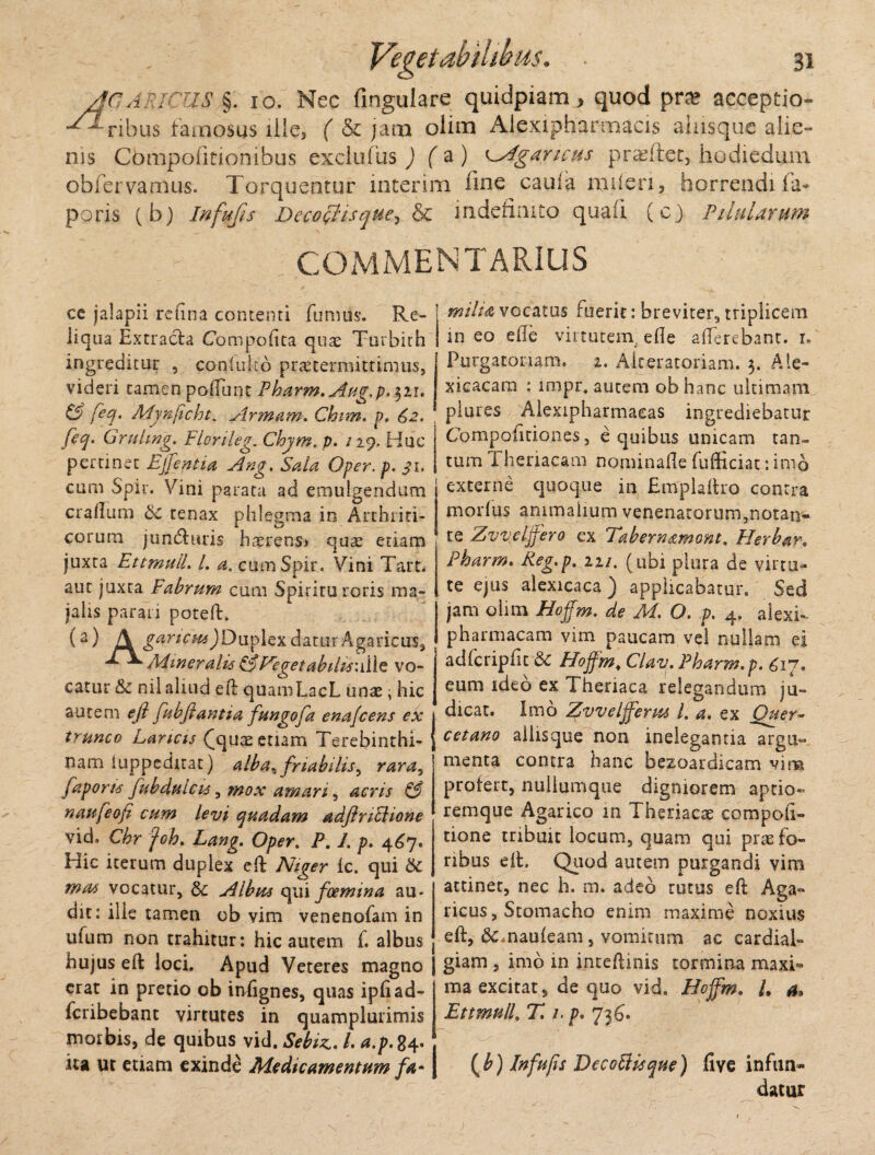 AGARICUS §. 10. Nec fingulare quidpiam, quod pr» acceptio- -^ribus famosus ille, ( & jam olim Alexipharmacis ainsque alie- nis Compoiitionibus exclufus ) ( a ) ^Agancus prafifet, hodiedum obfervamus. Torquentur interim fine cauia mileri, horrendi ia- poris ( b) Infufis DecooHsque, & indefinito quaii (c) Pilularum COMMENTARIUS ce jalapii refina contenti fu mus. Re- liqua Extracta Compotita quae Turbith ingreditur , conluko praetermittimus, videri tamen polTunt Pharm.Aug.p.^11. & feq. Mynficht. Armam. Chim. p, 62, feq> Gruling. Flcrileg. Chjmt p. /29, Huc pertinet Ejjepua Ang. Sala Oper. p. 31. cum Spir. Vini parata ad emulgendum cradum & tenax phlegma in Arthriti¬ corum jundhiris haerens» qu^ etiam juxta EttmuiL L a. cum Spir. Vini Tart. aut juxta Fabrum cum Spiritu roris ma¬ jalis parari poteft. (a) A gartpHiJDuplexdatur Agaricus, Mineralis & Veget abilis:d\e vo¬ catur &c nil aliud eft quamLacL unae i hic autem eft fubjiantia fungofa enafcens ex trunco Lancis (quae etiam Terebinthi¬ nam luppeditat) alba^ friabilis^ rara, fa poris fu b dulcis, mox amari, acris & nanfeofi cum levi quadam adftriclione vid. Chr foh. Lang. Oper. R. 1. p. 467. Hic iterum duplex eft ic. qui & vocatur, & Albus qui foemma au¬ dit: ille tamen ob vim venenofam in ufum non trahitur: hic autem f. albus hujus eft loci. Apud Veteres magno erat in pretio ob infignes, quas ipiiad- fcribebant virtutes in quamplurimis morbis, de quibus vid. Sebiz.. /. a.p. 84« ita ut etiam exinde Medicamentum fa* milia vocatus fuerit: breviter, triplicem in eo ede virtutem, ede atterebant. 1. Purgatoriam. 2. Aiteratoriam. 5. Ale- xicacam : impr. autem ob hanc ultimam plures Alexipharmaeas ingrediebatur Competitiones, e quibus unicam tan- tum Theriacam nominade fufticiat: imo externe quoque in Emplaftro contra morius animalium venenatorum,notan¬ te Zvv.elffero ex Tabernamont. Herbar. Pharm. Keg.p. 22/. (ubi plura de virtu¬ te ejus alexicaca ) applicabatur. Sed jam olim Hoffm, de M. O. p. 4. alexi- pharmacam vim paucam vel nullam ei adfcripdt Hoffm+ Clav. Pharm,p. £17. eum ideo ex Theriaca relegandum ju¬ dicat. Imo Zvveljferus l. a, ex jQuer~ cetano aliisque non inelegantia argu¬ menta contra hanc bezoardicam vim profert, nullumque digniorem aptio- remque Agarico in Theriacae compod» tione tribuit locum, quam qui prae fo¬ ribus eft. Quod autem purgandi vim attinet, nec h. m. adeo tutus eft Aga« ricus, Stomacho enim maxime noxius eft, &.naufeam, vomitum ac cardial» giam , imo in inteftinis tormina maxi¬ ma excitat, de quo vid. Hoffm, l. a* EttmuiL T, /. p, 736. (b) Infujis Decoffisque) ii ve infun¬ datur