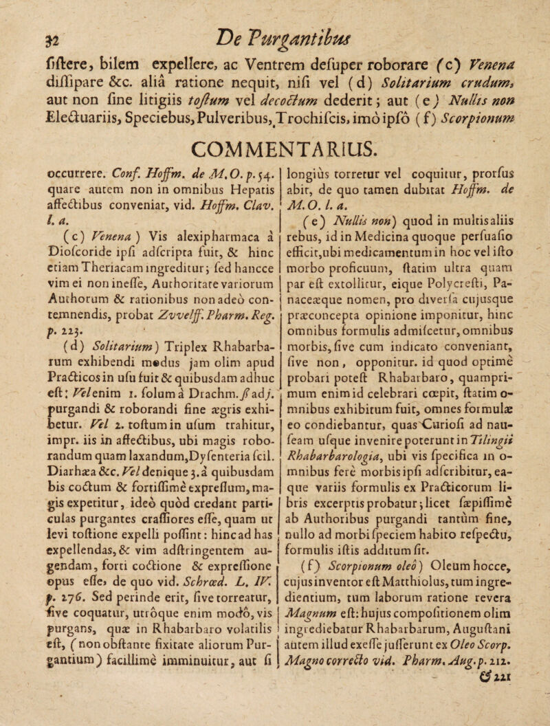 fiftere, bilem expellere, ac Ventrem defuper roborare (c) Venena diflipare &c. alia ratione nequit, nifi vel (d) Solitarium crudums aut non fine litigiis tojlum vel decottum dederit; aut (e) Nullis non Ele&uariis, Speciebus, Pulveribus, Trochifcis, imo ipfo (f) Scorpionum COMMENTARIUS. occurrere. Conf ffoffm. de M. O. p. 54. quare autem non in omnibus Hepatis affetftibus conveniar, vid. Hoffm, Clav. L a. (c) Venena) Vis alexipharmaca a Diofcoride ipfi adfcripta fuit, & hinc etiam Thenacam ingreditur; fed hancce vim ei noninefle, Authoritate variorum Authorum & rationibus non adeo con¬ temnendis, probat Zvveljf. Pharm. Reg, p. 223. (d) Solitarium) Triplex Rhabarba- rum exhibendi medus jam olim apud Pratfticos in ufu fuit & quibusdam adhuc eft: Velevdva 1. foluma Drachm./ad/. purgandi & roborandi fine aegris exhi¬ betur. Vel 2. toftumin ufum trahitur, impr. iis in affe&ibus, ubi magis robo¬ randum quam laxandum,Dyfenteria fcii. Diarh^a&c. Vel denique 3. a quibusdam bis co<5tum & fortiffimeexpreflum, ma¬ gis expetitur, ideo quod credant parti¬ culas purgantes crafliores efle, quam ut levi toftione expelli poffint: hincadhas expellendas, & vim adftringentem au¬ gendam, forti co<5tione 8c exprcfiione opus efte> de quo vid. Schrced. L, IV f. 276. Sed perinde erit, five torreatur, five coquatur, utroque enim modo, vis purgans, quae in Rhabarbaro volatilis eft, fnonobftante fixitate aliorum Pur- 1 gantium) facillime imminuitur, aut fi | longius torretur vel coquitur, prorfus abit, de quo tamen dubitat Hoffm, de M. O. I. a, (e) Nullis non) quod in multis aliis rebus, id in Medicina quoque perfuafio efficit,ubi medicamentumin hoc vel ifto morbo proficuum, ftatim ultra quam par eft extollitur, eique Polycrefti, Pa« naceteque nomen, pro diveria cujusque pra^concepta opinione imponitur, hinc omnibus formulis admifcetur, omnibus morbis, five cum indicato conveniant, five non , opponitur, id quod optime probari poteft Rhabarbaro, quampri¬ mum enim id celebrari coepit, ftatim o- mnibus exhibitum fuit, omnes formulae eo condiebantur, quas^Curiofi ad nau- feam ufque invenire poterunt in 'Tihngii Rhabarbarologia, ubi vis fpecifica in o- mnibus fere morbis ipfi adlcribitur, ea- que variis formulis ex Pra&icorum li¬ bris excerptis probatur \ licet faspiffime ab Authoribus purgandi tantum fine, nullo ad morbi fpeciem habito refpedlu, formulis iftis additum fit. (f) Scorpionum oleo) Oleumhocce, cujus inventor eft Matthiolus, tum ingre¬ diendum, tum laborum ratione revera Magnum eft: hujus compolitionem olim ingrediebatur Rhabarbarum, Auguftcani autem illud exefle juflerunt ex Oleo Scorp, Magno corretto vid. Pharm. Aug.p. 212. ($111