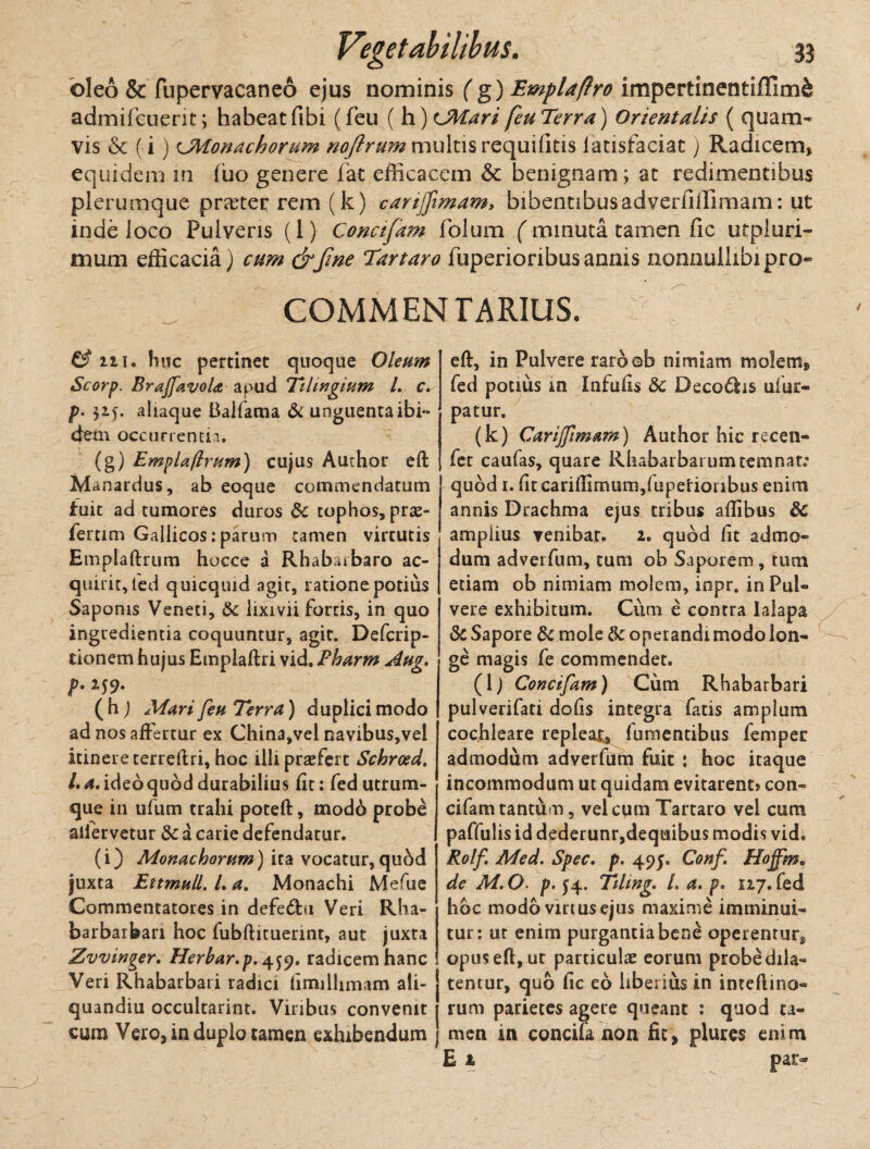 oleo & fupervacaneo ejus nominis (g) Emplaflro impertinentiflirn& admifcuerit; habeat fibi (feu ( h)cMari feu Terra) Orientalis ( quam¬ vis & (i) CMonachorum nojlrum multis requifitis latisfaciat) Radicem, equidem in fuo genere fat efficacem & benignam; at redimentibus plerumque praeter rem (k) cartffimam> bibentibusadveriiffimam: ut inde loco Pulveris (1) Conctfam folum (minuta tamen fic utpluri- mum efficacia) cum &Jine Tartaro fuperioribusannis nonnullibipro» COMMENTARIUS. & 211. huc pertinet quoque Oleum Scorp. BraffavoU apud Tihngium L c. p• 315. aliaque Balfama & unguenta ibi¬ dem occurrentia. (g) EmpUftrum) cujus Authar eft Manardus, ab eoque commendatum fuit ad tumores duros &c tophos, pro¬ feram Gallicos: parum tamen virtutis Emplaftrum hocce a Rhabaibaro ac¬ quirit, ted quicquid agit, l atione potius Saponis Veneti, & lixivii fortis, in quo ingredienda coquuntur, agit. Defcrip- tionem hujus Emplaftri vid. Fharm Aug, p.itf. (h) Muri feu Terra) duplicimodo ad nos affertur ex China,vel navibus,vel itinere terreflri, hoc illi praefert Schrced. L a, ideo quod durabilius fit: fed utrum¬ que in ufum trahi poteft, modo probe alfervetur & a carie defendatur. (i) Monachorum) ita vocatur,quhd juxta Ettmull.La. Monachi Mefue Commentatores in defedbi Veri Rha- barbarbari hoc fubftituerint, aut juxta Zvvinger. Herbar.p, 459. radicem hanc Veri Rhabarbari radici fimillimam ali- quandiu occultarint. Viribus convenit cum Vero, in duplo tamen exhibendum eft, in Pulvere raroob nimiam molem, fed potius m Infufis 3c Decodhs ulur- patur. (k) Carijfimam) Auchor hic recen- fet caufas, quare Rhabarbarumtemnat: quod 1. fit canftlmum/iiperionbus enim annis Drachma ejus tribus aftibus 6c amplius venibat. 2. quod fit admo¬ dum adverfum, tum ob Saporem, tum etiam ob nimiam molem, inpr* in Pul¬ vere exhibitum. Cum e contra lalapa & Sapore 8c mole Ik operandi modo lon¬ ge magis fe commendet. (1; Concifam) Cum Rhabarbari pulverifati dofis integra fatis amplum cochleare repleat,, futuentibus femper admodum adverfum fuit : hoc itaque incommodum ut quidam evitarent» con¬ cifam tantum, vel cum Tartaro vel cum paffulis id dederunr,dequibus modis vid. Rolf Med. Spec. p. 495. Conf. Hoffim* de M.O■ p. 54. Tihng. /, a. p. nj. fed hoc modo vinus ejus maxime imminui¬ tur: ur enim purgantia bene operentur*, opus eft, ut particulae eorum probe dila¬ tentur, quo fic eo liberius in inteftino- rum parietes agere queant : quod ta¬ men in concifa non fit, plures enim E 1 par-