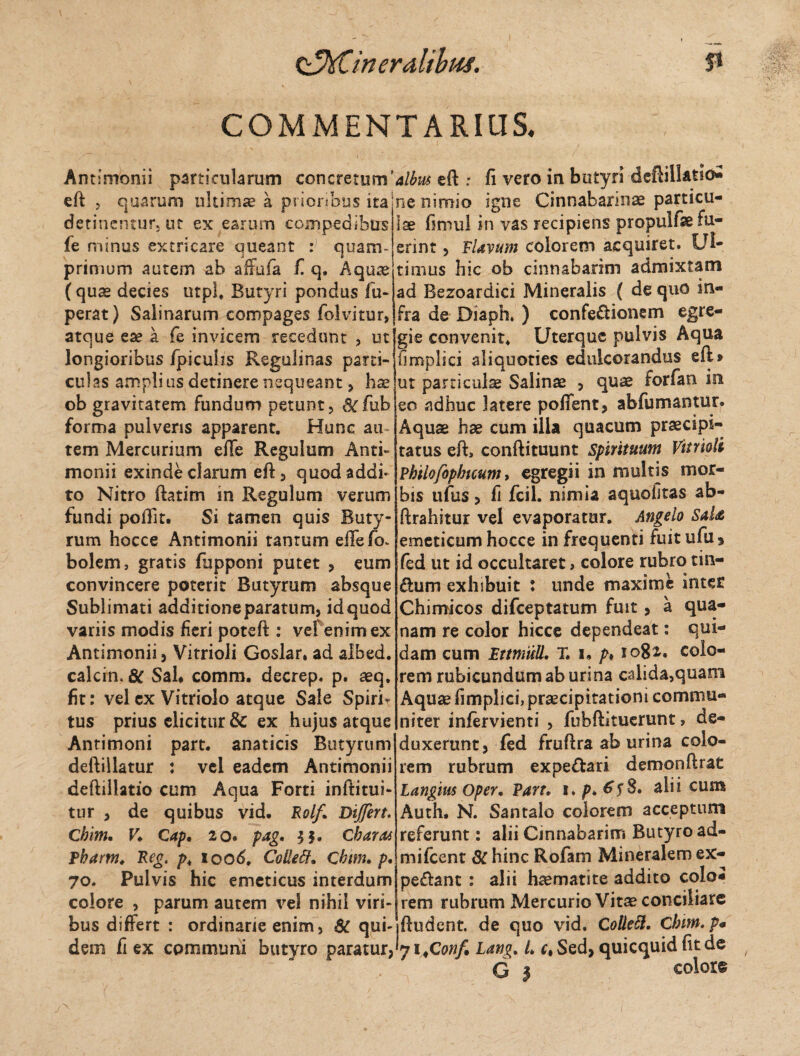 Q^xCineralibuf. P COMMENTARIUS. Antimonii particularum concretum’ eft ? quarum ultimae a prioribus ita detinentur, ut ex earum compedibus fe minus extricare queant : quam¬ primum autem ab affufa f. q. Aquae (quae decies utpl. Butyri pondus fu- perat) Salinarum compages folvitur, atque eae a fe invicem recedunt , ut longioribus /piculis Regolinas parti¬ culas amplius detinere nequeant , hae ob gravitatem fundum petunt, &rfub forma pulveris apparent. Hunc au tem Mercurium eiTe Regulum Anti¬ monii exinde clarum eft, quod addi¬ to Nitro ftatim in Regulum verum fundi poftit. Si tamen quis Buty¬ rum hocce Antimonii tantum effefo- bolem, gratis fupponi putet , eum convincere poterit Butyrum absque Sublimati additioneparatum, id quod variis modivS fieri poteft : vef enim ex Antimonii, Vitrioli Goslar. ad albed. calcin. 8c Sal# comm. decrep. p. aeq. fit: velcx Vitriolo atque Sale Spirf tus prius elicitur & ex hujus atque Antimoni part. anaticis Butyrum deftillatur : vel eadem Antimonii deftillatio cum Aqua Forti inftitui- tur , de quibus vid. Rolf. Differt. Cbim. F* Cap, 20. pag. Charas Pharm. Reo. pk lood. Coilett. Cbim. p. 70. Pulvis hic emeticus interdum colore , parum autem \rel nihil viri¬ bus differt : ordinarie enim, & qui¬ dem fi ex communi butyro paratur, albus eft ; fi vero in butyri deftillatio* ne nimio igne Cinnabarinae particu¬ lae fimul in vas recipiens propulfae fu¬ erint , Flavum colorem acquiret. Ul¬ timus hic ob cinnabarim admixtam ad Bezoardici Mineralis ( de quo in¬ fra de Diaph, ) confectionem egre¬ gie convenit* Uterque pulvis Aqua fimplici aliquoties edulcorandus eft» ut particula Salinae , quae forfan in eo adhuc latere poflent, abfumantur. Aquae hae cum illa quacum praecipi¬ tatus eft, conftituunt spirituum Vitrioli Philofophteum > egregii in multis mor¬ bis ufus, fi fcil. nimia aquofitas ab- ftrahitur vel evaporatur. Angelo SaU emeticum hocce in frequenti fuit ufu* fed ut id occultaret, colore rubro tin- tum exhibuit : unde maxime inter Chimicos difeeptatum fuit, a qua¬ nam re color hicce dependeat: qui¬ dam cum Fttmull. T. 1» p# 1082-. colo¬ rem rubicundum ab urina calida,quam Aquae fimplici, praecipitationi commu¬ niter infervienti , fubftituerunt, de¬ duxerunt, fed fruftra ab urina colo¬ rem rubrum expe&ari demonftrat Langius Oper. Part. 1 8. alii cum Auth. N. Santalo colorem acceptum referunt: alii Cinnabarim Butyro ad- mifcent & hinc Rofam Mineralem ex¬ petant : alii haematite addito coloi rem rubrum Mercurio Vitae conciliare ftudent. de quo vid. Cotlett. Chim.p« 71<Confi Lang. L ct Sed, quicquid fit de G | colore