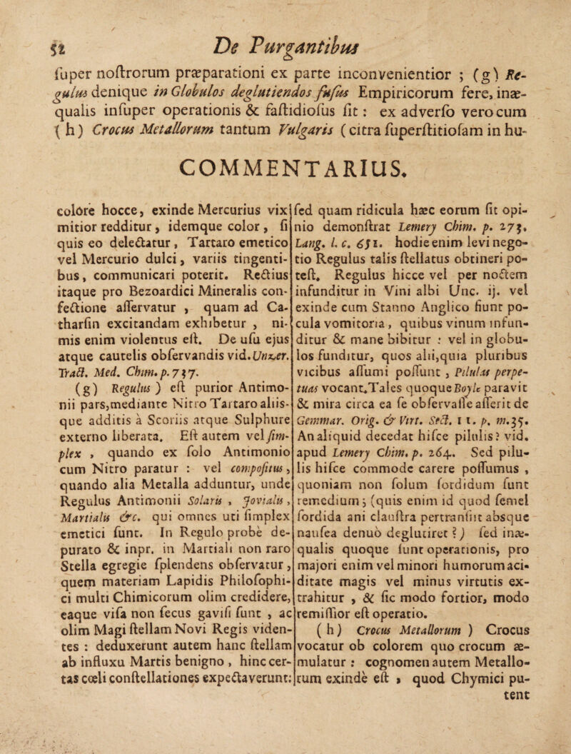 f * C, - . % y %% De Turgentibus fuper noftrorum praeparationi ex parte mconvenientior ; (g) Re¬ gulus denique in Globulos deglutkndos fufds Empiricorum fere, inae- quaiis infuper operationis & fafhdiolus fit: ex adverfo vero cum \ h) Crocus Metallorum tantum Vulgaris (citra fuperfhtiofam in hu* COMMENTARIUS, colore hocce, exinde Mercurius vix mitior redditur , idemque color, fi quis eo deie&atur , Tartaro emetico vel Mercurio dulci, variis tingenti¬ bus, communicari poterit. Re&ius itaque pro Bezoardici Mineralis con¬ fectione affervatur , quam ad Ca- tharfin excitandam exhibetur , ni¬ mis enim violentus eft. De ufu ejus atque cautelis obfervandis vid^Unx^er. Prati, Med. Chim.p.717• (g) Regulus) e fi purior Antimo- nii p3rs,mediante Nirro Tai taro aliis- que additis a Scoriis atque Sulphure externo liberata. Eft autem vel fini- plex , quando ex folo Antimonio cum Nitro paratur : vel compofitus, quando alia Metalla adduntur, unde Regulus Antimonii Solaris , Jovialis , Martialis &c. qui omnes uti fimplex emetici funt. In Regulo probe de¬ purato & inpr. in Martiali non raro Stella egregie fplendens obfervatur, quem materiam Lapidis Philofophi- ci multi Chimicorum olim credidere, eaque vifa non fecus gavifi funt , ac olim Magi ftellam Novi Regis viden¬ tes : deduxerunt autem hanc ftellam ab influxu Martis benigno , hinc cer¬ tas coeli conftellationes expeClaverunt; fed quam ridicula haec eorum fit opi¬ nio demonftrat Lemery Chim, p. 27$, Lang. L c. 6J1, hodie enim levi nego¬ tio Regulus talis ftellatus obtineri po« teft. Regulus hicce vel per noftem infunditur in Vini albi Unc. ij. vel exinde cum Stanno Anglico fiunt po¬ cula vomitoria , quibus vinum infun¬ ditur &C mane bibitur : ve! in globu¬ los funditur, quos alii,quia pluribus vicibus aflumi poliunt , Pilulas perpe¬ tuas vocant^Tales quoqueBoj/c paravit &, mira circa ea fe obfervalleafferitde Gemmar. Orig. & Virt. Seti, 11. />. w.35. An aliquid decedat hifce pilulis? vid. apud Lemery Cbim. p, 264. Sed pilu¬ lis hifce commode carere poffumus , quoniam non lolum fordidum iunc remedium, (quis enim id quod femel fordida ani clauftra pertranfiit absque naufea denuo deglutiret ?) fed ina> qualis quoque (unt operationis, pro majori enim vel minori humorum aci- ditate magis vel minus virtutis ex¬ trahitur , dc fic modo fortior, modo remiflior eft operatio. ( h) Crocus Metallorum ) Crocus vocatur ob colorem quo crocum ae¬ mulatur : cognomen autem Metallo¬ rum exinde eft 9 quod Chymici pu¬ tent