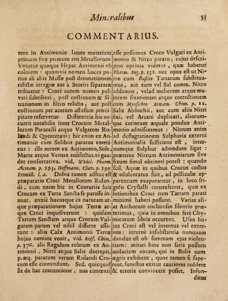 COMMENTARIUS. tent in Antimonio latere materiam primam five primum ens Metallorum. Vocatur quoque Hepar Antimonii ob colorem : quamvis nomen hocce po¬ tius ab aliis MalTae poft detonationem reli&ae integrae aut a Scoriis feparatas tribuatur : Croci autem nomen pul¬ veri fabriliori , poft coctionem 6C fil* trationem in filtro relicto, aut poft co&ionem per acetum affufum praeci¬ pitato refervetur- Differentia hic oc¬ currit notabilis inter Crocum Metal¬ lorum Paracelfi atque Vulgarem Ru~ landi & Quercetani, hic enim ex An¬ timonio cum Salibus paratus emeti¬ cus : ille autem ex Antimonio,Sole, Marte atque Venere confe£tus,vi gau¬ det confortativa. vid, Wedei. Pharm. jicroam* p. 19Hoffmann, Clav. p. 199. Ittmuli. I. a. Dubia tamen adhuc eff praeparatio Croci Metallorum Rulan- efle pofiumus Croco Vulgari ex Anti- momo & Nitro parato, cujus defcri- ptio optima videtur , quae habetuif Pharm. Aug,p. 531. nec opus eftutNi-> tro cum Bafilio Tartarum fubftitua- mus, aut eum vel Sal comm. Nitro addamus > velad meliorem atque ma¬ jorem fixationem atque correctionem cum Mynftchto Armam. Chtnu p♦ n« Salis Abfnnhii, aut cum aliis Nitri fixi, vel Arcani duplicati, aiiorum- que cariorum aequale pondus Anti- monio admifceamus : Nitrum enim ad deflagrationem Sulphuris externi Antimonialis fufliciens eft > inter- numque Sulphur admodum ligat : praeterea Nitrum Antimoniatum five fixum fimul obtineri poteft : quando fcil. Aquae in quibus Crocus coCtus Redulceratus fuit, ad pellicula ap¬ parentiam evaporantur , in loco fri- di , cum enim hic in Centuriis fuisgido Cryftalli concrefcunt, quae ex Crocum ex Terra Sancta fe paraffe in-jlotiombus Croci cum Tartaro parati nuat, anxie hucusque in naturam at que praeparationem hujus Terrae at¬ que Croci inquifiverunt : quidam Terram Sanftam atque Crocum Vul¬ garem parum vel nihil differre affe¬ runt : aliis Calx Antimonii Terrae hujus nomine venit, vid. Rolf, Chim. p. $7^. alii Regulum rubrum ex An¬ timonii , Nitri atque Salis decrepit. p.aeq. paratum verum Ruiandi Cro¬ cum effe contendunt. Sed, quicqusd Iit de hac contentione » nos contenti minime haberi poffunt. Vanas ali¬ as Authorum enchirefes filentio prae¬ terimus , quia in omnibus fere Chy- micorum libris occurtmt. t/fus hu* jus Croci eft vel internus vel exter¬ nus : interne infubftantia nunquam dandus eft ob fummam ejus violen¬ tiam: mirari hinc non fatis poffum audaciam eorum, qui in Bolis eum aegris exhibent , quos tamen fi fape- rent, funeftus exitus cautiores reddere & erroris convincere poffet* Infun- dnm