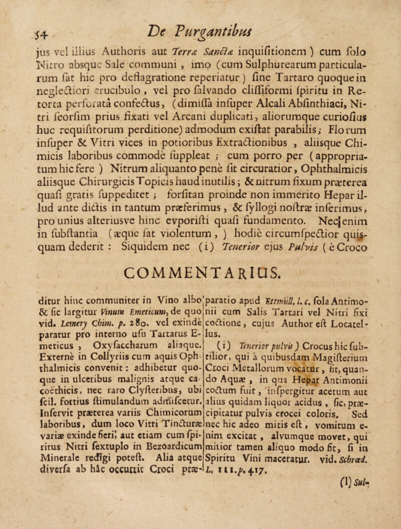 jus vel illius Authoris aut 7i?rr<e Sancio inquifitionem ) cum folo Nitro absque Sale communi 5 imo (cum Sulphurearum particula¬ rum fat hic pro deflagratione reperiatur ) fine Tartaro quoque in neglectiori crucibulo , vel pro falvando cliffiformi fpiritu in Re¬ torta perforata confe&us, (dimifla infuper Alcali Abfinthiaci, Ni¬ tri feorfim prius fixati vel Arcani duplicati , aliorumque curiofius huc requifttorum perditione) admodum exiflat parabilis; Florum infuper & Vitri vices in potioribus Extractionibus , aliisque Chi- micis laboribus commode fuppleat ; cum porro per (appropria- tum hic fere ) Nitrum aliquanto pene fit circuratior, Ophthalmicis aliisque Chirurgicis Topicis haud inutilis; & nitrum fixum pr^terea quafi gratis fuppeditet; forfitan proinde non immerito Hepar il¬ lud ante didis in tantum praferimus, & fyllogi noftrae inferimus, pro unius alteriusve hinc evporifti quafi fundamento. Necjenim in fubftantia (aeque lat violentum , ) hodie circumfpeCtior quis¬ quam dederit : Siquidem nec (i) Tenerior ejus Pubis ( e Croco COMMENTARIUS. ditur hinc communiter in Vino albo’ & fic largitur Vinum Emeticum^dt quo vid» lemery Cirim, p, 280. vel exinde paratur pro interno ufu Tartarus E- meticus , Oxyfaccharum aliaque. Externe in Collyriis cum aquis Oph¬ thalmicis convenit: adhibetur quo¬ que in ulceribus malignis atque ca- coethicis, nec raro Clylteribns, ubi fcil. fortius ftimulanducn admifcetur. Infervit praeterea variis Chimicorum laboribus, dum loco Vitri Tin&urae variae exinde fieri! aut etiam cum fpi- ritus Nitri fextuplo in Bezoardicum Minerale redigi poteft. Alia atque diverfa ab hic occurrit Croci prae- |paratio apud EttmuU, L c. fola Antimo- nii cum Salis Tartari vel Nitri fixi co&ione , cuius Author eft Locatel* lus, ' 1 (i) Tenerior pulvis ) Crocus hic fub- tilior, qui a quibusdam Magifterium Croci Metallorum vocatur , fitj quan¬ do Aquae , in qua Hepar Antimonii coftum fuit, infpergitur acetum aut alius quidam liquor acidus , fic* prae¬ cipitatur pulvis crocei coloris* Sed nec hic adeo mitis efl:, vomitum e- nim excitat , alvumque movet, qui mitior tamen aliquo modo fic, fi in Spiritu Vini maceratur, vid. Scbrced. U 7, (1) Sui«