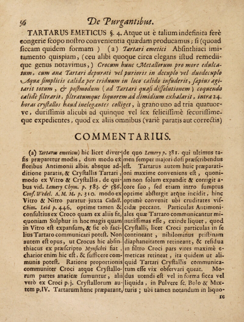 TARTARUS EMETICUS §. 4» Atque ut e talium indefinita fere congerie fcopo noftro convenientia quadam producamus,* fi (quoad liceam quidem formam ) (a) Tartari emetici Abfinthiaci imi** tamento quispiam, (ceu alibi quoque circa elegans iftud remedii¬ que genus notavimus,) Crocum hunc CMetallorum pro more edulca- tum > cum ana 'Tartari depurati -vel purior ts in decuplo yel duo decuplo y_s4qua fimplicis calida per triduum in loco calido infuderit, fzpius agi- tarit totum , & poftmodum ( ad Tartari quafi difolutionem ) coquendo calide filtrarit, filtratumque liquorem ad dimidium exhalarit , intra 24. horas cryfla lio s haud inelegantes colliget, a grano uno ad tria quatuor- ve, duriffimis alicubi ad quinque vel lex feliciflime fecuriffime- que expedientes, quod ex aliis omnibus (varie paratis aut correcTtis) COMMENTARIUS. (a) Tartarus emeticus) hic licet diver- fis praeparetur modis, dum modo ei floribus Antimonii albis, absque ad¬ ditione paratis, 8C Cryftallis Tartari, modo ex Vitro 8t Cryftallis , de qui¬ bus vid. Lemery Cbym. p. Conf Wedel. A.M.M. p. 310. modo ex Vitro 8c Nitro paratur juxta Collett. Chim. Leid p. 446* optime tamen & confultiusex Croco quam ex aliis fit, quoniam Sulphur in hoc magis quam in Vitro eft expanfum, SC fic eo faci¬ lius Tartaro communicari poteft. Non autem eft opus, ut Crocus hic abfin- thiacus ex praeferipto Mynftcbti fiat , chariorenim hic eft, & fufficerecom¬ munis poteft* Ratione proportionis communiter Croci atque Cryftallo- rum partes anaticae fumuntur, alii vero ex Croci p.j, Cryftallorum au¬ tem pJV, Tartarum hunc praeparant, de quo Lemery p. 581. qui ultimus ta¬ men femper majori dofi praeferibendus eft. Tartarus autem huic praeparati¬ oni maxime conveniens eft , quoni¬ am non folum expandit 8C corrigit a- core fuo , fed etiam intro fumptus optime abftergit atque incidit, hinc optime convenit ubi cruditates vif- cidae peccant. Particulas Antimoni- ales quae Tartaro communicantur mi- nutiffimas efle , exinde liquet, quod Cryftalli, licet Croci particulas in fe contineant , nihilominus priftinam diaphaneitatem retineant, & refidua in filtro Croci pars vires maxime e- meticas retineat , ita quidem ut ali¬ quid Tartari Cryftallis communica¬ tum efle vix obfervari queat. Mo¬ dus utendi eft vel in forma ficca vel liquida , in Pulvere fc. Bolo 6C Mix¬ turis ; ubi tamen notandum in liquo¬ re