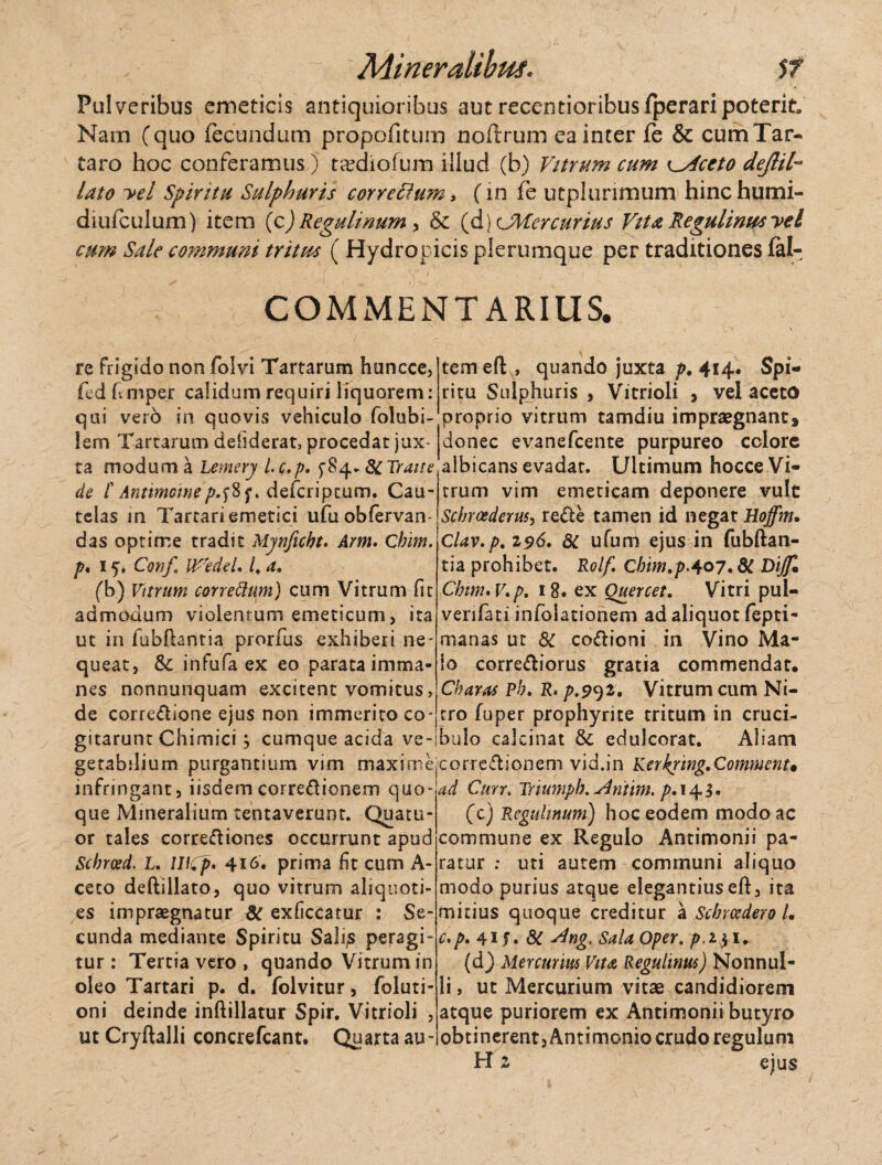 Pulveribus emeticis antiquioribus aut recentioribusfperari poterit» Nam (quo fecundum propofitum noflrum ea inter fe & cum Tar¬ taro hoc conferamus) ta^chofum illud (b) Vitrum cum <^4ceto dejhl~ lato -vel Spiritu Sulphuris correftum, (in fe utplunmum hinchumi- diufculum) item (c) Regulinurn, & (d)cMercurius Vita Regulinus yel cum Sale communi tritm ( Hydropicis plerumque per traditiones fal- COMMENTARIUS. re frigido non folvi Tartarum huncce, fed fcmper calidum requiri liquorem: qui vero in quovis vehiculo folubi- tem efl , quando juxta p. 414. Spi¬ ritu Sulphuris > Vitrioli , vel aceto proprio vitrum tamdiu impraegnant* lem Tartarum defiderat, procedat jux~ donec evanefcente purpureo colore ta modum a Lemsry l.c.p. f 84. SCTrane'albicans evadat. Ultimum hocce Vi- de /’ Antimomep.fif* defcriptum. Gau- trum vim emeticam deponere vult telas m Tartari emetici ufuobfervan das optime tradit Mynftcbt. Arm. Qbim. p* 15. Conf WedeU /. a, (b) Vitrum correttum) cum Vitrum fit admodum violentum emeticum, ita ut in fubfhntia prorfus exhiberi ne¬ queat, fk infufa ex eo parata imma¬ nes nonnunquam excitent vomitus, de corredione ejus non immerito co- gitarunt Chimici; cumque acida ve Schrcederusy re£te tamen id negat Hoffm. Clav.p. 196. dt ufum ejus in fubftan- tia prohibet. Rolf. Cbim.pA07.8t Dijf* Chwu V.p. 18. ex Quercet. Vitri pul- verifati infolationem ad aliquot fepti- manas ut 8C co&ioni in Vino Ma¬ lo corre&iorus gratia commendat. Charas Pb. R. p.9^i. Vitrum cum Ni¬ tro fuper prophyrite tritum in cruci- bulo calcinat & edulcorat. Aliam getabilium purgantium vim maximejCorrc&ionem vid.in Kerkring.Commem* infringant, iisdem corre&ionem quo-ad Curr> Triumpb. Aniim. />.145» que Mineralium tentaveruot. Quatu or tales corregiones occurrunt apud Schrosd. L. WCp* 416* prima fit cum A- ceto deftillato, quo vitrum aliquoti¬ es impraegnatur 8t exficcatur : Se¬ cunda mediante Spiritu Sali;s peragi¬ tur : Tertia vero , quando Vitrum in oleo Tartari p. d. folvitur, foluti- oni deinde inftillatur Spir. Vitrioli , ut Cryftalli concrefcant. Quarta au¬ (c) Regulinurn) hoc eodem modo ac commune ex Regulo Antimonii pa¬ ratur : uti autem communi aliquo modo purius atque elegantius eft, ita mitius quoque creditur a Scbrcedero L c*p. 41 $. & Vlng. Sala Oper. p. 231* (d) Mercurius Vita Regulttm) Nonnul¬ li , ut Mercurium vitae candidiorem atque puriorem ex Antimonii butyro obtinerent, Antimonio crudo regulum H z ejus