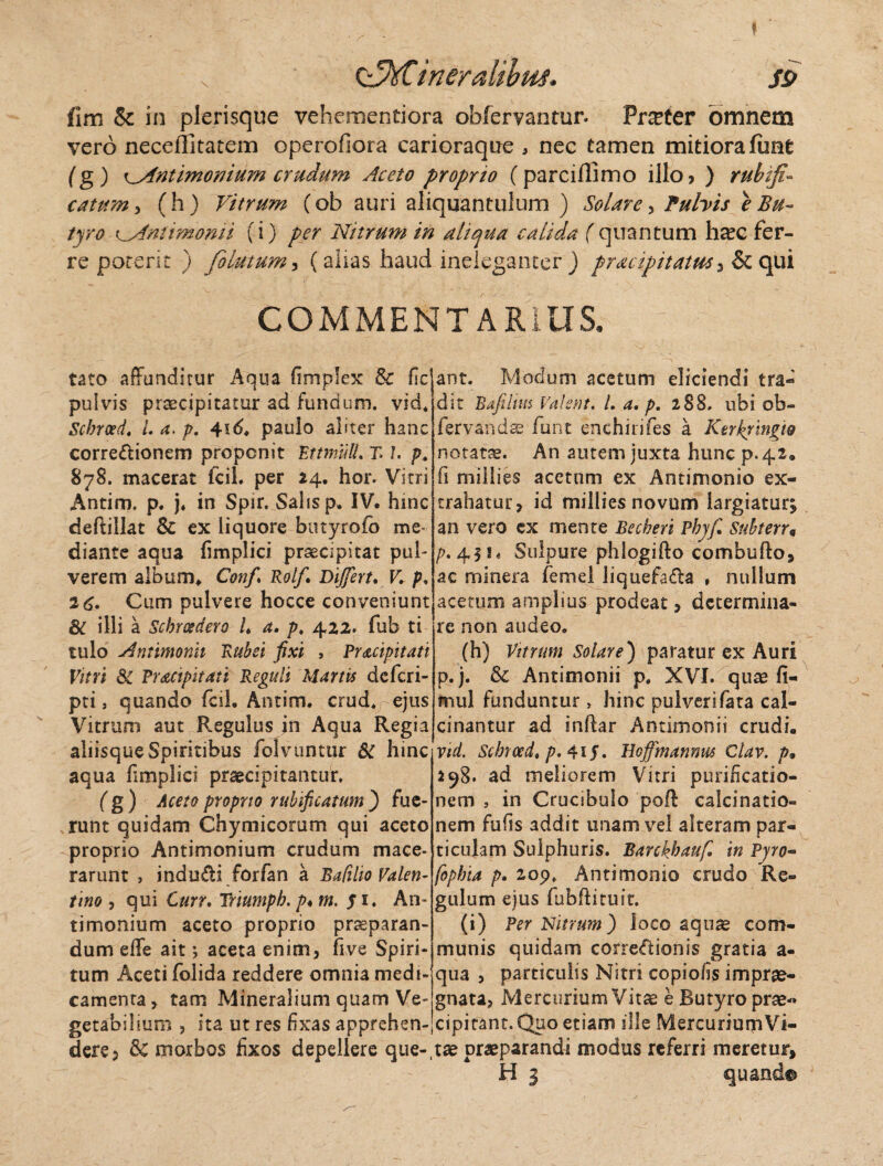 CzhCineralibtiS. sp fim & in plerisque vehementiora oblervantur. Prreter omnem vero neceflitatem operofiora carioraque , nec tamen mitiora funt (g) i^Antimonium crudum Aceto proprio (parciflimo illo? ) ruhifi- catum, (h) Vitrum (ob auri aliquantulum ) Solare, Pulvis e Bu¬ tyro K^dntimonii (i) per Nitrum in aliqua calida (quantum haec fer¬ re poterit ) folutum, (alias haud ineleganter ) pracipitatus, & qui COMMENTARIUS.  tato affunditur Aqua fimplex & fic pulvis praecipitatur ad fundum, vid. Scbrced. L 4. p, 4id. paulo aliter hanc corregionem proponit EttmiUl. T» 7. p. 878. macerat fcil. per 24. hor. Vitri Antim. p. j. in Spir. Salis p. IV. hinc deftillat & ex liquore butyroib me¬ diante aqua fimplici praecipitat pul¬ verem album* Conf Rolfi Differt. V. p, 2 6. Cum pulvere hocce conveniunt & illi a Scbrcedero /♦ a. p. 422. fub ti tulo Antimonii Rubei fixi , Pracipitati Vitri & Pr&cipitati Reguli Martis dcfcri- pti, quando fcil, Antim. crud, ejus Vitrum aut Regulus in Aqua Regia aliisqueSpiritibus folvuntur 6C hinc aqua fimplici praecipitantur. (g) Aceto proprio rubificatum ) fue¬ runt quidam Chymicorum qui aceto proprio Antimonium crudum mace¬ rarunt , indu£i forfan a BaCiho Valen- tino , qui Curr. Tmmpb. p*rn. y 1. An¬ timonium aceto proprio praeparan¬ dum effe ait j aceta enim, five Spiri¬ tum Aceti folida reddere omnia medi¬ camenta, tam Mineralium quam Ve¬ getabilium , ita ut res fixas apprehen¬ dere, & morbos fixos depellere que-, ant. Modum acetum eliciendi tra- dit Bafiitm Valent. /. a. p. 288. ubi ob- fervandae funt enchirifes a Ktrkjingw notata. An autem juxta hunc p.42. fi miilies acetum ex Antimonio ex¬ trahatur, id miilies novum largiatur; an vero ex mente Becberi Phy fi Snbteru /7.411« Sulpure phlogifto combullo, ac minera femd liquefadta , nullum acetum amplius prodeat, determina¬ re non audeo. (h) Vitrum Solare) paratur ex Auri p.j. & Antimonii p. XVI. quae fi- mul funduntur > hinc pulverifata cal- cinantur ad indar Antimonii crudi. vid. Schrced, p. 4if. Hoffmannus Clav. />• ad meliorem Vitri purificatio¬ nem , in Crucibulo poft calcinatio- nem fu fis addit unam vel alteram par¬ ticulam Sulphuris. Barchbaufi in Pyro- fophia />. 209. Antimonio crudo Re¬ gulum ejus fubdituit. (i) Per Nitrum) loco aquae com¬ munis quidam corregionis gratia a- qua , particulis Nitri copiolis imprae¬ gnata, Mercurium Vitae e Butyro prae-» cipitant. Quo etiam ille Mercurium Vi¬ tae praeparandi modus referri meretur, H 3 quando