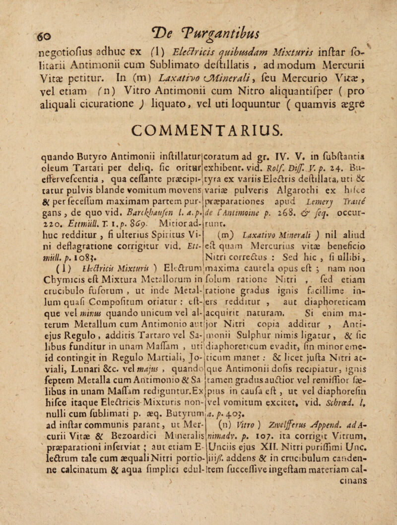 <5o E>e Turbantibus negotiofius adhuc ex fl) Elcttricis quibusdam Mixturis inftar io- Iitarii Antimonii cum Sublimato deftiliatis , admodum Mercurii Vita? petitur. In (m) Laxativo CMinerali, feu Mercurio Vita?, vel etiam fn) Vitro Antimonii cum Nitro aliquantifper ( pro aliquali cicuratione ) liquato, vel uti loquuntur ( quamvis eegre COMMENTARIUS. quando Butyro Antimonii inftillatur coratum ad gr. IV. V. in fubflantia oleum Tartari per deliq. fic oritur exhibent, vid. Rolf. DtjJl V. p. 24. Bu- effervefcentia , qua ceflante praecipi^tyra ex variis Eledris deftiliata, uti &C tatur pulvis blande vomitum movensivariae pulveris Algarothi ex hifce perfecellum maximam partem pur gans , de quo vid. Barttyanfen l. a,p. 220. EttmulL T. 1 ./>. 869. Mitior ad¬ huc redditur , fi ulterius Spiritus Vi¬ ni deflagratione corrigitur vid. Eu- muli. p. 108?. (1) Lkttricis Mixturis ) Ekdrum praeparationes apud Lemerv Traite de l'Antimoine p. 268. & feq. occur¬ runt. (m) Laxativo Minerali ) nil aliud eft quam Mercurius vitae beneficio Nitri corredus : Sed hic , fi uilibi, maxima caurcla opus eft j nam non Chymicis efi: Mixtura Metallorum in folum ratione Nitri , fed etiam crucibulo fuforum > ut inde Metal-!ratione gradus ignis facillime in- lum qua fi Compofnum oriatur : eft-iers redditur , aut diaphoreticam que vel minus quando unicum vel ah acquirit naturam. Si enim ma- terum Metallum cum Antimonio autjjor Nitri copia additur , Anci- ejus Regulo , addiris Tartaro vel Sa-jmonii Sulphur nimis ligatur , & fic libus funditur in unam MaiTam , uti diaphoreticum evadit, fin minor eme- id contingit in Regulo Martiali, Jo-jticum manet; & licet jufta Nitri ao viali, Lunari &c. vel majus , quando feptem Metalla cum Antimonio &Sa libus in unam Maliam rediguntur.Ex que Antimonii dofis recipiatur, igms tamen gradus audior vel remiffior fse- pms in caufa eft , ut vel diaphorefm hifce itaque Eledricis Mixturis non-vel vomitum exciter. vid. Scbrxd. /. nulli cum fublimati p. aeq. Butyrum ad inftarcommunis parant, ut Mer¬ curii Vitae 6C Bezoardici Mmeralis praeparationi inferviat ; aut etiam E- a. p* (n) Vitro ) Zrveljferus zlppend. ad A* nimadv. p. 107. ita corrigit Vitrum. Unciis ejus XIL Nitri purifllmi Unc. ledrum tale cum aequali Nitri portio- iii/. addens 8c in crucibulum casiden- ne calcinatum 8C aqua fimplici edul-!tem fuccdTiveingeftam materiam cal- > - cinans i