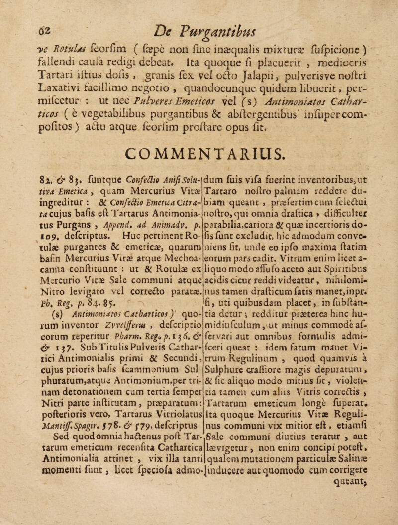 ve RotuUs feorfim ( fepe non fine inajqnalis mixtura? fufpicione ) fallendi caula redigi debeat. Ita quoque fi placuerit , mediocris Tartari illius dolis, granis fex vel ocio Jalapii, pulverisve noftri Laxativi facillimo negotio , quandocunque quidem libuerit, per- mifcetur : ut nec Puberes Emeticos vel fs) Antimoniatos Cathar- ticos ( e vegetabilibus purgantibus & abftergentibus infupercom- pofitos) aclu atque feorfim proflare opus fit. COMMENTARIUS. 81. & 85. filntque Confectio AritftSolu- tiva Emetica > quam Mercurius Vitae ingreditur : 8C Confeftio Emetica Citra- ta cujus bafis eft Tartarus Antimoma- tus Purgans , Append. ad Animadv. p. io9> deferiptus. Huc pertinent Ro tulae purgantes & emeticae, quarum bafin Mercurius Vitae atque Mechoa- canna conffituunt : ut & Rotulae ex Mercurio Vitae Sale communi atque Nitro levigato vel corre&o paratae. P/;* Reg> p* 8 4. 85. ^ (s) Antimoniatos Catbarticos) quo¬ rum inventor Zvveljjerus , deferiptio eorum reperitur Pbarm. Reg9 p.i$6> & & 1$7. SubTitulisPulveris Cathar- tici Antimonialis primi 6C Secundi, cujus prioris bafis icammonium Sui phuracum,atque Antimonium,per tri¬ nam detonationem cum tertia femper Nitri parte inftitutam, praeparatum: pofterioris vero, Tartarus Vitriolatus MantiJf.Spagir. J78. & f 79* deferiptus Sed quod omnia ha&enus poft Tar¬ tarum emeticum recenfita Cathartica Antimonialia attinet > vix illa tanti momenti funt, licet fpeciofa admo¬ dum fuis vifa fuerint inventoribus, ut Tartaro noflro palmam reddere du¬ biam queant , praefertimeum feie&ui noftro,qui omnia draftica > difficulter parabilia,cariora 6C quae incertioris do- fisfunt excludit, hic admodum conve- niens fit, unde eo ipfo maxima ftatim eorum pars cadit. Vitrum enim licet a- liquo modo affuloaceto aut Spiritibus acidis cicur reddi videatur, nihilomi¬ nus tamen drafticumfatis manet,inpr. fi, uti quibusdam placet, in fubftan- tia detur > redditur praeterea hinc hu- midiiifculum,ait minus commode af- fervari aut omnibus formulis admi- fceri queat : idem fatum manet Vi¬ trum Reguiinum , quod quamvis a Sulphure craffiore magis depuratum, & fic aliquo modo mitius fit, violen¬ tia tamen cum aliis Vitris correftis > Tartarum emeticum longe fuperat. ita quoque Mercurius Vitae Reguli- nus communi vix mitior eft , etiamli Sale communi diutius teratur , aut laevigetur , non enim concipi poteft» qualem mutationem particulae Salinae Jmducere aut quomodo eum corrigere queant* f