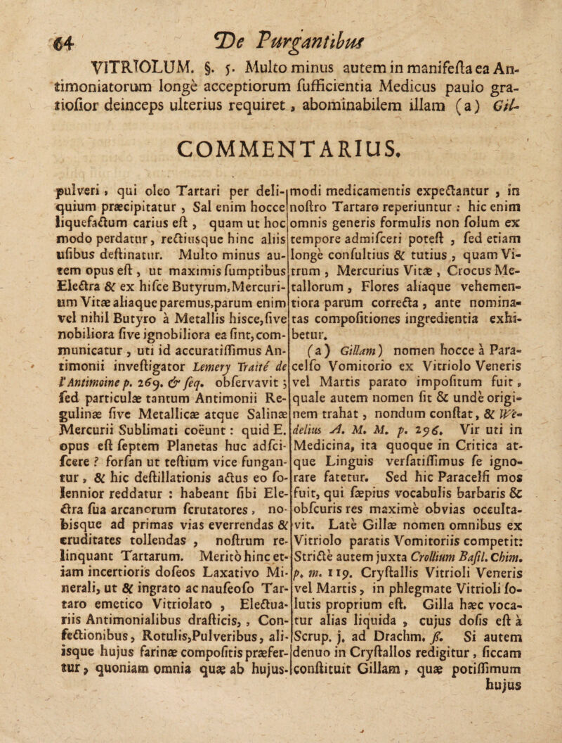 €4 *De Turganiibitf VITRJOLUM. §. 5. Multo minus auteminmanifeftaea An- timoniatorum longe acceptiorum fufficientia Medicus pauio gra- tiofior deinceps ulterius requiret, abominabilem illam (a) Gtl- COMMENTARIUS. pulveri , qui oleo Tartari per deli¬ quium praecipitatur , Sal enim hocce liquefactum carius eft , quam ut hoc modo perdatur, redliusque hinc aliis ufibus deftinattir. Multo minus au¬ tem opus eft , ut maximis fumptibus Eieftra 8C ex hifce Butyrum,Mercuri¬ um Vitae aliaque paremus,parum enim vel nihil Butyro a Metallis hisce,five nobiliora five ignobiliora ea fint, com¬ municatur , uti id accuratifllmus An- timonii inveftigator Lemerj Traite de VAntimoine p. 269. & feq. obfervavit 5 fed particulae tantum Antimonii Re- gulinae five Metallicae atque Salinae Mercurii Sublimati coeunt: quid E. opus eft feptem Planetas huc adfci- fcere f forfan ut teftium vice fungan¬ tur , & hic deftillationis adtus eo fo- Iennior reddatur : habeant fibi Ele¬ ctra fua arcanorum fcrutatores > no- bisque ad primas vias everrendas 8C cruditates tollendas , noftrum re¬ linquant Tartarum. Merito hinc et¬ iam incertioris doleos Laxativo Mi¬ nerali, ut 8C ingrato acnaufeofo Tar¬ taro emetico Vitriolato , Eledtua- riis Antimonialibus drafticis, , Con¬ fectionibus, RotuIis,PuIveribus, ali¬ isque hujus farinae compofitis praefer¬ ar , quoniam omnia quae ab hujus¬ modi medicamentis expediantur , m noftro Tartaro reperiuntur; hic enim omnis generis formulis non folum ex tempore admifceri poteft , fed etiam longe confultius & tutius , quam Vi¬ trum , Mercurius Vitae, Crocus Me¬ tallorum , Flores aliaque vehemen- tiora parum correCta, ante nomina» tas compofitiones ingredientia exhi¬ betur* (a) GiUam) nomen hocce a Para- celfo Vomitorio ex Vitriolo Veneris vel Martis parato impofitum fuit» quale autem nomen fit & unde origi¬ nem trahat, nondum conftat, 8C delitis A. M, M. p. 2?6. Vir uti in Medicina, ita quoque in Critica at¬ que Linguis verfatiftimus fe igno¬ rare fatetur. Sed hic Paracelfi mos fuit, qui faepius vocabulis barbaris & obfcuris res maxime obvias occulta¬ vit. Late Gillae nomen omnibus ex Vitriolo paratis Vomitoriis competit: Stridle autem juxta Crollium BafiL Chim. />♦ m. 119. Cryftallis Vitrioli Veneris vel Martis, in phlegmate Vitrioli fo- lutis proprium eft. Gilla haec voca¬ tur alias liquida , cujus dofis eft a Scrup. j. ad Drachm. /. Si autem denuo in Cryftallos redigitur, ficcam confticuit Gillam, quae potiflimum hujus