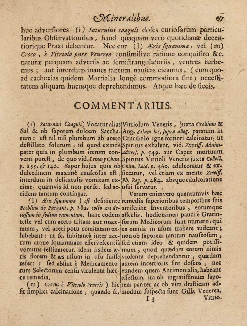huc adverfiores (i) Saturnini coaguli dofes curioferum particu¬ laribus Obfervatiombus, haud quaquam vero quotidiana decen- tiorique Praxi debentur. Nec cur ^1) Mrisfquamma ? vel (m) Croco , e Vitriolo pure Venereo confimilive ratione conquifito &c. natura? perquam adverfis ac femiftrangulatoriis , ventres turbe¬ mus ; aut interdum inanes tantum naufeas cieamus, ( cum quo¬ ad cachexias quidem Martialia longe commodiora fint) necelfi- tatem aliquam hucusque deprehendimus» Atque ha?c de ficcis* COMMENTARIUS. (i) Saturnini Coaguli) Vocatur alias Sal & ob faporem dulcem Saccha- rum : eft nil nili plumbum ab aceto deftillato folutum , id quod exinde patet quia in plumbum iterum con¬ verti poteft , de quo vid, lemery Chim. p. ijf. & 14.1, Sapor hujus quia ob dulcedinem maxime naufeofus eft , interdum in delicatulis vomitum ex¬ citat, quamvis id non perfe, fedac¬ cidens tantum contingat. f 1) Mris fquamma ) eft definiente Pecblino de Purgant, p. 282. cotto ari de- cujfum in fodinis ramentum, hanc eodem tefte vel cum aceto tritam aut mace¬ ratam , vel aceti potu comitatam ex¬ hibebant : ut fc. fubitanel inter ace¬ tum atque fquammam effervefcentia vomitus feftinaretur. idem iisdem ae¬ ris florem & ses uftum in ufu fuifle refert : fed abfint e Medicamento rum Sele&orum cenfu virulenta haec- ce remedia* > f ( m ) Crocus e Vitriolo Veneris ) hic fit fimplici calcinatione , quando fcj Vitriolum Veneris , juxta Crollium 8i Ang* Salam loc.fupra alleg. paratum, in Crucibulo igne fortiori calcinatur, ut Spiritus exhalent, vid. Zvvelff* Adnim- adverf p. 549. aut Caput mortuum Spiritus Vitrioli Veneris juxta Colleffi* Chim. Leid. p. 460. edulcoratuf 8t ex- ficcatur, vel etiam ex mente Zwelff, Ph. Reg. />.484» absque edulcoratione ufui fervatur. v Verum enimvero quantumvis haec remedia fuperioribus temporibus fuis arriferint Inventoribus , eorumque afleclis, hodie tamen pauci e Gratio- forum Medicorum funt numero»qui ea omnia in ufum trahere audeant , non ob faporem tantum naufeofum , fed etiam ideo 8C quidem potifll- mum , quod quaedam eorum nimis violenta deprehendantur , quaedam autem incertioris fint dofeos , nec eundem quem Antimonialia, habeant effe&um. ita ob ingratiflimum fapo¬ rem pariter ac ob vim drafticam ad¬ modum fufpeda funt Cilla Venerea, I 3 Vitr