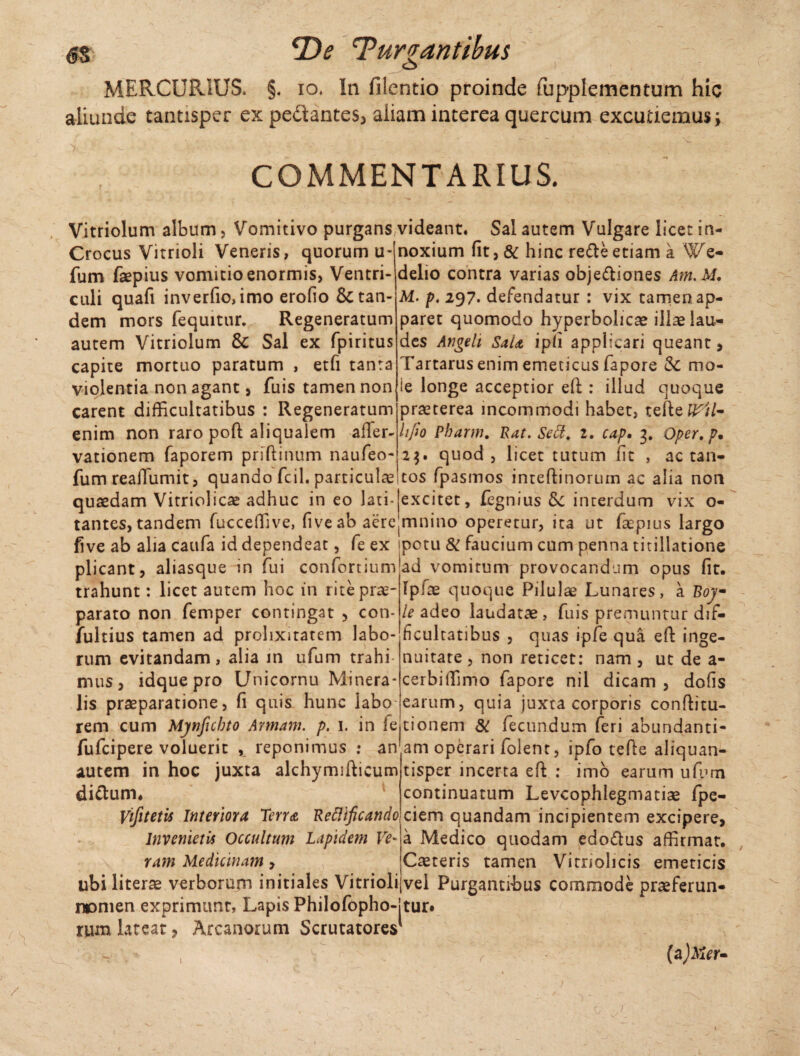 6S 2)<? Jurgantibus MERCURIUS. §. io. In filentio proinde fupplementum hic aliunde tantisper ex pedantes* aliam interea quercum excutiemus; COMMENTARIUS. Vitriolum album, Vomitivo purgans videant. Sal autem Vulgare licet in- Crocus Vitrioli Veneris, quorum u- fum faepius vomitio enormis, Ventri¬ culi quafi inverfio, imo erofio & tan¬ dem mors fequitur. Regeneratum autem Vitriolum & Sal ex fpiritus capite mortuo paratum , etfi tanta violentia non agant, fuis tamen non carent difficultatibus : Regeneratum enim non raro pofl aliqualem afler- vationem faporem priftinum naufeo- fum reaiTumit, quando fcil. particulas noxium fit, & hinc refte etiam a ¥e- delio contra varias obje&iones Arn.M. M. p. 297. defendatur : vix tamen ap¬ paret quomodo hyperbolicae illae lau¬ des Angeli Sata ipfi applicari queant * Tartarus enim emeticus fapore 3c mo- ie longe acceptior efi:: illud quoque praeterea incommodi habet, tefleJL'//- Itfio Pharm. Rat. Sedi, 1. cap. 3. Oper, p* 23. quod, licet tutum fit , ac tan¬ tos fpasmos inteftinoruin ac alia non quaedam Vitriolicae adhuc in eo lati- excitet, fegnius &: interdum vix o- tantcs, tandem fucceffive, five ab aere mnino operetur, ita ut faepius largo five ab alia caufa id dependeat, fe ex potu & faucium cum penna titillatione plicant, aliasque in fui confortiunfad vomitum provocandum opus fit. trahunt: licet autem hoc in rite prae¬ parato non femper contingat > con- fultius tamen ad prolixitatem labo¬ rum evitandam, alia in ufum trahi¬ mus, idque pro Unicornu Minera¬ lis praeparatione, fi quis hunc labo Iplae quoque Pilulae Lunares, a Boj- le adeo laudatae , fuis premuntur dif¬ ficultatibus , quas i-pfe qua eft inge¬ nuitate , non reticet: nam, ut de a- cerbiffimo fapore nil dicam , dofis earum, quia juxta corporis conftitu- rem cum Mjnficbto Annam, p. 1. in feitionem & fecundum feri abundanti- fufcipere voluerit , reponimus : an'am operari folent, ipfo tefie aliquan- autem in hoc juxta alchymifticum dictum. Vifitetis Interiora Terra Reflificando Invenietis Occultum Lapidem Ve* ram Medicinam, ubi literae verborum initiales Vitrioli «omen exprimunt, Lapis Philofopho-jtur rum lateat, Arcanorum Scrutatores' tisper incerta eft : imb earum ufum continuatum Levcophlegmatiae fpe- ciem quandam incipientem excipere, a Medico quodam edo&us affirmat. Caeteris tamen Vimolicis emeticis vel Purgantibus commode praeferun- (a)Mer- /