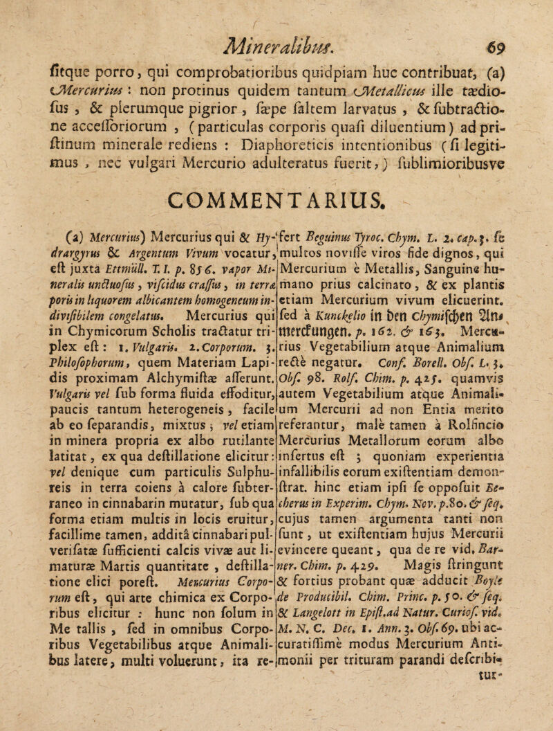 fitque porro, qui comprobatioribus quidpiam huc contribuat, (a) cMercurius : non protinus quidem tantum CMetallicm ille ta^dio- fus , & plerumque pigrior , fxpc faltem larvatus , & fubtraftio- ne accdlbriorum , (particulas corporis quafi diluentium) adpri- ftinum minerale rediens : Diaphoreticis intentionibus (fi legiti¬ mus , nec vulgari Mercurio adulteratus fuerit?) fublimioribusve COMMENTARIUS. - (a) Mercurius) Mercurius qui & Hy-\ drargyrm & Argentum Vivum vocatur, eft juxta Ettmull. T. I. p. vapor Mi¬ neralis unttuofus, vifcidus crajfus, in terra porisin liquorem albicantem homogeneumm- divifibilem congelatus. Mercurius qui in Chymicorum Scholis tra&atur tri¬ plex eft: 1. Vulgaris» 2.Corporum. 3. Vbilofopborum, quem Materiam Lapi¬ dis proximam Alchymiftae afferunt. Vulgaris vel fub forma fluida effoditur, paucis tantum heterogeneis , facile ab eo feparandis, mixtus * vel etiam in minera propria ex albo rutilante latitat, ex qua deftillatione elicitur: vel denique cum particulis Sulphu¬ reis in terra coiens a calore fubter- raneo in cinnabarin mutatur, fub qua forma etiam multis in locis eruitur, facillime tamen, addita cinnabaripul* verifatae fufficienti calcis vivae aut li¬ maturae Martis quantitate , deftilla¬ tione elici poreft. Meuurius Corpo¬ rum eft, qui arte chimica ex Corpo¬ ribus elicitur : hunc non folum in Me tallis , fed in omnibus Corpo¬ ribus Vegetabilibus atque Animali¬ bus latere; multi voluerunt, ita re- *fcrt Bcguimu Tyroc. Chym. I. 2*capfe fmultos noviffe viros fide dignos, qui Mercurium e Metallis, Sanguine hu¬ mano prius calcinato , 8C ex plantis etiam Mercurium vivum elicuerint, fed a Kunckelio in beti Chymi[$)tX\ mercftsngem />. 1^2, & 1^3. Mercu¬ rius Vegetabilium atque Animalium re£ie negatur. Conf BorelL Obf. L* 3. Obf. 98. Rolf. Chim. p. 42J. quamvis autem Vegetabilium atque Animali¬ um Mercurii ad non Entia merito referantur, male tamen a Rolfincio Mercurius Metallorum eorum albo infertus eft 3 quoniam experientia infallibilis eorum exiftentiam demon-1 ftrat. hinc etiam ipfi fe oppofuit Ee~ tberus in Experim. Chym. Ncv, p,8o> & feq. cujus tamen argumenta tanti non funt, ut exiftentiam hujus Mercurii evincere queant, qua de re vid, Bar- ner. Chim. p. 429. Magis ftringunt dC fortius probant quae adducit Boyle de Producibil. Chim. Prine, p. fo. & jeq« 8C Langelott in Epift.ad Natur. Curiof. vide M. N. C. Dec> 1. Ann. 3. Obf 69. ubi ac- curatiftime modus Mercurium Anti« monii per trituram parandi defcribi» tur* )