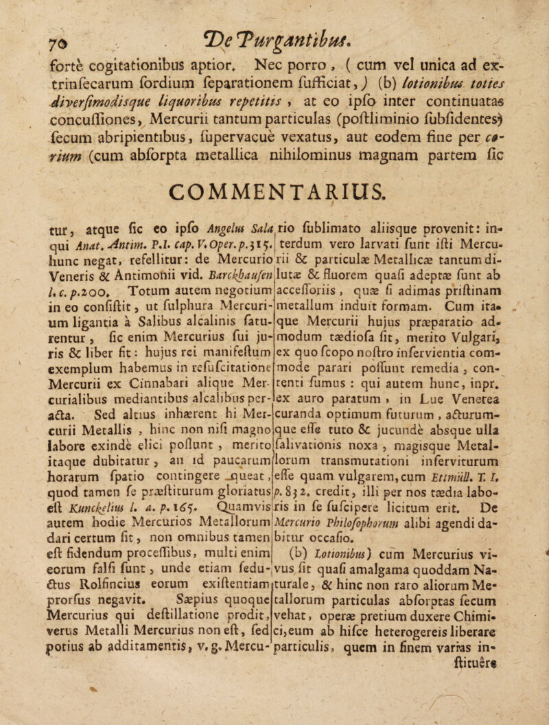 forte cogitationibus aptior. Nec porro , ( cum vel unica ad ex- trinfecarum fordium feparationem fufficiat,) (b) lotionibm tottes diverfimodisque liquoribus repetitis , at eo ipfo inter continuatas concuffiones, Mercurii tantum particulas (poftliminio fubfidentes^ fecum abripientibus, fupervacue vexatus, aut eodem fine per co¬ rium (cum abforpta metallica nihilominus magnam partem fle COMMENTARIUS. c i * tur, atque fic eo ipfo Angelus Salario fublimato aliisque provenit: in- qui Anat.j4ntm.P.l.cap,V.Oper.p.$i?, terdum vero larvati funt ifti Mercu- hunc negat, refellitur: de Mercurio rii & particulae Metallicae tantumdi- Veneris 8t Antimonii vid. Barckbau/enjlutae & fluorem quafi adepta funt ab /. c. p.zoo. Totum autem negotium in eo confiftit, ut fulphura Mercuri¬ um ligantia a Salibus alcalinis fatu rentur , fic enim Mercurius fui ju¬ ris & liber fit: hujus rei manifeftum exemplum habemus in refufeitatione Mercurii ex Cinnabari alique Mer¬ curialibus mediantibus alcalibus per¬ ara. Sed alnus inhaerent hi Mer¬ curii Metallis , hinc non nifi magno labore exinde elici poflunt , merito itaque dubitatur , au id paucarum horarum fpatio contingere jqueat, quod tamen fe profliturum gloriatus eft Kunckeim /. a. p. 165. Quamvis autem hodie Mercurios Metallorum dari certum fit, non omnibus tamen eft fidendum proceflibus, multi enim accefloriis , quae fi adimas priftinam metallum induit formam. Cum ita« que Mercurii hujus praeparatio ad* modum taediofa fit, merito Vulgari, ex quo fcopo noftro infervientia com¬ mode parari poliunt remedia , con¬ tenti fumus : qui autem hunc, inpr. ex auro paratum > in Lue Venerea curanda optimum futurum , a&urum- que eile tuto & jucunde absque ulla falivationis noxa , magisque Metal¬ lorum transmutationi inferviturum e fle quam vulgarem, cum Ettmiill. T. I, />.832. credit, illi per nos taedia labo¬ ris in fe fufeipere licitum erit. De Mercurio Pbilojfopborum alibi agendi da¬ bitur occafio. (b) lotionibus) cum Mercurius vi¬ corum falfi funt, unde etiam fedu-jvusfit quafi amalgama quoddam Na- £us Rolfincius eorum exiftentiam turale, 8c hinc non raro aliorum Me- prorfus negavit. Saepius quoque callorum particulas abforptas fecum Mercurius qui deftillatione prodit, vehat, operae pretium duxere Chimi- verus Metalli Mercurius non eft, fedci,eum ab hifce heterogereis liberare potius ab additamentis, v.g»Mercu-particulis, quem in finem varras in- ftituert /