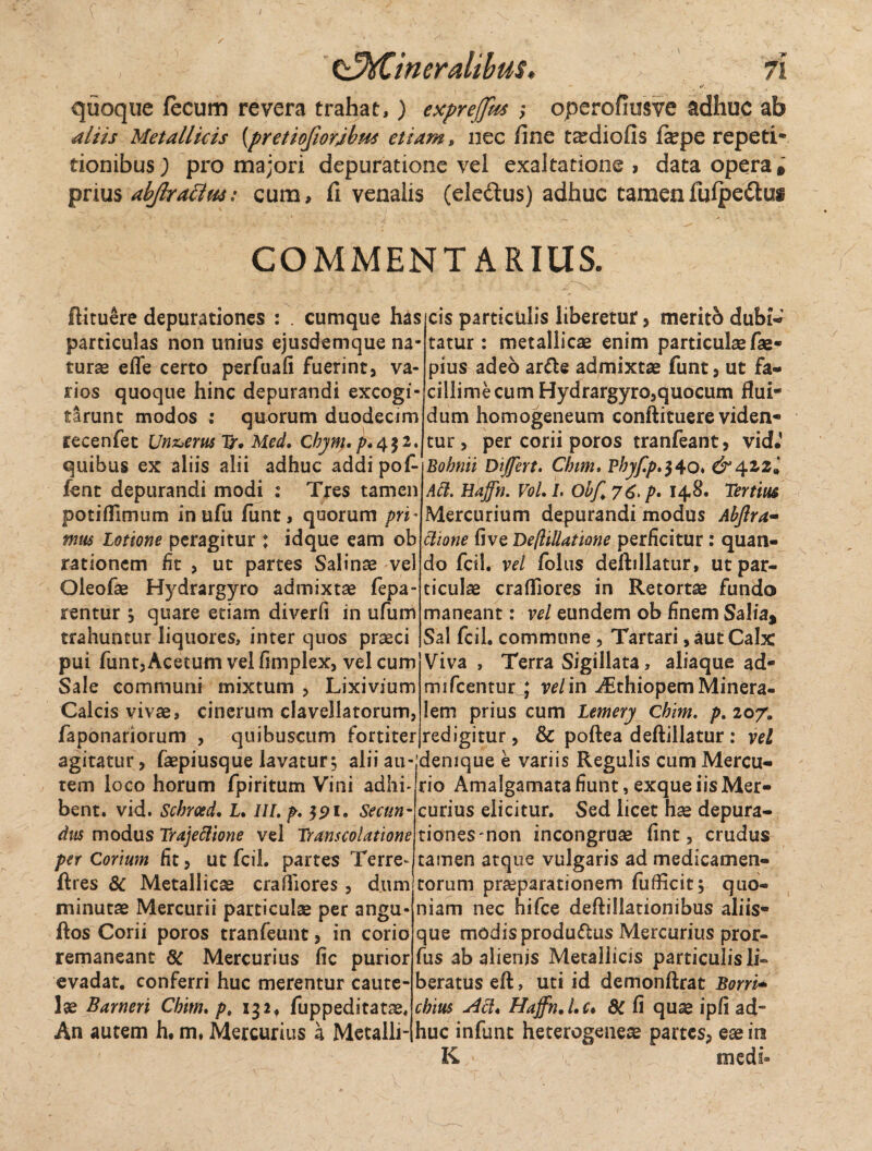 t^Cineralibus. quoque fecum revera trahat,) exprejjus ,* operofiusve adhuc ab Miis Metallicis {pretiojiorjbm etiam, nec fine t^diofis fepe repeti* tionibus; pro majori depuratione vel exaltatione, data opera* prius abjlratlus: cum, fi venalis (eledtus) adhuc tamenfufpedtus COMMENTARIUS. ftituere depurationes : cumque has particulas non unius ejusdemque na¬ turas elfe certo perfuafi fuerint, va¬ rios quoque hinc depurandi excogi¬ tarunt modos : quorum duodecim recenfec Un&erus Ir* Med, Chym. p.q.$2. quibus ex aliis alii adhuc addi pof- fent depurandi modi : Tres tamen potiflimum inufu fimt, quorum pri* mus Lotione peragitur j idque eam ob rationem fit > ut partes Salinae vel Oleofae Hydrargyro admixtae fepa- rentur ; quare etiam diverfi in ufum trahuntur liquores, inter quos praeci pui funt. Acetum vel fimplex, vel cum Sale communi mixtum , Lixivium Calcis vivae, cinerum clavellatorum, faponariorum , qtiibuscum fortiter cis particulis liberetur, merito dubi¬ tatur : metallicae enim particulae fae- pius adeo arde admixtae funt, ut fa¬ cillime cum Hydrargyro,quocum flui¬ dum homogeneum conftituere viden¬ tur > per corii poros tranfeant, vid.’ Bobnii Differt, Chirn> Bbyf.p,$40. & Apizl Aii. Hajfn. Vol, I. Obf 7 p, 148. Ternus Mercurium depurandi modus Abftra- itione fi ve Deflillatione perficitur: quan¬ do fcil. vel folus deftillatur, ut par¬ ticulae crafllores in Retortae fundo maneant: vel eundem ob finem Salia* Sal fcil. commune , Tartari, aut Calx Viva , Terra Sigillata, aliaque ad- mifcentur * vel in yEthiopem Minera¬ lem prius cum Lemery Chim. p. 20/. redigitur, & poftea deftillatur: vel agitatur, (aepiusque lavatur 5 alii au- denique e variis Regulis cum Mercu- tem loco horum fpiritum Vini adhi- rio Amaigamata fiunt, exque iis Mer- bent. vid. Scbroed. L. IU. p, $91. Secun- curius elicitur. Sed licet hae depura- dus modus Trajeilione vel Transcolationc tionesmon incongruae fint, crudus per Corium fit, ut fcil. partes Terre- tamen atque vulgaris ad medicamen- ftres & Metallica crafiiores , dum torum praeparationem fufticit; quo- minutae Mercurii particulae per angu- niam nec hifce deftillationibus aliis4 ftos Corii poros tranfeunt, in corio remaneant 3C Mercurius fic purior evadat, conferri huc merentur caute¬ lae Barneri Cbitn, pt 132, fuppeditatae, An autem h. m, Mercurius a Metalli¬ que modisprodudus Mercurius pror- fus ab alienis Metallicis particulis li¬ beratus eft, uti id demonftrat Borri* cbius *dil* Hajfn. Lc* dC fi quae ipfi ad¬ huc infunt heterogeiiese partes, eae ira K - medi»