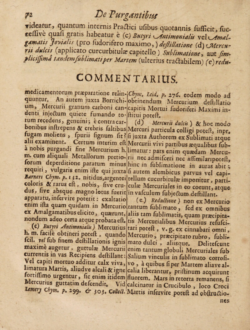 rideatur, quantum internis Praflici ufibus quotannis fufficit, fuc- ceffive quafi graus habeatur e (cj Butyri Intimonialis vel K_Mmal- gamatis Jovialis (pro fudorifero maximo,) deJHUatione (d) CMercu- ril duJctst (applicato curcurbitular capitello) Sublimatione, aut fm- plicijjima tandemfublimattper Martem (ulterius tra&abilem) (e) reda- COMMENTARIUS. medicamentorum praeparatione relin¬ quuntur. An autem juxta Borrichi- um, Mercurii granum carboni can¬ denti injeftum quiete fumando to¬ rum recedens, genuini; e contra car¬ bonibus inftrepens dC crebris faltibus fugam moliens , fpurii fignum fit? alii examinent* Certum interim cft a nobis purgandi fine Mercurium h. m. cum aliq.uali Metallorum pretio¬ rum deperditione paratum minus requiri, vulgaris enim ifte qui juxta JBarnen Chym.p,t}2.. nitidus,argentei coloris & rarus eft , nobis, fi ve cru¬ dus t five absque magno lotus fuerit apparatu, infervire poterit: exaltatio enim ifta quam quidam in Mercurio ex Amalgamatibuselicito, quarunt, nondum adeo cena atque probata eft* (c) Butyri Anthnenialis) Mercurius h. m, facile obtineri poteft , quando fcil« vel fub finem deftillationis ignis maxime augetur , guttulae Mercurii currentis in vas Recipiens deftillant: Vel capiti mortuo additur calx viva, limatura Martis, aliudve alcali&igne fortifllmo urgentur, fic enim itidem Mercurius guttatim defeendit, Vid Chynu Lcid> p. 276. eodem modo ad obtinendum Mercurium deftillatio capitis Mortui fudoriferi Maximi in- ftitui poteft, (d) Mercurii dulcis ) 8C hoc modo Mercuri particula colligi poteft, inpr# fi juxta Authorem ex Sublimati atque Mercurii vivi partibus aequalibus fub* limatur: pars enim quaedam Mercu¬ rii nec admifeeri nec affimilanpotcft, hinc in fublimatione in auras abit > fi autem alembicus parvus vel capi¬ tellum cucurbitulae imponitur, parti¬ culae Mercuriales in eo coeunt, atque in vafculum fubje&um deftillant* (e.) ReduCtione ) non ex Mercurio .tantum fublimato , fed ex omnibus aliis tam fublimatis, quam praecipita¬ tis Mercurialibus Mercurius refufei- tarr poteft , v* g, ex cinnabari omni* Mercurio, praecipitato rubro, fubliV mato dulci , aliisque* Delitefcunt enim tantum globuli Mercuriales fub Salium vinculis in fublimato corrofi- vo , a quibus fi per Martem aliave al- calia liberantur, priftinum acquirunt fluorem* Mars in retorta remanens, fi ifHuirv ~ ,-r - —.calcina-tur in Crucibulo , loco Croci Umery cbym. p. 299* * 305, ColleCt.'Martis infervire poteft ad obflruaio- nes