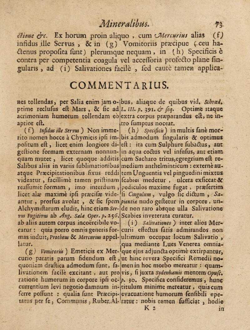 iiione &c. Ex horum proin aliquo , cum cMercurius alias (fj infidus ille Servus , & in (g) Vomitoriis praecipue ( ceu ha¬ ctenus propofita Jfunt) plerumque nequam , in (h) Specificis e contra per competentia coagula vel acceflbria profe&o plane An¬ gularis 3 ad (i) Salivationes facile * fed caute tamen applica* COMMENTARIUS. Res tollendas, per Salia enim jam o- ptime reclufus eft Mars , 8c fic ad acrimoniam humorum tollendam eo aptior eft. (0 Infidus ille Servus ) Non imme¬ rito nomen hocce a Chymicis ipfi im¬ politum eft , licet enim longiore di- gsftione formam externam non nun¬ quam mutet, licet quoque additis Salibus aliis in variis fublimationibus atque Praecipitationibus fixus reddi videatur , facillime tamen priftinam reafiumit formam , imo interdum , licet alse maxime ipfi praecifae vide¬ antur , prorfus avolat , & fic fpem Alchymiftarum eludit, hinc etiam Ser¬ vus Fugitivus ab Ang. Sala Oper*p,i*)6> ab aliis autem corpus incoercibilc vo¬ catur : quia porro omnis generis for¬ mas induit,Protheu$ & Mercurius appel¬ latur. Cg) Vomitoriis) Emeticis ex Mer¬ curio paratis parum fidendum eft , quoniam draftica admodum funt, fa- livationem facile excitant , aut pro ratione humorum in corpore ipfi oc¬ currentium levi negotio damnum in¬ ferre poliunt : qualia funt Praecipi¬ mus per fe; Communis ? Ruber?Ah bus» aliaque de quibus vid* Schmd♦ I. lll. p9 391» & feq. Optime itaque extra corpus praeparandus eft, ne in¬ tro fumptus noceat. (hj Specificis) in multis fane mor¬ bis admodum Angularis 8C optimus eft : ita cum Sulphure fuba&us, aut in aqua co&us vel infufus, aut etiam cum Sacharo tritus,egregrium eft re¬ medium anthelminticum : externe au¬ tem Unguentis vel pinguedini mixtus fcabiei medetur , ulcera exficcat 8C pediculos maxime fugat , praefertim fi Cingulum, vulgo fic diflum , Sa¬ pientia nudo geftetur in corpore , un¬ de non raro absque ulla Salivatione Scabies inveterata curatur. (i) Salivationes ) inter alios Mer¬ curii effeftus fatis admirandos non ultimum occupat locum Salivatio , .qua mediante Lues Venerea omnia- que ejus adjun&a optime extirpantur, ut hinc revera Specifici Remedii no¬ men in hoc morbo mereatur : quam¬ vis, fi juxta Sydenbamh mentem Opufc♦ />. 30. Specifica confideremus , hunc titulum minime mereatur , quia cum evacuatione humorum fenfibili ®pe- ratur: nobis tamen fufficiat , hodie K z in