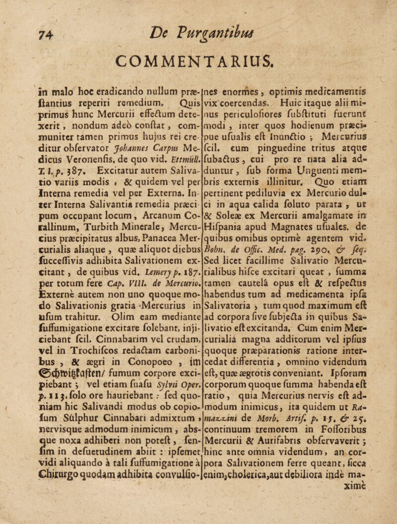 COMMENTARIUS. in malo hoc eradicando nullum prae- ftantius reperiri remedium» Quis primus hunc Mercurii effeftum dete¬ xerit , nondum adeo condat» com¬ muniter tamen primus hujus rei cre¬ ditur obfervator Jobannes Carpus Me¬ dicus Veronenfis. de quo vid. PttmuH. X I. />♦ $87. Excitatur autem Saliva¬ tio variis modis , 8C quidem vel per Interna remedia vel per Externa. In¬ ter Interna Salivantia remedia praeci pum occupant locum, Arcanum Co- rallinum, Turbith Minerale, Mercu- cius praecipitatus albus, Panacea Mer¬ curialis aliaque , quae aliquot diebus fucceffivis adhibita Salivationem ex¬ citant , de quibus vid. Lemery p. 187. per totum fere Cap. VllU de Mercurio. Externe autem non uno quoque mo¬ do Salivationis gratia -Mercurius in tifum trahitur. Olim eam mediante fuffumigatione excitare folebant, inji¬ ciebant fcil. Cinnabarim vel crudam, vel in Trochifcos reda&am carboni¬ bus , 8C aegri in Conopoeo , ittt fumum corpore exci¬ piebant y vel etiam fuafu Sjlvti Oper. p. nj.folo ore hauriebant: fed quo¬ niam hic Salivandi modus ob copio- fum Sfflphur Cinnabari admixtum > nervisque admodum inimicum , abs¬ que noxa adhiberi non poteft , fen- nm in defuetudinem abiit : ipfemet vidi aliquando a tali fuffumigatione a Chirurgo quodam adhibita convulfio- nes enormes , optimis medicamentis vix coercendas. Huic itaque alii mi¬ nus periculofiores fubftituti fuerunt modi , inter quos hodienum prseci* pue ufualis eft Inun&io , Mercurius fcil. eum pinguedine tritus atque fuba&us, cui pro re nata alia ad¬ duntur 3 fub forma Unguenti mem¬ bris externis illinitur. Quo etiam pertinent pediluvia ex Mercurio dul¬ ci in aqua calida foluto parata , ut & Soleae ex Mercurii amalgamate m Hifpania apud Magnates ufuales, de quibus omibus optime agentem vid» Bobnt de Offic, Med. pag. 290. & fiq* Sed licet facillime Salivatio Mercu- rialibus hifce excitari queat , fumma tamen cautela opus eft dC refpeflus habendus tum ad medicamenta ipfa Salivatoria!, tum quod maximum eft ad corpora five fubje&a in quibus Sa¬ livatio eft excitanda. Cum enim Mer¬ curialia magna additorum vel ipfius quoque praeparationis ratione inter¬ cedat differentia, omnino videndum eft, quae aegrotis conveniant. Ipforum corporum quoque fumma habenda eft ratio , quia Mercurius nervis eft ad¬ modum inimicus, ita quidem ut Ra- malini de Morb. Artif, p. i j. & 2^. continuum tremorem in Fofforibus Mercurii & Aurifabris obfervaverit, hinc ante omnia videndum» an cor¬ pora Salivationem ferre queant, ficca enimjchoktica,aut debiliora inde ma¬ xime