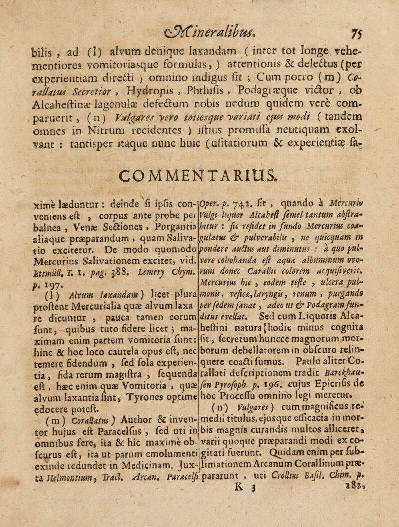 bilis , ad (1) alvum denique laxandam (inter tot longe vehe- mentiores vomitoriasque formulas * ) attentionis & dele&us (per experientiam direfli ) omnino indigus fit 5 Cum porro (m) Co- rallatus Secretior , Hydropis , Phthifis , Podagrseque vidor , ob Alcaheftina? lagermlas defedum nobis nedum quidem vere com- , paruerit * ( n) Vulgares yero totiesque yariati ejus modi ( tandem omnes in Nitrum recidentes ) ifiius promifla neutiquam exol- ~ vant : tantisper itaque nunc huic i ufitatiorum & experienda fa- COMMENTARIUS, 5dme laeduntur : deinde fi ipfis con¬ veniens eft 3 corpus ante probe per balnea , Venae Seniones > Purgantia sliaque praeparandum» quam Saliva- tio excitetur. De modo quomodo Mercurius Salivationem excitet, vid. Ettmull. r. 1» pag. $8$. Lemery Chym. p. 197. (1) Alvum laxandam) licet plura proflent Mercurialia quae alvum laxa re dicuntur , pauca tamen eorum funt, -quibus tuto fidere licet 3 ma¬ ximam enim partem vomitoria funt: hinc St hoc loco cautela opus eft, nec temere fidendum , fed fola experien¬ tia , fida rerum magiftra , fequenda eft , Haec enim quae Vomitoria , quae alvum laxantia fint, Tyrones optime edocere poteft» ( m) Cor allatus ) Author & inven¬ tor hujus eft Paracelfus , fed uti in omnibus fere, ita & hic maxime ob- fcurus eft, ita ut parum emolumenti exinde redundet in Medicinam* Jux~ ta Hdmonttum, Tradi* Arcaru Paracelfi Oper, p. 74,2* fit , quando a Minum Vulgi liquor Alcahefl /ernei tantum abftra- hitur : ftc refidet in fundo Mercurius eoa- gulam & pulverabilis , ne quicquam in pondere 'au Ilus aut diminutus : a quo pul- vere cohobanda eft aqua albuminum ovo- rum donec Carallu colorem acquifiverit* Mercurius bie , eodem te fle , ulcera pul¬ monis, vefica, laryngis, renum , purgando per fedem fanat, adeo ut & Podagram fun¬ ditus evellat. Sed cum Liquoris Alca- heftini natura [hodie minus cognita fit, fecretum huncce magnorum mor¬ borum debellatorem in obfcuro relin¬ quere coadi fumus. Paulo aliter €o» rallati deferiptionem tradit Baickftau- fen Pyrofoph. p. 196. cujus Epicnfis de hoc Proceffu omnino legi meretur. (n ) Vulgares) cum magnificus re* medii titulus, ejusque efficacia in mor¬ bis magnis curandis multos alliceret > varii quoque praeparandi modi ex co¬ gitati fuerunt. Quidam enim per fub- llimationem Arcanum Corallinum prae¬ pararunt , uti Cr ollius Baftk Cbim. p» K* 1 sSs, /