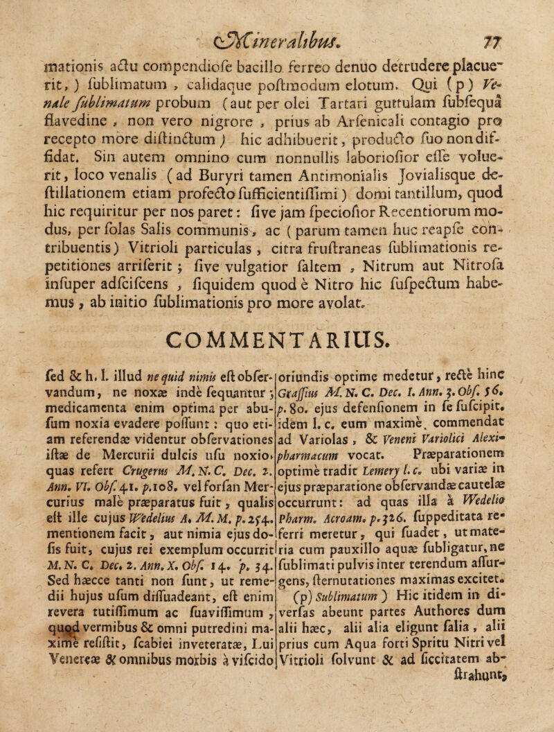 illationis adu compendiofe bacillo ferreo denuo detrudere placuew rit, ) fublimatum , calidaque poftmodura elotutn. Qui (p) Ve* nale fublimatum probum (aut per olei Tartari guttulam fubfequa flavedine , non vero nigrore , prius ab Arfemcali contagio pro recepto more diftindum ) hic adhibuerit, produdo fuonondif- fidat* Sin autem omnino cum nonnullis laboriofior ede volue¬ rit , loco venalis ( ad Buryri tamen Antimomalis Jovialisque de- ftillationem etiam profedofufficientifllmi) domi tantillum* quod hic requiritur per nos paret: five jam fpeciofior Recentiorum mo¬ dus, per folas Salis communis, ac ( parum tamen huc reapie con¬ tribuentis) Vitrioli particulas, citra fruftraneas fublimationis re¬ petitiones arriferit ; five vulgatior falcem , Nitrum aut Nitrofa infuper adfcifcens , fiquidem quod e Nitro hic fufpectum habe¬ mus , ab initio fublimationis pro more avolat. COMMENTARIUS. fed 8c h. L illud ne quid nimis efiobfer- vandum, ne noxae inde fequantar; medicamenta enim optima per abu- fum noxia evadere poliunt: quo eti¬ am referendae videntur obfervationes illae de Mercurii dulcis ufu noxio» quas refert Crugerus Af.lst.C. Dec. %. Ann, VI. obf. 41 * p.ioS, velforfan Mer¬ curius male praeparatus fuit, qualis ell ille cujus Wedelius A♦ M. M. p.zf4. mentionem facit, aut nimia ejus do- fis fuit, cujus rei exemplum occurrit! M. N. C* Dec* 2.Ann,X, Obf, 14» ‘p, 54. Sed haecce tanti non funt, ut reme¬ dii hujus ufurn drlTuadeant, ell enim revera tutiflimum ac fuavilTimum , quqd vermibus & omni putredini ma¬ xime relidit, fcabiei inveteratae, Lui Venereae & omnibus morbis avifcido oriundis optime medetur, refte hinc Gxajfim AI N• C. Dec. L Ann. Oh/i $6* p. 80. ejus defenfionem in fe fufcipit* idem L c, eum maxime, commendat ad Variolas , Sc Veneni Vartolici Alexi• pharmacum vocat. Praeparationem optime tradit Lemerj L cv ubi variae in ejus praeparatione obferv&ndaecautelae occurrunt: ad quas illa a Wedelio Pharm. Acroam* p^i6* fuppeditata re¬ ferri meretur, qui fuadet, ut mate¬ ria cum pauxillo aquae fubligatur, ne fublimati pulvis inter terendum affur- gens, demutationes maximas excitet® (p) Sublimatum) Hic itidem in di- verfas abeunt partes Authores dum alii haec, alii alia eligunt falia, ali i prius cum Aqua forti Spritu Nitri vel Vitrioli folvunt & ad ficcitatem ab- ftrahttnt*