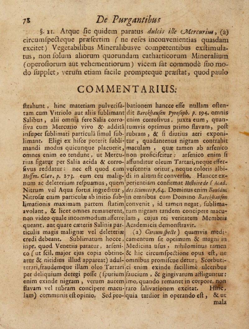 §. ii. Atque fic quidem paratus dulcis ille UHercuritu, (a) circumfpefteque prafertim ( ne refes inconvenientias quasdam excitet) Vegetabilibus Minerahbusve competentibus exftimula- tus, non folum aliorum quorundam catharticorum Mineralium (operofiorum aut vehementiorum) vicem (at commode (lio mo¬ do fupplet.? verum etiam facile prompteque praftat, quod paulo ' ~ * y r . I , / ' COMMENTARIUS; ftrahunt , hinc materiam pulverife- tam cum Vitriolo aut aliis fublimant Salibus, alii omnia fere Salia corro- fiva cum Mercurio vivo <36 addita infuper fublimati particula fimul fub- limant. Eligi ex hifce poterit fubli- mandi modus quicunque placuerit, omnes enim eo tendunt, ut Mercu¬ rius figatur per Salia acida & corro- livus reddatur: nec eft quod cum bationem hancce efle nullam offen¬ dit Parchhaufen Pyrofopb, p. 194* omnis enim corrofivus, juxta eum , quan¬ tumvis optimus primo flavam, poft rubram , 8C fi diutius aeri exponi¬ tur , quadantenus nigram contrahit maculam , quae tamen ab arfenico non proficifcitur ; arfenico enitn.fi affunditur oleum Tartari,neque effer- vefcentia oritur , neque coloris albi- Hojftn. Clav* p. 27$. eum ceu malig-|di in alium fit converfio* Hancce ex num ac deleterium refpuamus , quemjperientiam confirmat Htfloirede t Ac ad. Nitrum vel Aqua fortis ingreditur , Nitrofae enim particulae ab initio fub- limationis maximam partem ftatim avolant, & licet omnes remanerent, non video quale incommodum afferre queant, aut quare caeteris Salinis par¬ ticulis magis malignse vel deleterise credi debeant. Sublimatum hocce, inpr. quod Venetiis paratur, arfeni- des Sciences p ♦<$ 4. Dominus enim Boitlduc in omnibus cum Domino Barckbaufm. convenit , id tamen negat, fublima- tum nigram tandem concipere macu¬ lam , cujus rei veritatem Membris Academicis demonftravit. (a) CtrcumJpette) quamvis medi¬ camentum fit optimum & magni m Medicina ufus > nihilominus tamen eo ( ut fcil. major ejus copia obtine- & hic circumfpe&ione opus eft, ne atur $£ nitidius illud appareat) adul- omnibus promifcue detur i Scorbuti- terari,fraudemque illam oieo Tartari ci enim exinde facillime ulceribus per deliquium detegi poffe (fpurium enim exinde nigram , verum autem flavam vel rubram concipere macu¬ lam) communis eft opinio. Sed pro- faucium , gingivarum affliguntur: imo, quando remanet in corpore, non raro falivationem excitat. Hfnc* quia tardior in operando eft * & ut mala 1